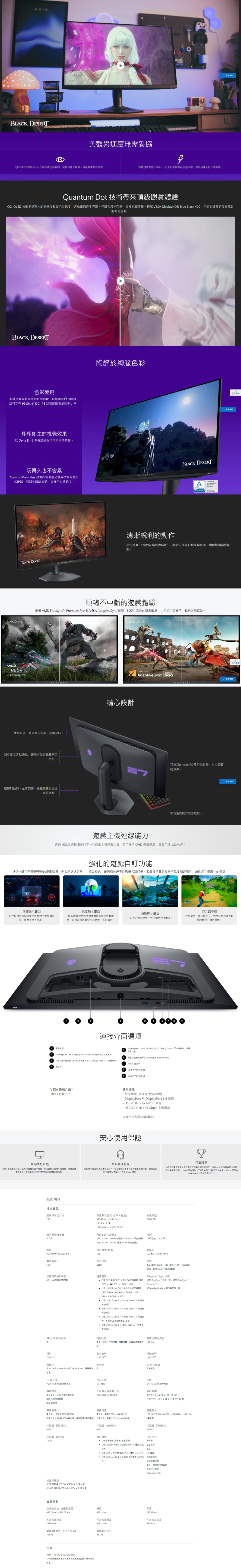 美觀與速需妥協LED 面板的 QHD 解析度動鮮明呈現絕佳細膩度讓遊戲來到新高度即使速度高達  Hz也做到閃電般快速應提供絕佳的動作清晰度 Quantum Dot 技術帶來頂級觀賞體驗QDOLED 技術提供驚人的清晰度和高彩純度避免畫面產生光影光環和燈光閃爍提升視覺體驗搭配 VESA DisplayHDR True lack 400享受更純粹的黑與炫目的明亮色彩 T色彩表現無論是要編輯專業影片與影像玩遊戲或自行開發都可享 993% 的DCP3 涵蓋範圍與無限對比率栩栩如生的視覺效果以 Delta E  確度捕捉栩栩如生的精髓陶醉絢麗色彩玩再久也不會累BLACK DESERTComfortView Plus 具備採用低藍光螢幕技術的整合式硬體可減少眼睛疲勞提升色彩精確度ALIENWAREBLACK DESERTALIENWAREBLACK DESERTreeSyncPremium Pro清晰銳利的動作 reeCERTIFIED返回 超快速  毫秒灰階回應時間讓您告別鬼影和模糊畫面體驗何謂最低延順暢不斷的遊戲體驗配備 AMD FreeSync™ Premium Pro 和 VESA AdaptiveSync技術即使在激烈的遊戲戰局也能提供順暢不中斷的遊戲體驗BLACK DESERALIENWARE薄型設計充利用空間盡顯品味。360度全方位通風讓您享受遊戲賽事馬拉松。底座的傾斜左右旋轉樞軸旋轉及高度皆可調整。精心設計VESA CERTIFIEDDISPLAYAdaptiveSync 360返回頁首 ALIENWARE可自訂的 AlienFX 照明能夠產生令人驚豔的效果。節省空間的六角形底座。遊戲主機連能力 HDMI 連接相容的一代遊戲主機遊戲主機即可獲得QHD遊戲體驗最高可達1 。分 強化的遊戲自訂透過工具獲得更棒的遊戲效果例如暗處穩定器主控台、畫面播放速率計數器和計時器。四獨特圖層提升可見度和遊戲性,增進您在遊戲中的體驗。夜間顯示畫面色度顯示畫面清晰顯示畫面可在較暗的遊戲場景中提高對比度和清晰度,進而提升可見度。能夠動態地將熱度對應套用任何遊戲環境,以協助將遊戲物件從背景中區分出來。在白天的遊戲場景中強化細節與清晰度。交叉瞄準在遊戲中「隨時顯示」,協助您在較挑戰性的戰鬥中鎖定目標。.連接介面選項電源接頭SuperSpeed  5 Gbps USB 3.2 Gen 1 TypeB 上游連接3  SuperSpeed USB 5 Gbps USB 3.2 Gen 1 Type-A 下游連接埠SuperSpeed USB 5 GBPS USB 3.2 Gen 1 Type-C 下游連接準,充電功能安全防盜鎖孔 (採用 Kensington Security SlotHDMI 連接埠DisplayPort (DP 1DisplayPort (DP 2VESA 掛載介面100100 mm卓越面板Dell 卓越面板,在限硬體保固期間,即使面板只出現一個亮點,也能免費更換面板。卓越面板保證標準或追加銷售支援服務。技術規格技術資訊對角線可視寸隨附纖線- 電源 (視地區而- DisplayPort 對 DisplayPort 1.4 - USB-C 轉DisplayPort - USB3.2 Gen 1 (5Gbps上游纜線本產品未配備內建喇叭。安心使用保證高級更換服務您的隨附高級更換服務。若在遠端診斷後判定需要更換顯示器,品將於無您。包括 OLED 燒。預設顯示區域(水平5.42 mm333.72mm23.24  13.14197034.96  (305.37 )面板類型QD OLED可靠環保升級您的環保目標。顯示器採用永續設計,包括81% 的消費後塑再生回。顯示器包装以100% 可再生生和10%(含循環塑膠)、100%再內容物製成,可回收。顯示器螢幕塗層預設的最大解析度防反光點距0.2292 mm x 0.2292mm2560x1440,360 Hz (透過 DisplayPort 生支援)2560x1440,144Hz(透過HDMI 原生支援)每像素(PPI)111視角178178水平對比率150 1 (SDR 和HDR)畫面寬高比9反應時間(標準值)0.03 ms (灰階反應時間)背光技術OLED亮度250 cdm² (SDR)、400 cdm² (HDR TrueBlack400)、1000 cdm² (HDR 峰值)Adaptive-Sync技術連線選項 2 個DP 1.4 (HDCP 1.4 和 2.3) (支援最高 QHDAMD FreeSync技術:,AMD FreeSyncPremium Pro2560x1440 360 Hz、HDR、VRR) 1 個HDMI 2.1 (HDCP 1.4 和 2.3) (支援最高 VESA AdaptiveSync 顯示器認證:QHD 25601440 144Hz TMDS、HDRVRR, HDMI 2.1 ) 1 個 USB 3.2 Gen 1 (5 Gbps) Type-B 上游接 () 2個 USB 3.2 Gen 1 (5 Gbps) Type-A 下游連接 () 1 個 USB 3.2 Gen 1 (5 Gbps) Type-C 下游運接,支援 BC1.2 電源充電 (底部) 1 個 USB 3.2 Gen 1 (5Gbps) Type-A 下游連接 (底部)AlienFX 照明技術調整功能高度可調式底座有高度、傾斜、左右旋轉、樞軸旋轉、內建線管理功110 mm能傾斜左右旋轉樞軸旋轉/21-20/20-90/90低藍光零閃爍ID 色彩變體月陰影色有,ComfortView Plus (TÜV Rheinland:硬體解決 有方案)HDR支援VESA HDR TrueBlack 400遵循標準產品安全、EMC 與環保資料表Dell 法規遵循首頁Dell 與環境色彩支援10.7 色平面顯示器掛載介面VESA (100 x 100 mm)濕度範圍運作中:10% 至80% (無冷凝)海拔高度運作中:最高 5,000 m (16,404 ft)非運作中:5% 至90% (無冷凝,儲存裝置/商品運送) 非運作中:最高 12,192 m (40,000 ft)耗電量()耗電量(模式)0.3W0.5W耗電量(最大值)隨附纜線130W 1電源線(國家/地區而異)(公尺)校正準確度sRGB 預設模式下 2(平均值)DCI-P3 預設模式下 DeltaE20002(平均值)實體特點含底座高度(折疊至展開)406.20 mm-516.20 mm不含底座高度359.00 mm重量(僅面板-VESA 掛載)4.30 保固規格:服務/支援詳細資料3年期高級更換服務和優質面板更換(包括 OLED 保固)色域DCI-P3 99.3% (標準值)溫度範圍運作中:0至40(32至104F)非運作中:-20至60 (-4F 至140° F)電壓需求100VAC至240 VAC/50Hz或60Hz + 3 Hz/2 A(標準值)耗電量(開機模式)27.6W包裝內容顯示器1 DisplayPort 對 DisplayPort 1.4 纜線 (1.80 底座支架底座 1  USB-C 轉 DisplayPort 1.4 纜線(1.0公尺) I/O 1 條 USB 3.2 Gen 1 (5Gbps)上游線 (1.80公 超細布尺)快速安全、環境與法規資訊原廠校正報告Alienware 貼紙寬度深度609.11 mm243.69mm不含底座寬度不含底座深度609.11 mm67.6mm重量(含包裝)9.97
