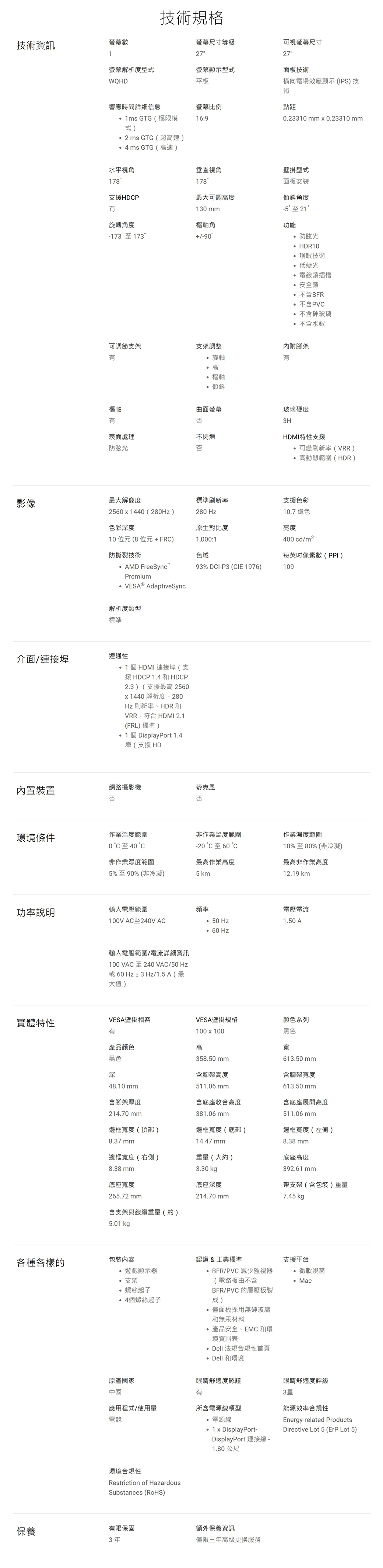 技術規格技術資訊螢幕數螢幕尺寸等級27可視螢幕尺寸27螢幕解析度型式WQHD螢幕顯示型式平板面板技術橫向電場效應顯示(IPS)技術.23310 mm  0.23310mm響應時間詳細信息螢幕比例點距1ms GTG(極限模式)16:9 GTG(超高速) GTG(高速)水平視角垂直視角178178壁掛型式面板安裝支援HDP最大可調高度傾斜角度130 mm旋轉角度樞軸角-173至17390-5至21功能防眩光 HDR10護眼技術可調節支架支架調整低藍光電線鎖插槽安全鎖不含BFR°不含PV不含砷玻璃不含水銀旋軸高樞軸傾斜內附腳架樞軸曲面螢幕玻璃硬度表面處理不閃爍3HHDMI特性支援防眩光否可變刷新率(VRR)高動態範圍(HDR)影像最大解像度標準刷新率支援色彩2560x40(280)280 Hz10.7 億色色彩深度原生對比度亮度400 cd/m2每英吋數(PPI)10位元(8位元+FR)防撕裂技術AMD FreeSyncT1000:1色域93% DI-P3 (CIE 1976)109Premium AdativeSync解析度標準介面/連接埠連通性1 個HDMI 連接埠(支援HDCP 1.4 和HDCP2.3) (支援最高 2560x1440 解析度、280Hz刷新率、HDR和VRR,符合 HDMI 2.1(FRL)標準)1個DisplayPort 1.4埠(支援HD內置裝置網路攝影機否克風麥 否否環境條件作業溫度範圍0 °C至40 °C非作業濕度範圍5%至90% (非冷凝)非作業溫度範圍-20 °C至60 °C最高作業高度5 km作業濕度範圍10%至80%(非冷凝)最高非作業高度12.19 km功率說明輸入電壓範圍頻率100V AC至240V AC Hz 60 Hz輸入電壓範圍/電流詳細資訊100 VAC至240VAC/50Hz或60Hz± 3 Hz/1.5A (最大值)電壓電流1.50 A實體特性VESA壁掛相容VESA壁掛規格顏色系列產品顏色黑色深48.10 mm100x100高358.50 mm含腳架高度511.06 mm黑色寬613.50 mm含腳架寬度613.50 mm含腳架厚度214.70 mm含底座收合高度含底座展開高度381.06 mm511.06 mm邊框寬度(頂部)邊框寬度(底部)邊框寬度(左側)8.37mm14.47 mm8.38 mm邊框寬度(右側)重量(大約)底座高度8.38mm3.30 底座寬度底座深度392.61 mm支架(含包裝)重量265.72 mm214.70 mm7.45 kg p含支架與線纜重量(約)5.01 kgp各種各樣的包裝內容認證&工業標準遊戲顯示器支架螺絲起子 BFR/PVC 減少監視器(電路板由不含BFR/PVC 的層壓板製僅面板採用無砷玻璃14個螺絲起子成)和無汞材料產品安全、EMC 和環境資料表Dell 法規合規性首頁Dell 和環境支援平台微軟視窗Mac原產國家中國眼睛舒適度認證眼睛舒適度評級3星應用程式/使用量電競所含電源線類型電源線1x DisplayPort-能源效率合規性Energy-related ProductsDirective Lot 5 (ErP Lot 5)環境合規性Restriction of HazardousSubstances (RoHS)DisplayPort 連接線 -1.80 公尺保養有限保固額外保養資訊3年僅限三年高級更換服務