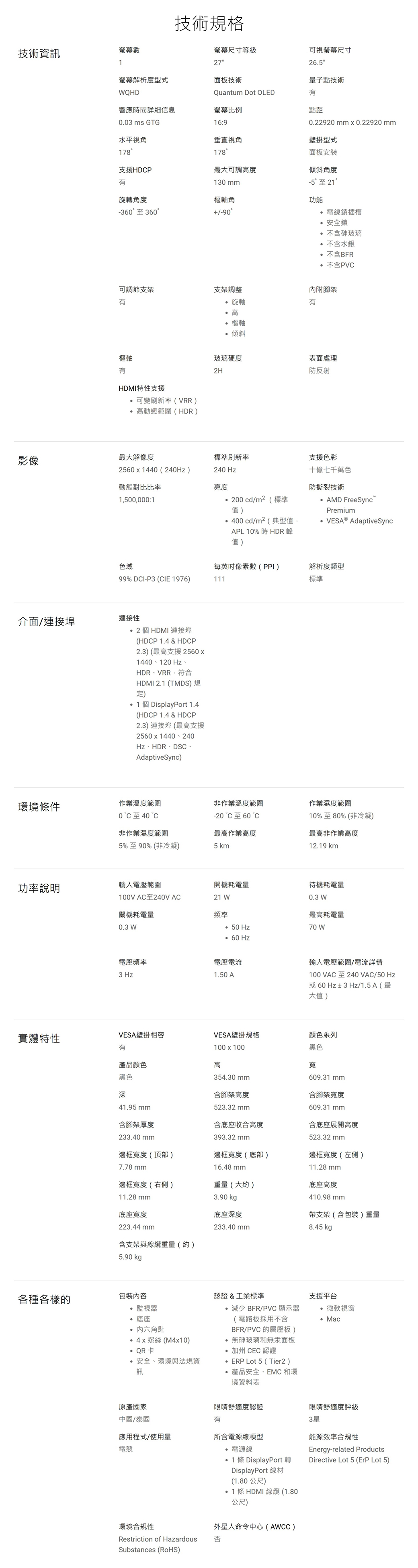 技術規格技術資訊螢幕數螢幕尺寸等級27可視螢幕尺寸26.5螢幕解析度型式面板技術量子點技術WQHDQuantum Dot OLED響應時間詳細信息螢幕比例點距.03 ms GTG16:90.22920 mm 0.22920 mm水平視角178垂直視角178壁掛型式支援HDP最大可調高度面板安裝傾斜角度旋轉角度130 mm-5至21樞軸角功能-360至36090可調節支架支架調整樞軸HDMI特性支援°可變刷新率(VRR)高動態範圍(HDR)旋軸電線鎖插槽安全鎖°不含玻璃不含水銀不含BFR不含PVC內附腳架有°高樞軸傾斜玻璃硬度表面處理2H防反射影像最大解像度標準刷新率支援色彩25601440(240Hz)240 Hz動態對比比率亮度1500000:1200cd/m²(標準值)400cd/m²(典型值,APL 10%時HDR 峰值)十億七千萬色防撕裂技術 AMD FreeSyncPremium AdaptiveSync色域99% DCI-P3 (CIE 1976)每英吋數(PPI)111解析度標準介面/連接埠連接性2個HDMI 連接埠(HDCP 1.4 & HDCP2.3)(最高支援2560x1440、120 Hz、HDR、VRR,符合HDMI 2.1 (TMDS)規定)1個DisplayPort 1.4(HDCP 1.4 & HDCP2.3)連接埠(最高支援2560 x 1440 240Hz、HDR、DSC、AdaptiveSync)環境條件作業溫度範圍0至40非作業濕度範圍5%至90%(非冷凝)非作業溫度範圍-20 °C至60最高作業高度5 km作業濕度範圍10%至80%(非冷凝)最高非作業高度12.19 km功率說明輸入電壓範圍開機耗電量待機耗電量100V AC至240V AC21 W關機耗電量頻率0.3 W最高耗電量0.3 W 50 Hz70 W 60 Hz電壓頻率電壓電流3 Hz1.50 A輸入電壓範圍/電流詳情100 VAC 至240 VAC/50 Hz或60Hz±3Hz/1.5A(最大值)實體特性VESA壁掛相容有VESA壁掛規格顏色系列黑色產品顏色黑色深41.95 mm100x100高354.30 mm含腳架高度523.32mm含底座收合高度寬609.31mm含腳架寬度609.31 mm含底座展開高度含腳架厚度233.40 mm393.32mm523.32mm邊框寬度(頂部)邊框寬度(底部)邊框寬度(左側)7.78 mm16.48 mm11.28 mm邊框寬度(右側)重量(大約)底座高度11.28 mm底座寬度223.44 mm3.90 kg底座深度410.98mm支架(含包裝)重量233.40 mm8.45 kg含支架與線纜重量(約)5.90 kgp各種各樣的包裝內容認證&工業標準監視器底座內六角匙螺絲(M4x10)QR卡安全、環境與法規資訊減少 BFR/PVC 顯示器(電路板採用不含BFR/PVC 的層壓板) 無砷玻璃和無汞面板加州 CEC 認證ERP Lot 5 (Tier2)產品安全、EMC 和環境資料表支援平台微軟視窗 Mac原產國家中國/泰國眼睛舒適度認證有眼睛舒適度評級3星應用程式/使用量電競所含電源線類型能源效率合規性電源線1條 DisplayPort 轉DisplayPort 線材(1.80 公尺) 1條HDMI 線纜(1.80公尺)外星人命令中心(AWCC)Energy-related ProductsDirective Lot 5 (ErP Lot 5)環境合規性Restriction of Hazardous否Substances (RoHS)