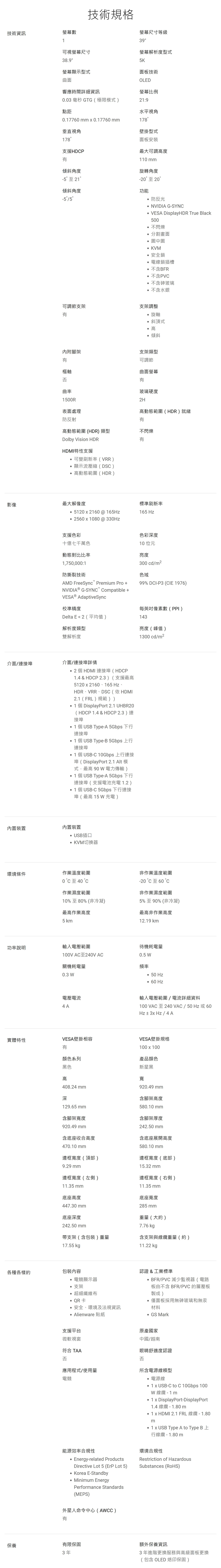 技術資訊螢幕數技術規格螢幕尺寸等級39可視螢幕尺寸螢幕解析度型式影像38.9螢幕顯示型式曲面K面板技術OLED螢幕比例響應時間詳細資訊.03 毫秒 GTG(極限模式21:9點距水平視角0.177 mm  0.17760mm178垂直視角壁掛型式178面板安裝支援HDP傾斜角度-5至 21傾斜角度-55最大可調高度110 mm旋轉角度-20至 20功能 防反光NVIDIA G-SYN VESA DisplayHDR True Black0不閃爍分割畫面 圖中圖 KVM安全鎖電線鎖插槽不含BFR不含PVC不含砷玻璃不含水銀可調節支架支架調整內附腳架樞軸否曲率1500R表面處理防反射旋軸斜頂式高 傾斜支架可調節曲面螢幕玻璃硬度2H高動態範圍(HDR)就緒高動態範圍(HDR) 類型不閃爍Dolby Vision HDRHDMI特性支援可變刷新率(VRR)顯示流壓縮(DSC)高動態範圍(HDR)最大解像度標準刷新率 51202160 @ 165165 Hz2560x1080@330Hz支援色彩色彩深度十億七千萬色10 位元動態對比比率亮度1,750,000:1300 cd/m2防撕裂技術色域AMD FreeSync Premium Pro NVIDIA® G-SYNC Compatible + AdaptiveSync校準精度99% DCI-P3 (CIE 1976)每英吋像素數(PPI)Delta E2 (平均值)143解析度類型亮度(峰值)雙解析度1300 cd/m2介面/連接埠介面/連接埠詳情 2 個HDMI 連接埠(HDCP1.4 & HDCP 2.3)(支援最高5120x2160、165 Hz、HDR、VRR、DSC (依HDMI2.1(FRL)規範)) 1個DisplayPort 2.1 UHBR20(HDCP 1.4 & HDCP 2.3)連接埠 1個USB Type-A 5Gbps 下行連接埠 1個USB Type-B 5Gbps 上行連接埠 1個 USB-C 10Gbps 上行連接埠(DisplayPort 2.1 Alt 模式,最高 90  電力傳輸)1個USB Type-A 5Gbps 下行連接埠(支援電池1.2) 1個 USB-C 5Gbps 下行連接埠( 最高 15 W 充電 )內置裝置內置裝置USB插口 KVM切換器環境條件作業溫度範圍0 至40作業濕度範圍10%至80%(非冷凝)最高作業高度5 km非作業溫度範圍-20 C 至 60 °C非作業濕度範圍5%至90%(非冷凝)最高非作業高度12.19 km功率說明輸入電壓範圍待機耗電量100V AC至240V AC0.5 W關機耗電量頻率0.3 W 50 Hz電壓電流4A60 Hz輸入電壓範圍/電流詳細資料100 VAC 至240VAC/50Hz 或 60Hz ± 3x Hz / 4A實體特性VESA壁掛相容VESA壁掛規格顏色系列黑色100 x 100產品顏色新星黑高寬408.24 mm深129.65 mm含腳架寬度920.49 mm含底座收合高度920.49 mm含腳架高度580.10 mm含腳架厚度242.50 mm含底座展開高度470.10mm580.10mm邊框寬度(頂部)邊框寬度(底部)9.29 mm15.32 mm邊框寬度(左側)邊框寬度(右側)11.35 mm底座高度447.30 mm底座深度242.50 mm支架(含包裝)重量7.76 kg含支架與線纜重量(約)11.35 mm底座寬度285 mm重量(大約)17.55 kgp11.22 kg各種各樣的包裝內容認證&工業標準°電競顯示器BFR/PVC 減少監視器(電路°支架超細纖維布製成)QR卡板由不含 BFR/PVC 的層壓板僅面板採用無砷玻璃和無汞°安全、環境及法規資訊材料Alienware 貼紙 GS Mark支援平台微軟視窗原產國家中國/越南眼睛舒適度認證符合 TAA否否應用程式/使用量所含電源線類型電競電源線 1 x USB-C to C 10Gbps 100W 線纜 - 1m DisplayPort-DisplayPort1.4 線纜-1.80 m1 x HDMI 2.1 FRL 線纜-1.80m1 x USB Type A to Type B 上行線纜-1.80m能源效率合規性Energy-related ProductsDirective Lot 5 (ErP Lot 5) Korea E-Standby Minimum EnergyPerformance Standards(MEPS)外星人命令中心(AWCC)環境合規性Restriction of HazardousSubstances (RoHS)有保養有限保固額外保養資訊3年3年進階更換服務與高級面板更換(包含 OLED 烙印保固)
