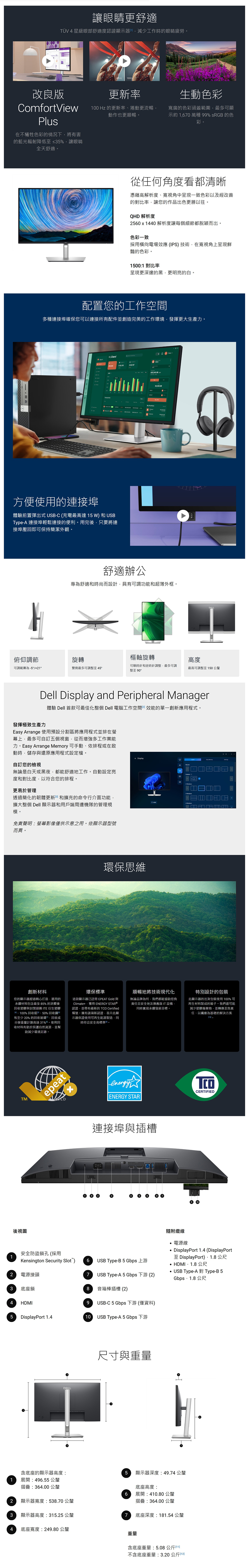 讓眼睛更舒適TÜV 4星級眼部舒適度認證顯示器減少工作時的眼睛疲勞改良版ComfortViewPlus在不犧牲色彩的情況下將有害的藍光輻射降低≤35%讓眼睛全天舒適 0更新率生動色彩100 Hz 的更新率捲動更流暢動作也更順暢寬廣的色彩涵蓋範圍最多可顯示約1670萬種 99% sRGB 的色彩從任何角度看都清晰憑藉高解析度寬視角中呈現一致色彩以及經改善的對比率讓您的作品出色更勝以往。QHD 解析度2560x1440 解析度讓每個細節都脫穎而出。色彩一致採用橫向電場效應(IPS)技術在寬視角上呈現鮮豔的色彩。1500:1 對比率呈現更深邃的黑更明亮的白配置您的工作空間多種連接埠確保您可以連接所有配並創造完美的工作環境發揮更大生產力。H. Clara!方便使用的連接埠體驗前置彈出式USB-C (充電最高達15W)和USBType-A 連接埠輕鬆連接的便利。用完後只要將連接埠壓即可保持簡潔外觀。舒適辦公專為舒適和時尚而設計具有可調功能和超薄外框。俯仰調節旋轉樞軸旋轉高度可調範圍為-5/+21°雙側最多可調整至 45°可順時針和逆時針調整最多可調整至 90°最高可調整至150 公釐Dell Display and Peripheral Manager發揮極致生產力體驗 Dell 首款可最佳化整個 Dell 電腦工作空間效能的單一創新應用程式。Easy Arrange 使用預設割區將應用程式並排在幕上,最多可自訂五個視窗,從而增強多工作業能力。Easy Arrange Memory 可手動、依排程或在啟動時,儲存與還原應用程式設定檔。自訂您的檢視無論是白天或黑夜,都能舒適地工作。自動設定亮度和對比度,以符合您的排程。更易於管理透過簡化的韌體更新和擴充的命令行介面功能,擴大整個 Dell 顯示器和用戶端周邊機隊的管理規模。免責聲明:螢幕影像僅供示意之用。依顯示器型號而異。 Display環保思維創新材料您的顯示器經過精心打造,選用的永續材料包含最多85%的消費後收塑膠與封閉迴 ITE 衍生塑膠、100%回收件、50%回收鋼回和至少 20% 的回收玻璃回收成分重量計算高達31%。使用回收材料有助於保護自然資源,並幫助減少環境足跡。環保標準這款顯示器已註冊 EPEAT Gold 與Climate+,獲得 ENERGY STAR 認證,並帶有最新的 TCO Certified稱號。擁有該項新認證,表示此顯示器保證使用可再生能源製造,同時符合安全高標準回。順暢地將技術現代化無論品牌為何,我們都能協助您負責任且安全地汰換舊版IT設備,同時實現永續發展目標。特別設計的包裝此顯示器的出貨包裝使用100%可再生材料製成的箱子。我們盡可能減少塑膠廢棄物,並轉換至負責任、以纖維為基礎的解決方案10。epeatenergyCERTIFIEDENERGY STARGOLDTM連接埠與插槽後視圖安全防盜鎖孔(採用1Kensington Security Slot)6USB Type-B5 Gbps 上游 HDMI,1.8公尺2電源接頭3底座鎖87 USB Type-A 5 Gbps 下游 (2)音箱棒插槽(2)隨附纜線°電源線DisplayPort 1.4 (DisplayPort至 DisplayPort)1.8公尺USB Type-A 對 Type-B5Gbps,1.8公尺4HDMI9USB-C 5 Gbps 下游 (僅資料)5 DisplayPort 1.410USB Type-A 5 Gbps 下游尺寸與重量H含底座的顯示器高度:5 顯示器深度:49.74公釐1 展開:496.55 公釐摺疊:364.00 公釐底座高度:6展開:410.80 公釐2 顯示器寬度:538.70公釐摺疊:364.00 公釐3顯示器高度:315.25 公釐7底座深度:181.54 公釐4 底座寬度:249.80 公釐重量含底座重量:5.08公斤不含底座重量:3.20 公斤