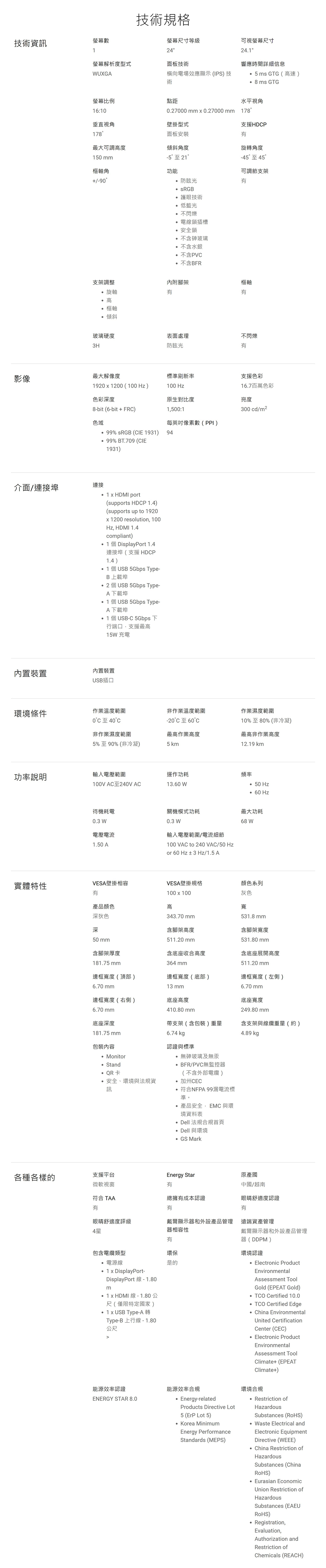 螢幕數技術規格技術資訊1螢幕尺寸等級24可視螢幕尺寸螢幕解析度型式面板技術WUXGA橫向電場效應顯示 (IPS) 技術241響應時間詳細信息5ms GTG(高速)8ms GTG螢幕比例點距水平視角16:10027000   027000mm178垂直視角壁掛型式支援HDP178面板安裝最大可調高度傾斜角度旋轉角度150 mm-5至 21-45至45樞軸角功能可調節支架90防眩光 sRG護眼技術低藍光.不閃爍電線鎖插槽.安全鎖不含玻璃不含水銀.不含PV不含BFR支架調整內附腳架°旋軸高樞軸樞軸傾斜玻璃硬度表面處理不閃爍3H防眩光影像最大解像度標準刷新率支援色彩19201200(100Hz)100 Hz16.7百萬色彩色彩深度原生對比度亮度8-bit (6-bit+FR)色域1500:1每英吋數(PPI)% sRGB (CIE 1931) 94300 cd/m2介面/連接埠連接內置裝置99% BT.709 (CIE1931)1  HDMI port(supports HDCP )(supports up to 1920 1200 resolution 100Hz HDMI 1.4compliant)1個DisplayPort 1.4連接埠(支援HDCP1.4) 1個USB 5Gbps Type-B 上載埠個USB 5Gbps Type-A下載 1個USB 5Gbps Type-A下載埠1個USB-C 5Gbps 下行端口,支援最高15W充電內置裝置USB插口環境條件作業溫度範圍非作業溫度範圍作業濕度範圍°C至40°C-20°C至6010%至80%(非冷凝)非作業濕度範圍5%至90% (非冷凝)最高作業高度5km最高非作業高度129 km功率說明輸入電壓範圍運作功耗頻率100V AC至240V AC13.60 W待機耗電0.3 W電壓電流1.50 A 50 Hz 60 Hz關機模式功耗最大功耗0.3 W68 W輸入電壓範圍/電流細節100 VAC to 240VAC/50 Hzor 60 Hz± 3 Hz/1.5 A實體特性VESA壁掛相容VESA壁掛規格顏色系列灰色產品顏色深狄色深50 mm含腳架厚度181.75mm100  100高343.70 mm含腳架高度511.20 mm寬531.8 mm含腳架寬度531.80 mm含底座收合高度含底座展開高度364 mm511.20 mm邊框寬度(頂部)6.70 mm邊框寬度(底部)邊框寬度(左側)13 mm邊框寬度(右側)6.70 mm底座高度410.80 mm6.70 mm底座寬度249.80 mm帶支架(含包裝)重量含支架與線纜重量(約)4.89 kg底座深度181.75mm包裝內容 Monitor6.74 認證與標準無砷玻璃及無汞 StandQR卡安全、環境與法規資訊BFR/PVC無監控器(不含外部電纜)加州CEC符合NFPA 99漏電流標準。產品安全,EMC 與環境資料表 Dell 法規合規首頁 Dell 與環境GS Mark各種各樣的支援平台Energy Star原產國微軟視窗有中國/越南符合 TAA總擁有成本認證眼睛舒適度認證有有有眼睛舒適度評級戴爾顯示器和外設產品管理 遠端資產管理4星器相容性有包含電纜類型環保是的電源線1 x DisplayPort-DisplayPort 線-1.80m x HDMI線-1.80公尺(僅限特定國家).1 x USB Type-A轉Type-B 上行線 -1.80公尺能源效率認證ENERGY STAR 8.0戴爾顯示器和外設產品管理器(DDPM)環境認證 Electronic ProductEnvironmentalAssessment ToolGold (EPEAT Gold)TCO Certified 10.0 TCO Certified Edge China EnvironmentalUnited CertificationCenter (CEC)Electronic ProductEnvironmentalAssessment ToolClimate+(EPEATClimate+)能源效率合規Energy-relatedProducts Directive Lot5 (ErP Lot 5) Korea MinimumEnergy PerformanceStandards (MEPS)環境合規 Restriction ofHazardousSubstances (RoHS) Waste Electrical andElectronic EquipmentDirective (WEEE) China Restriction ofHazardousSubstances (ChinaRoHS) Eurasian EconomicUnion Restriction ofHazardousSubstances (EAEURoHS) Registration,Evaluation,Authorization andRestriction ofChemicals (REACH)