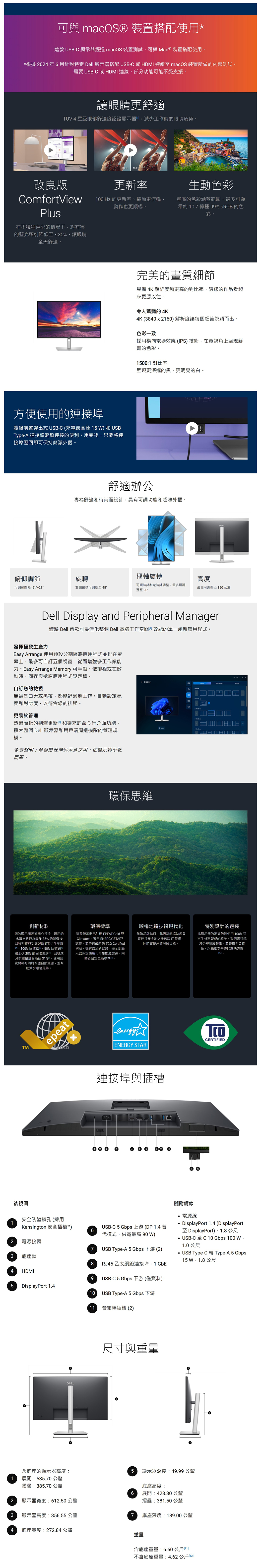 1 macOS® 裝置搭配使用*這款 USBC 顯示器經過 macOS 裝置測試可與Mac ® 裝置搭配使用。*根據02年6月針對特定 Dell 顯示器搭配 USBC 或MI 連線 macOS 裝置所做的內部測試。需要 USB-C 或 HDMI 連線。部分功能可能不受支援。讓眼睛更舒適TÜV 4 星級眼部舒適度認證顯示器HD工作時的眼睛疲勞。改良版ComfortViewPlus在不犧牲色彩的情況下將有害的藍光輻射降低至≤5%讓眼睛全天舒適。 0H更新率生動色彩100 Hz 的更新率捲動更流暢動作也更順暢。寬廣的色彩涵蓋範圍最多可顯示約107種 99% sRGB 的色彩。方便使用的連接埠體驗前置彈出式 USB-C 充電最高達 15   USBType-A 連接埠輕鬆連接的便利。用完後只要將連接埠壓即可保持簡潔外觀。完美的畫質細節具備 4K 解析度和更高的對比率讓您的作品看起來更勝以往。令人驚豔的4K4K 38402160 解析度讓每個細節脫穎而出。色彩一致採用橫向電場效應 (IPS 技術在寬視角上呈現鮮豔的色彩。15001 對比率呈現更深邃的黑更明亮的白。舒適辦公專為舒適和時尚而設計具有可調功能和超薄外框。俯仰調節旋轉樞軸旋轉高度可調範圍為-5°/21°雙側最多可調整至45°可順時針和逆時針調整最多可調整至 90°最高可調整至150公釐Dell Display and Peripheral Manager發揮極致生產力體驗 Dell 首款可最佳化整個 Dell 電腦工作空間效能的單一創新應用程式。Easy Arrange 使用預設分割區將應用程式並排在幕上最多可自訂五個視窗從而增強多工作業能力。Easy Arrange Memory 可手動依排程或在啟動時儲存與還原應用程式設定檔。自訂您的檢視無論是白天或黑夜,都能舒適地工作。自動設定亮度和對比度,以符合您的排程。更易於管理透過簡化的韌體更新(3和擴充的命令行介面功能,擴大整個 Dell 顯示器和用戶端周邊機隊的管理規模。免責聲明:螢幕影像僅供示意之用。依顯示器型號而異。+ Display環保思維2 4 創新材料您的顯示器經過精心打造,選用的永續材料包含最多85%的消費後收塑膠與封閉迴 ITE 衍生塑膠、100%收、50%回收回和至少 20% 的回收玻璃,回收成分重量計算高達31%。使用回收材料有助於保護自然資源,並幫助減少環境足跡。環保標準這款顯示器已註冊 EPEAT Gold 與Climate+,獲得 ENERGY STAR ®認證,並帶有最新的  Certified稱號。擁有該項新認證,表示此顯示器保證使用可再生能源製造,同時符合安全高標準回。順暢地將技術現代化無論品牌為何,我們都能協助您負責任且安全地汰換舊版IT設備,同時實現永續發展目標。特別設計的包裝此顯示器的出貨包裝使用100%可再生材料製成的箱子。我們盡可能減少塑膠廢棄物,並轉換至負責任、以纖維為基礎的解決方案10.TMepeatx後視圖安全防盜鎖孔(採用TCOCERTIFIEDENERGY STAR連接埠與插槽隨附纜線電源線DisplayPort 1.4 (DisplayPortKensington 安全插槽6代模式,供電最高 90)2電源接頭3底座鎖USB-C 5 Gbps 上游 (DP1.4 替7 USB Type-A 5 Gbps 下游 (2)至 DisplayPort):1.8公尺USB-C至C10 Gbps 100 W,1.0公尺USB Type-C 轉 Type-A 5 Gbps15  公尺8RJ45乙太網路連接埠,1 GbE4 HDMI9USB-C 5 Gbps 下游 (僅資料)5 DisplayPort 1.410 USB Type-A 5 Gbps 下游11 音箱棒插槽(2)尺寸與重量含底座的顯示器高度:51 展開:535.70公釐摺疊:385.70公釐顯示器深度:49.99 公釐底座高度:6 展開:428.30 公釐摺疊:381.50公釐底座深度:189.00 公釐2顯示器寬度:6.50公釐3顯示器高度:356.55公釐74 底座寬度:272.84 公釐重量含底座重量:6.60 公斤回不含底座重量:4.62公斤(12)