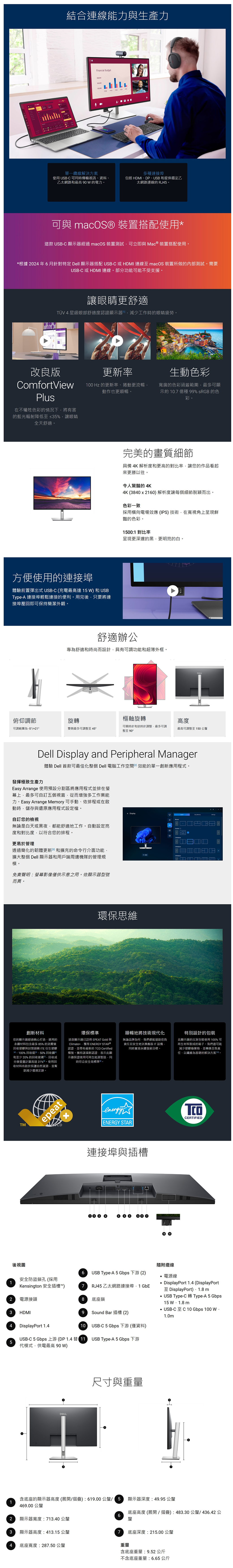11結合連線能力生產力Financial Budget100000  單一纜線解決方案使用 USB-C 可同時傳輸視訊資料乙太網路和最 90W的電力。多種連接埠包括 DMI、DP、USB和提供穩定乙太網路連線的 RJ45。可與 macOS 裝置搭配使用這款 USB-C 顯示器經過 macOS 裝置測試可立即與 Mac ® 裝置搭配使用。*根據 2024年6月針對特定 Dell 顯示器搭配 USB-C 或HDMI 連線 macOS 裝置所做的內部測試。需要USB-C 或HDMI 連線。部分功能可能不受支援。讓眼睛更舒適TÜV 4星級眼部舒適度認證顯示器H工作時的眼睛疲勞。改良版ComfortViewPlus在不犧牲色彩的情況下將有害的藍光輻射降低至≤35%讓眼睛全天舒適。100H更新率生動色彩100 Hz 的更新率、捲動更流暢動作也更順暢。寬廣的色彩涵蓋範圍最多可顯示約10.7 億種 99% sRGB 的色彩。方便使用的連接埠體驗前置彈出式USB-C(充電最高達15W)和USBType-A 連接埠輕鬆連接的便利。用完後只要將連接埠壓即可保持簡潔外觀。完美的畫質細節具備 4K 解析度和更高的對比率讓您的作品看起來更勝以往。令人驚豔的 4K4K (3840x2160)解析度讓每個細節脫穎而出。色彩一致採用橫向電場效應(IPS)技術在寬視角上呈現鮮豔的色彩。1500:1 對比率呈現更深邃的黑更明亮的白。舒適辦公專為舒適和時尚而設計具有可調功能和超薄外框。俯仰調節旋轉樞軸旋轉高度可調範圍為-5°/+21°雙側最多可調整至45°可順時針和逆時針調整最多可調整至 90°最高可調整至150公釐Dell Display and Peripheral Manager發揮極致生產力體驗 Dell 首款可最佳化整個 Dell 電腦工作空間效能的單一創新應用程式。Easy Arrange 使用預設分割區將應用程式並排在幕上最多可自訂五個視窗從而增強多工作業能力。Easy Arrange Memory 可手動、依排程或在啟動時儲存與還原應用程式設定檔。自訂您的檢視無論是白天或黑夜都能舒適地工作。自動設定亮度和對比度,以符合您的排程。更易於管理透過簡化的韌體更新和擴充的命令行介面功能,擴大整個 Dell 顯示器和用戶端周邊機隊的管理規模。免責聲明:螢幕影像僅供示意之用。依顯示器型號而異。* Display環保思維創新材料您的顯示器經過精心打造,選用的永續材料包含最多 85% 的消費後收塑膠與封閉迴 ITE 衍生塑膠、100%回收、50%回收 回和至少 20% 的回收玻璃,回收成分按重量計算高達31%。使用回收材料有助於保護自然資源,並幫助減少環境足跡。環保標準這款顯示器已註冊 EPEAT Gold 與Climate+,獲得 ENERGY STAR ®認證,並帶有最新的 TCO Certified稱號。擁有該項新認證,表示此顯示器保證使用可再生能源製造,同時符合安全高標準回。順暢地將技術現代化無論品牌為何,我們都能協助您負責任且安全地汰換舊版IT設備,同時實現永續發展目標。特別設計的包裝此顯示器的出貨包裝使用100%可再生材料製成的箱子。我們盡可能減少塑膠廢棄物,並轉換至負責任、以纖維為基礎的解決方案。TMepeat後視圖安全防盜鎖孔(採用energyCERTIFIEDENERGY STAR連接埠與插槽6 USB Type-A 5 Gbps 下游 (2)RJ45乙太網路連接埠,1 GbE隨附纜線電源線DisplayPort 1.4 (DisplayPort至 DisplayPort),1.8 mUSB Type-C 轉 Type-A 5 Gbps15  mUSB-C至C 10 Gbps 100 WKensington 安全插槽™)72 電源接頭8 底座鎖3HDMI4 DisplayPort 1.49 Sound Bar 插槽 (2)10 USB-C 5 Gbps 下游 (僅資料)USB-C 5 Gbps 上游(DP1.4替USB Type-A 5 Gbps 下游5代模式,供電最高 90W)尺寸與重量1.0m含底座的顯示器高度 (展開/摺疊):619.00 公釐/ 5 顯示器深度:49.95 公釐469.00 公釐底座高度(展開/摺疊):483.30公釐/436.42公62顯示器寬度:713.40公釐釐3顯示器高度:413.15 公釐7 底座深度:215.00 公釐4 底座寬度:287.50公釐重量含底座重量:9.52 公斤不含底座重量:6.65公斤