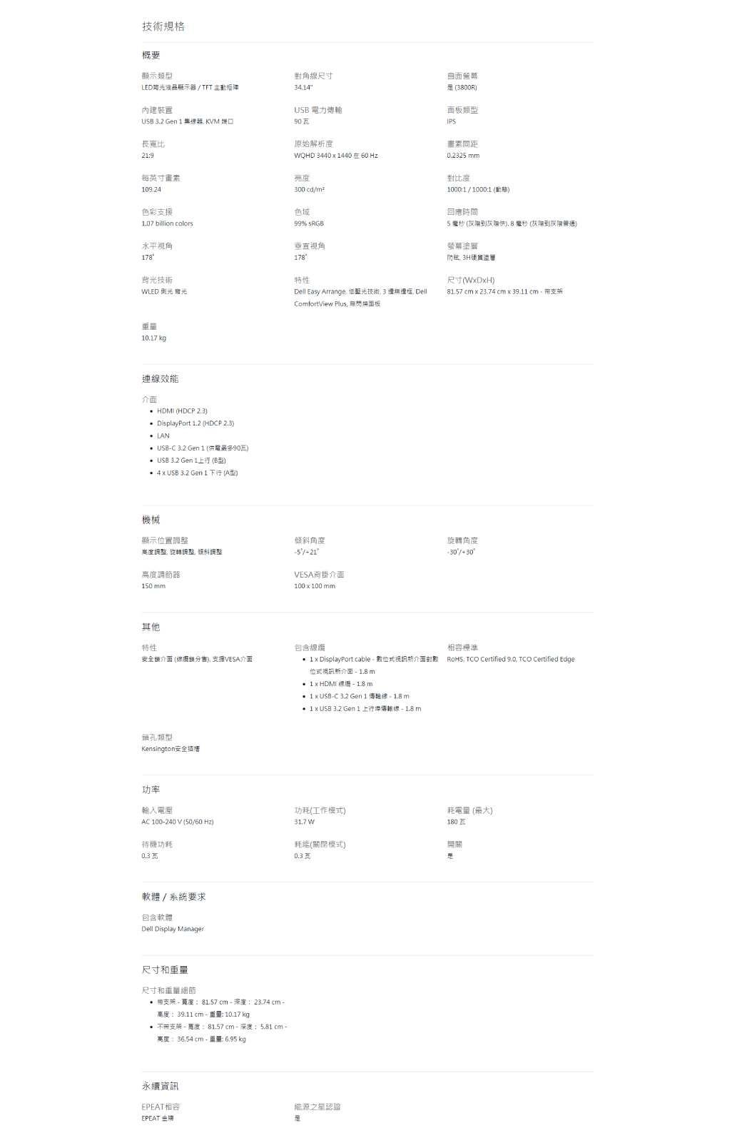 技術規格概要顯示類型LED液晶顯示器TFT 主動矩陣內建裝置USB .2   集器 KVM 長寬比9每英寸09.2色彩支援1.07 billion colors水平視角17技術WLED 光10.17 kg連線效能介面 HDMI HDCP 2.3 DisplyPort 1.2 HDCP 2.3LAN USBC 3.2 Gen 1 供電最多USB 3.2 Gen 1 B型) 4  USB 3.2 Gen 1 下行 (A型)機械顯示位置高度調整 旋轉調整倾斜調整高度調節器10 mm其他特性安全介面 (鎖分售) 支援VESA介面類型Kensington安全功率輸入電壓AC 100240 V (5060 Hz)待機功耗0.3 瓦軟體/系統要求包含軟體Dell Display Manager尺寸和重量尺寸和重量細節 支架  81.57 -深度23.74 cm -高度 39.11 cm - 重量: 10.17 kg 支架-寬度:81.57 cm - 深度:5.81 cm -高度:36.54 cm - 重量: 6.95 kg永續資訊EPEAT相容EPEAT 金牌角線尺寸USB 電力90瓦原始解析度WQHD 34401440 在60 Hz300 cd/色域99 sRGB垂直視角178特性Dell Easy Arrange 低藍光技術, 3 , DellComfortView Plus, 無閃面板傾斜角度/21VESA背掛介面100  100 mm包含  DisplayPort cable-數位式新介面對數位式視訊新介面 -  m  HDMI - 1.8 m 1 USB-C 3.2 Gen 1 傳線-1.8m 1 x USB 3.2 Gen 1 上行傳輸線-1.8 m功耗(工作模式)31.7W(關閉模式)0.3 能源之星認證曲面 (3800R)面板類型IPS畫素間距0.2325 mm對比度1000:1/1000:1 ()回應時間5 (到快), 8  (到)螢幕塗 3H硬層尺寸(WxDxH)81.57 cm x 23.74 cm x 39.11 cm支架旋轉角度-30%/30相容標準RoHS,  Certified 9.0, TCO Certified Edge耗電量 (最大)180瓦a