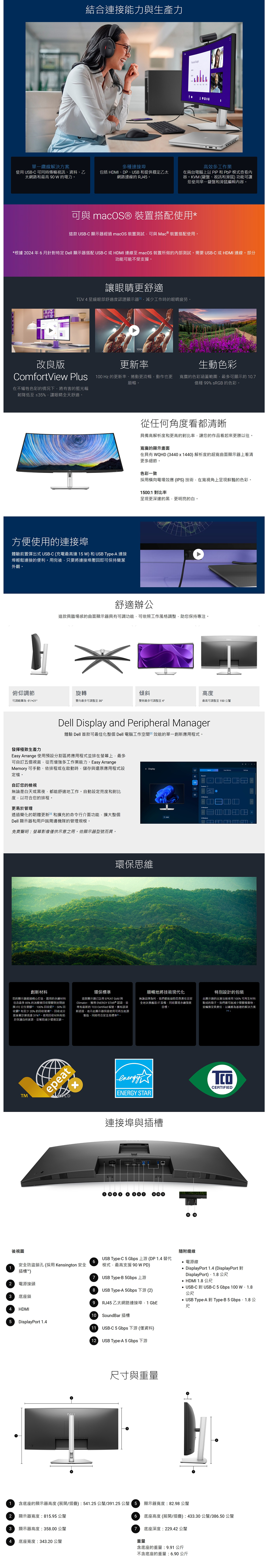 1結合連接能力與生產力單一纜線解決方案使用USB-C 可同時傳輸視訊資料乙太網路最高90電力多種連接埠包括 HDMIDPUSB 和提供穩定乙太網路連線的 RJ5 高效多工作業在兩台電腦上以和PbP模式查看容KVM 鍵盤、視訊和滑鼠功能可讓您使用單一鍵盤和滑鼠編輯內容可與 macOS® 裝置搭配使用*這款 USB-C 顯示器經過 macOS 裝置測試可與 Mac®裝置搭配使用。*根據02年6月針對特定Dell 顯示器搭配 USB-C 或HDMI 連線至 macOS 裝置所做的內部測試。需要 USB-C 或HDMI 連線。部分功能可能不受支援。讓眼睛更舒適TÜV 4星級眼部舒適認證顯示器工作時的眼睛疲勞。100H改良版更新率生動色彩ComfortView Plus 100 Hz 的更新率、捲動更流暢動作也更 寬廣的色彩涵蓋範圍最多可顯示約107在不犧牲色彩的情況下將有害的藍光輻射降低至≤5%讓眼睛全天舒適。方便使用的連接埠體驗前置彈出式USB-C (充電最高達W) 和USB Type-A 連接埠輕鬆連接的便利。用完後只要將連接埠壓即可保持簡潔外觀。順暢。億種 99% sRGB 的色彩。從任何角度看都清晰具備高解析度和更高的對比率讓您的作品看起來更勝以往。寬廣的顯示在具有 WQHD (34401440) 解析度的曲面顯示器上看清更多細節。色彩一致採用橫向電場效應 (IPS)技術在寬視角上呈現鮮豔的色彩。1500:1 對比率呈現更深邃的黑更明亮的白。舒適辦公這款具臨場感的曲面顯示器具有可調功能可依照工作風格調整助您保持專注。俯仰調節旋轉傾斜高度可調範圍 -5*/+21°雙向最多可調整至 30°雙側最多可調整至 4°最高可調整至150 公釐Dell Display and Peripheral Manager體驗 Dell 首款可最佳化整個 Dell 電腦工作空間效能的單一創新應用程式。發揮極致生產力Easy Arrange 使用預設分割區將應用程式並排在螢幕上最多可自訂五個視窗從而增強多工作業能力。Easy ArrangeMemory 可手動、依排程或在啟動時儲存與還原應用程式設定檔。自訂您的檢視無論是白天或黑夜都能舒適地工作。自動設定亮度和對比度以符合您的排程。 Display2 更易於管理3 透過簡化的韌體更新和擴充的命令行介面功能擴大整個4 Dell 顯示器和用戶端周邊機隊的管理規模。免責聲明:螢幕影像僅供示意之用。依顯示器型號而異。環保思維創新材料您的顯示器經過精心打造選用的永續材料包含最多 85% 的消費後回收塑膠與封閉迴 ITE 衍生塑膠、100%回收、50%回收和至少 20% 的回收玻璃回收成分按重量計算高達 31%。使用回收材料有助於保護自然資源並幫助減少環境足跡。環保標準這款顯示器註冊 EPEAT Gold 與Climate+獲得 ENERGY STAR 認證並TCO Certified 稱號。擁有該項有最新的新認證表示此顯示器保證使用可再生能源製造同時符合安全高標準回。順暢地將技術現代化無論品牌為何,我們都能協助您負責任且安全地汰换 IT 設備,同時實現永續發展目標。特別設計的此顯示器的出貨包裝使用100% 可再生材料製成的箱子,我們盡可能減少塑膠廢棄物,並轉換至負責任,以纖維為基礎的解決方案TMGOLDepeatxenergyCERTIFIEDENERGY STAR連接埠與插槽4  後視圖安全防盜鎖孔(採用Kensington 安全1插槽™)隨附纜線USB Type-C 5 Gbps 上游(DP1.4替代6.電源線模式,最高支援 90W PD)7 USB Type-B 5Gbps 上游2電源接頭3 底座鎖4HDMI8 USB Type-A 5Gbps 下游 (2)9 RJ45乙太網路連接埠,1GbE10 SoundBar 插槽DisplayPort 1.4 (DisplayPortDisplayPort)、1.8 公尺 HDMI 1.8 公尺USB-C 對USB-C 5 Gbps 100 W1.8公尺 USB Type-A 對 Type-B5  公尺5DisplayPort 1.411USB-C 5 Gbps 下游 (僅資料)( USB Type-A 5 Gbps 下游尺寸與重量含底座的顯示器高度(展開/):541.25 公釐/391.25公釐15 顯示器寬度:82.98公釐2顯示器寬度:815.95 公釐34顯示器高度:358.00 公釐底座寬度:343.20 公釐6 底座高度 (展開/摺疊):433.30公釐/386.50 公釐7 底座深度:229.42 公釐重量含底座的重量:9.91 公斤不含底座的重量:6.90公斤