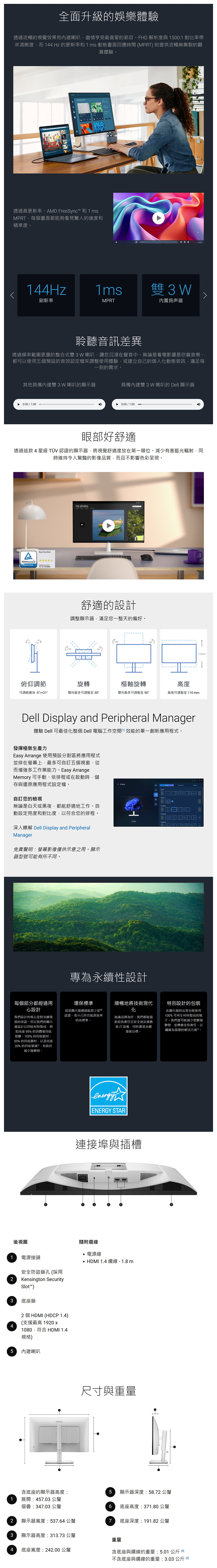 全面升級的娛樂體驗透過流暢的視覺效果和內建喇叭盡情享受最喜愛的節目FHD 解析度與 5001 對比率帶來清晰度而 144Hz 的更新率和 1 ms 動態畫面回應時間 MPRT 則提供流暢無撕裂的觀賞體驗。  透過高更新率、AMD FreeSync 和1msMPRT每個畫面都能夠看見驚人的速度和精準度。144Hz1ms雙W刷新率MPRT内置扬声器聆聽音訊差異透過頻率範圍更廣的整合式雙3W 喇叭讓您沉浸在聲音中。無論是看電影還是欣賞音樂都可以使用五個預設的音效設定檔來調整使用體驗或建立自己的個人動態音訊滿足每一刻的需求。其他具備內建雙3W 喇叭的顯示器具備內建雙3W 喇叭的 Dell 顯示器0:00 / 1:000:00 / 1:00眼部好舒適透過這款4星級 TÜV 認證的顯示器將視覺舒適度放在第一順位。減少有害藍光輻射時維持令人驚豔的影像品質而且不影響色彩呈現。ATÜV RheinlandCERTIFIEDEye Comfortwww.tuw.comID 0217009883my photos舒適的設計調整顯示器滿足您一整天的偏好。(+30俯仰調節旋轉樞軸旋轉高度可調範圍為-5°/+21°雙向最多可調整至 30°雙向最多可調整至 90°最高可調整至110 mmDell Display and Peripheral Manager體驗 Dell 可最佳化整個 Dell 電腦工作空間效能的單一創新應用程式。發揮極致生產力Easy Arrange 使用預設分割區將應用程式並排在螢幕上最多可自訂五個視窗,從而增強多工作業能力。Easy ArrangeMemory 可手動、依排程或在啟動時,儲存與還原應用程式設定檔。自訂您的檢視無論是白天或黑夜,都能舒適地工作。自動設定亮度和對比度,以符合您的排程。← Display3 深入瞭解 Dell Display and PeripheralManager免責聲明:螢幕影像僅供示意之用。顯示器型號可能有所不。專為永續性設計每個部分都經過用心設計我們設計的核心是對永續發展的承諾。所以我們的顯示器設計以回收材料製成,如高達95%的消費後回收塑膠、100%的回收鋁材、50% 的回收鋼材,以及高達20% 的回收玻璃,有助於減少廢棄物。環保標準這款顯示器通過能源之星 認證,表示已符合能源效率的高標準。順暢地將技術現代化特別設計的包裝無論品牌為何,我們都能協助您負責任且安全地版IT設備,同時實現永續發展目標。此顯示器的出貨包裝使用100%可再生材料製成的箱子。我們盡可能減少塑膠廢棄物,並轉換至負責任、以纖維為基礎的解決方案同。energyENERGY STAR連接埠與插槽後視圖1 電源接頭安全防盜鎖孔(採用Kensington Security2Slot™)隨附纜線電源線 HDMI 1.4 纜線-1.8m3 底座鎖42 個 HDMI (HDCP 1.4)(支援最高 1920 x1080,符合 HDMI 1.4規格)5 內建喇叭尺寸與重量含底座的顯示器高度:5顯示器深度:58.72 公釐1展開:457.03 公釐摺疊:347.03 公釐6 底座高度:371.80 公釐2顯示器寬度:537.64 公釐7底座深度:191.82 公釐3顯示器高度:313.73 公釐重量4 底座寬度:242.00 公釐含底座與纜線的重量:5.01 公斤 不含底座與纜線的重量:3.03 公斤 同110mm
