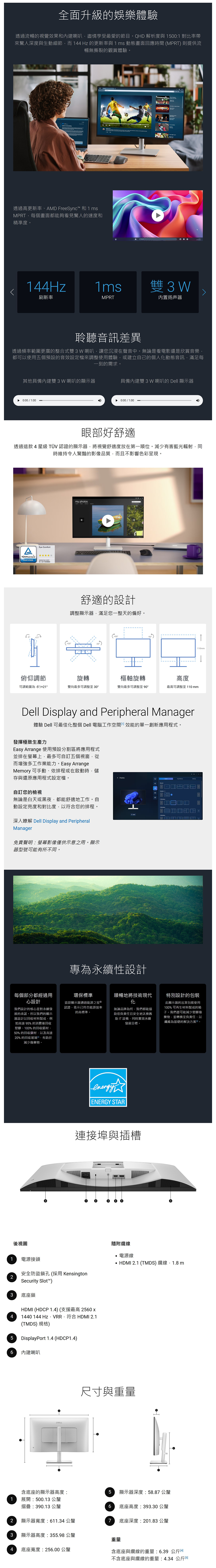 全面升級的娛樂體驗透過流暢的視覺效果和內建喇叭盡情享受最愛的節目。QHD 解析度與 15001 對比率帶來驚人深度與生動細節而 144 Hz 的更新率與1 ms 動態畫面應時間 MPRT則提供流暢無撕裂的觀賞體驗。透過高更新率、AMD FreeSync 和1msMPRT每個畫面都能夠看見驚人的速度和精準度。144Hz1ms3W刷新率MPRT内置扬声器聆聽音訊差異透過頻率範圍更廣的整合式雙3W 喇叭讓您沉浸在聲音中。無論是看電影還是欣賞音樂都可以使用五個預設的音效設定檔來調整使用體驗或建立自己的個人化動態音訊滿足每一刻的需求。其他具備內建雙3W 喇叭的顯示器具備內建雙3W 喇叭的 Dell 顯示器0:00 / 1:000:00 / 1:00眼部好舒適透過這款4星級 TÜV 認證的顯示器將視覺舒適度放在第一順位。減少有害藍光輻射時維持令人驚豔的影像品質而且不影響色彩呈現。ATÜVRheinlandCERTIFIEDEye Comfortwww.tuv.comID 017009883my photos舒適的設計調整顯示器滿足您一整天的偏好。90(俯仰調節旋轉樞軸旋轉高度可調範圍為-5°/+21°雙向最多可調整至 30°雙向最多可調整至 90°最高可調整至110mmDell Display and Peripheral Manager體驗 Dell 可最佳化整個 Dell 電腦工作空間效能的單一創新應用程式。發揮極致生產力Easy Arrange 使用預設分割區將應用程式並排在螢幕上最多可自訂五個視窗從而增強多工作業能力。 Easy ArrangeMemory 可手動、依排程或在啟動時儲存與還原應用程式設定檔。自訂您的檢視無論是白天或黑夜,都能舒適地工作。自動設定亮度和對比度,以您的排程。← Display2 深入瞭解 Dell Display and PeripheralManager免責聲明:螢幕影像僅供示意之用。顯示器型號可能有所不同。專為永續性設計110mm每個部分都經過用心設計我們設計的核心是對永續發展的承諾。所以我們的顯示器設計以回收材料製成,如高達95%的消費後回收塑膠、100%的回收鋁材、50% 的回收鋼材,以及高達20% 的回收玻璃,有助於減少廢棄物。環保標準這款顯示器通過能源之星 認證,表示已符合能源效率的高標準。順暢地將技術現代特別設計的包裝無論品牌為何,我們都能協助您負責任且安全地IT設備,同時實現永續發展目標。此顯示器的出貨包裝使用100%可再生材料製成的箱子。我們盡可能減少塑膠廢棄物,並轉換至負責任、以纖維為基礎的解決方案回。energyENERGY STAR連接埠與插槽後視圖1 電源接頭2安全防盜鎖孔(採用 KensingtonSecurity ™)隨附纜線電源線HDMI 2.1 (TMDS) 纜線,1.8 m3底座鎖HDMI (HDCP 1.4) (支援最高 2560 x4 1440 144Hz,VRR,符合 HDMI 2.1(TMDS) 規格)5 DisplayPort 1.4 (HDCP1.4)6 內建喇叭尺寸與重量含底座的顯示器高度:5 顯示器深度:58.87 公釐1展開:500.13 公釐摺疊:390.13 公釐2顯示器寬度:611.34 公釐3顯示器高度:355.98 公釐6 底座高度:393.30 公釐7 底座深度:201.83 公釐重量4底座寬度:256.00 公釐含底座與纜線的重量:6.39公斤不含底座與纜線的重量:4.34公斤同