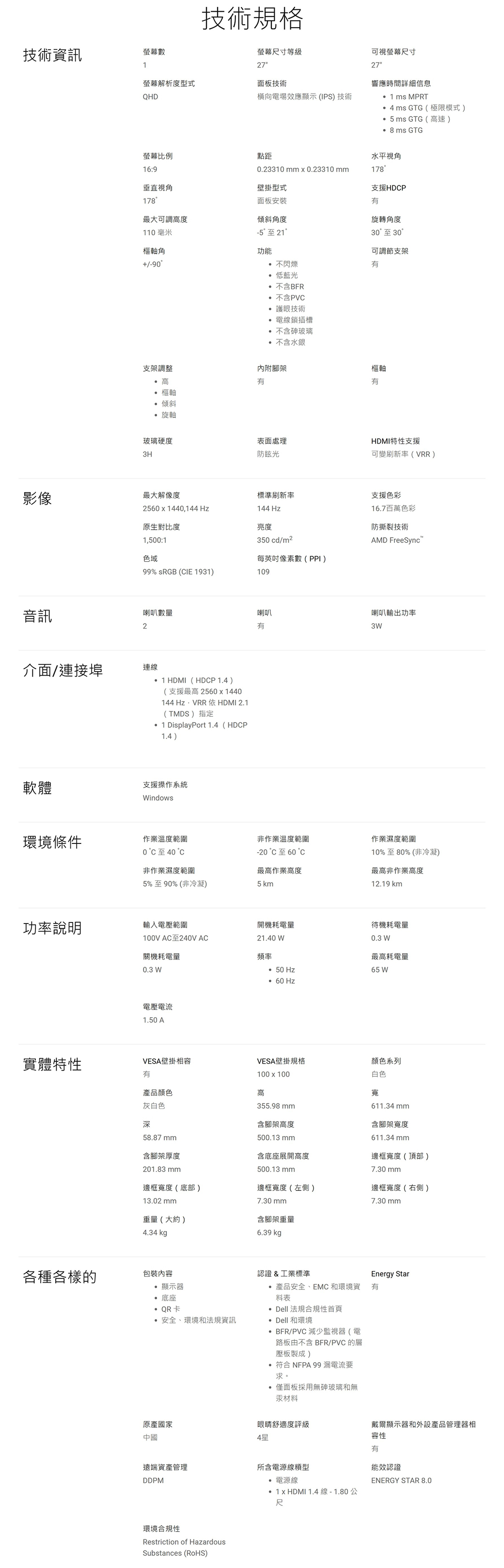 螢幕數技術規格技術資訊1螢幕尺寸等級27可視螢幕尺寸27螢幕解析度型式面板技術QHD橫向電場效應顯示(IPS)技術響應時間詳細信息 ms MPRT4ms GTG(極限模式) GTG (速) 8 ms GTG螢幕比例點距水平視角16:9.23310mmx0.23310mm178垂直視角壁掛型式支援HDP178面板安裝最大可調高度傾斜角度110毫米-5至21樞軸角功能90支架調整 高 樞軸 傾斜 不閃爍 低藍光不含BFR 不含PVC 護眼技術 電線鎖插槽 不含砷玻璃不含水銀內附腳架旋轉角度30至 30 °可調節支架樞軸有 旋軸玻璃硬度表面處理3H防眩光影像最大解像度標準刷新率2560x1440144144Hz原生對比度亮度1,0:1色域99% sRGB (CIE 1931)109音訊HDMI特性支援可變刷新率(VRR)支援色彩16.7百萬色彩防撕裂技術350 cd/m2每英吋像素數(PPI)AMD FreeSync喇叭數量喇叭2有喇叭輸出功率3W介面/連接埠連線1HDMI(HDCP  )(支援最高 2560x1440144Hz,VRR依HDMI 2.1(TMDS)指定1 DisplayPort 1.4(HDCP1.4)軟體支援操作系統Windows環境條件作業溫度範圍0 至40非作業溫度範圍-20°C至60°作業濕度範圍10%至80%(非冷凝)非作業濕度範圍5%至90% (非冷凝)最高作業高度5km最高非作業高度12.19 km功率說明輸入電壓範圍開機耗電量待機耗電量100V AC至240V AC21.40 W關機耗電量頻率0.3 W最高耗電量0.3 W50 Hz65 W60Hz電壓電流1.50 A實體特性VESA壁掛相容有VESA壁掛規格顏色系列產品顏色灰白色深100x100高355.98 mm含腳架高度500.13 mm含底座展開高度白色寬611.34mm含腳架寬度611.34 mm邊框寬度(頂部)58.87mm含腳架厚度201.83 mm500.13 mm7.30 mm邊框寬度(底部)13.02 mm邊框寬度(左側)邊框寬度(右側)7.30 mm7.30 mm重量(大約)含腳架重量4.34 kg6.39 kg各種各樣的包裝內容 顯示器 底座QR卡安全、環境和法規資訊Energy Star認證&工業標準 產品安全、EMC 和環境資 有料表 Dell 法規合規性首頁 Dell 和環境 BFR/PVC 減少監視器(電路板由不含 BFR/PVC 的層壓板製成) 符合 NFPA 99 漏電流要求。 僅面板採用無砷玻璃和無汞材料原產國家中國眼睛舒適度評級戴爾顯示器和外設產品管理器相4星容性有遠端資產管理所含電源線DDPM 電源線能效認證 1 x HDMI 1.4線-1.80公ENERGY STAR 8.0環境合規性Restriction of HazardousSubstances (RoHS)尺