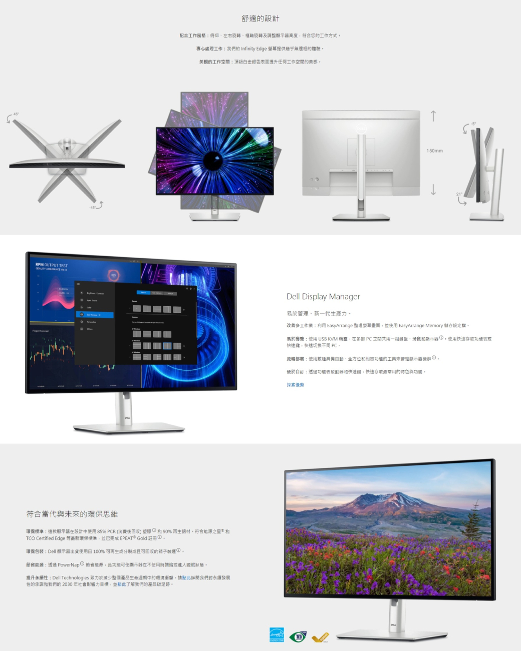TEST  配合工作風格俯仰左右旋轉樞軸旋轉及整顯示器高度符合您的工作方式專心處理工作我們的 Infinity Edge 提供的體驗美觀的工作空間頂級白金銀色表面提升任何工作空間的舒適的設計符合當代與未來的環保思維環保標準這款顯示器在設計中使用 85% PCR (後收 塑膠①90%再生鋁材符合能源之星和 Certified Edge 等最新環保標準並已完成 EPEAT Gold 註冊回。環保包装Dell 顯示器出貨使用 100% 可再生成分製成且可回收的箱子裝運能源透過 PowerNap 節省能源此功能可使顯示器在不使用時調或進入睡眠狀態。提升永性:Dell Technologies 減少整個產品生命週期中的環境衝擊。請點此 我們永續發展性的承諾和我們的 2030 年社會影響力目標,並點此了解我們的產品碳足跡。150mmDell Display Manager易於管理。新一代生產力。改善多工作:利用 EasyArrange 整理螢幕畫面,並使用 EasyArrange Memory 儲存設定。epeat21易於: 使用 USB KVM ,在多部 PC 之間共用一組、滑鼠和顯示器,使用快速存取功能表或快速,快速切換不同 PC。流暢部署:使用數種具備自動、全方位和相容功能的工具來管理顯示器),便於自:透過功能表動器和快速鍵,快速存取最常用的特色與功能。