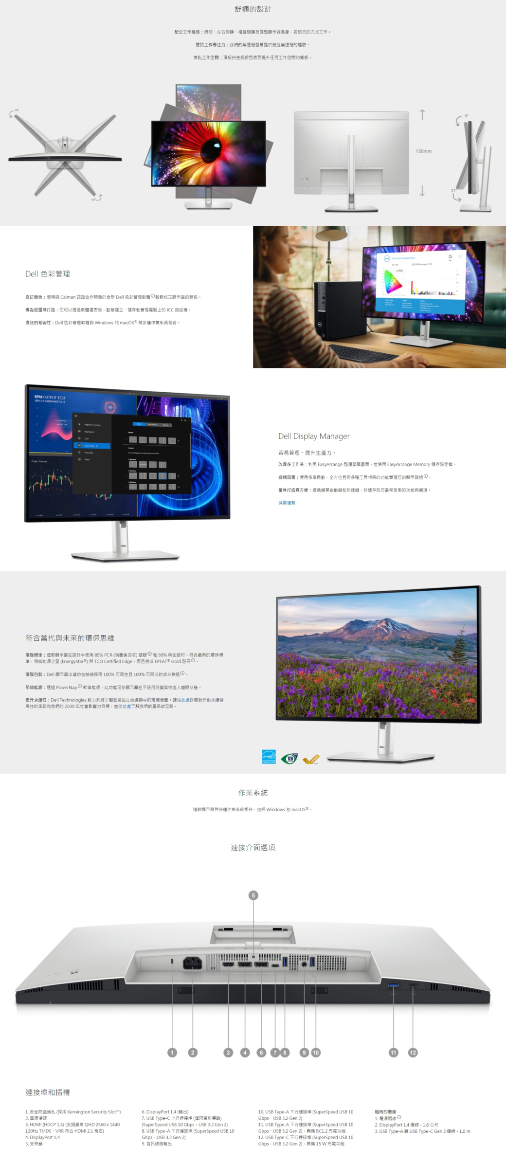 Dell 色管理舒適設計配合工作風格旋轉及調整顯示器高度按照您的方式工作维持工作專注力我們的無邊框提供無邊框的體驗美化工作空間頂級表面提升任何工作空間的質感自訂顏色使用 Calman 認證合作發的全新 Dell 色彩管理彩顯示器的顏色專為您量身打造:您可以透過軟體板動態建立儲存和管理電腦上的ICC 描述廣泛的性:Dell 色彩管理軟體 Windows 和macS 多種作業系統RP OM OUTPUT TEST符合當代與未來的環保思維環保標準:這款顯示器在設計中使用 85% PCR(消費後回收 和90% 鋁材符合最新的環保標準例如能源之星 (EnergyStar)與TCO Certified Edge而完成 EPEAT* Gold 環保包裝:Dell 顯示器出貨的 100% 可再生且 100% 可回收的成分製造①能源:透過 PowerNap ① 節省能源此功能可使顯示器在不使用時或進入睡眠狀態提升永續性:Dell Technologies 致力於減少整個產品生命週期中的環境衝擊。請從此處我們對永續發展性的承諾和我們的 2030 年社會影響力目標並從此處了解我們的產品足跡。150mmDell Display Manager容易管理。提升生產力。改善多工作業:利用 EasyArrange 畫面並使用 EasyArrange Memory 儲存。順暢部署:使用、全方位且與多種的功能管理您的顯示器 ①,量身打造方便:透過啟動器和快速鍵,快速存取您最常使用的功能與。探索優勢作業系統這款顯示器與多種作業系統相容,包括Windows 和連接介面項連接和插槽1. 安全防盜孔 (採用 Kensington Security Slot)2. 3. HDMI (HDCP 1.4) (支援最高 QHD 2560x1440120Hz TMDS、VRR 符合 HDMI 2.1 規定)4. DisplayPort 1.45.支架鎖6. DisplayPort 1.4 (輸出)7. USB Type-C 上行連接埠 (僅限資料傳輸)(SuperSpeed USB 10 Gbps, USB 3.2 Gen 2) USB Type-A 連接埠 (SuperSpeed USB 10Gbps、USB 3.2 Gen 2)9. 路輸出10. USB Type-A 下行連接埠 (SuperSpeed USB 10Gbps、USB 3.2 Gen 2)11. USB Type-A 下行連接埠 (SuperSpeed USB 10Gbps、USB 3.2 Gen 2), BCL.2 充電功能12. USB Type-C 下行連接埠(SuperSpeed USB 10Gbps,USB 3.2 Gen 2),15W充電功能的線1. 電源線 ①2. DisplayPort 1.4線-18公尺3. USB Type-A 開 USB Type-C Gen 2 選線 - 1.0 m