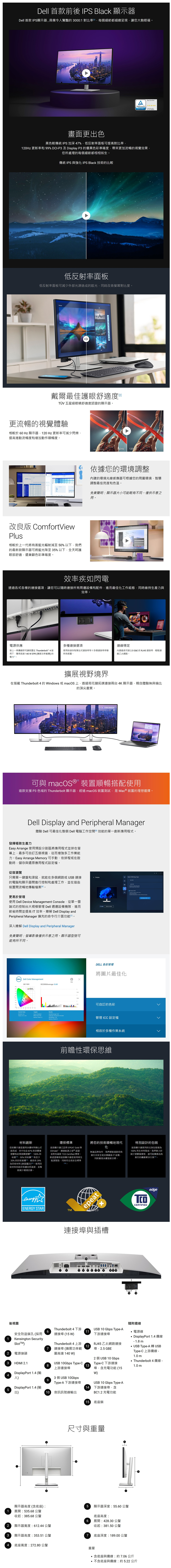 Dell 首款前後 IPS Black 顯示器Dell 首款 IPS顯示器具備令人驚豔 0 對比率每個細節都細緻呈現讓您大飽眼福Eye ComfortCERTIFIED 畫面更色黑色較傳統 IPS 加深47%低反射率面板提高對比率 更新率 99% DCIP3 及Display P3 的優異色彩準確度帶來更加流暢的視覺效果您所處理的每個細節都栩栩如生傳統 IPS 強 IPS Black 技術的比較低反射率面板低反射率面板減少外部光源造成的同時改善幕對比度。戴爾最佳護眼舒適度TÜV 五星級眼睛舒適度認證的顯示器。更流暢的視覺體驗相較於 60 Hz 顯示器120Hz 更新率可減少閃爍提高捲動流暢度和增加動作順暢度。2 120Hz依據您的環境調整的環境光線感應器可根據您的周圍環境智慧調整最佳亮度和色溫。免責聲明顯示器大小可能略有不同。僅供示意之。改良版 ComfortViewPlus相較於上一代將有害藍光輻射減至50%以下我們的最新款顯示器可將藍光降至35% 以下全天呵護眼部舒適還兼顧色彩準確度。效率疾如閃電透過各式各樣的連接選項讓您可以隨時連接所有周邊設備和配件進而最佳化工作組態同時維持生產力與效率。電源供應多種連接選項連線穩定接上一條線即可讓裝置在 Thunderbolt 4 啟用下,獲得高達0EPR擴展功率範圍的電力。使用快速存取彈出式連接埠等十多個連接埠串聯所有裝置。內建最高可達25 GbE 的 RJ45 連接埠,輕鬆連線乙太網路。擴展視野境界在搭載 Thunderbolt 4 的 Windows 或 macOS上,透過菊花鏈連接兩台4K 顯示器,親自體驗無與倫比的頂尖畫質。4可與 macOS® 裝置順暢搭配使用這款支援 P3 色域的 Thunderbolt 顯示器,經過 macOS 裝置測試, 是 Mac ® 裝置的理想選擇。Dell Display and Peripheral Manager體驗 Dell 可最佳化 Dell 電腦工作空間 效能的單一創新應用程式。發揮極致生產力Easy Arrange 使用預設分割區將應用程式並排在螢幕上,最多可自訂五個視窗,從而增強多工作業能力。Easy Arrange Memory 可手動、依排程或在啟動時,儲存與還原應用程式設定檔。從容瀏覽只需單一鍵盤和滑鼠,就能在多個網路或 連接 DisplaySelect    的電腦和顯示器間進行控制和處理工作,並在這些裝置間流暢地傳輸檔案。更易於管理使用 Dell Device Management Console,從單一雲端式的控制台大規模管理 Dell 週邊設備機隊,進而節省時間並提高IT效率。 Dell Display andPeripheral Manager 擴充的命令行介面功能。深瞭解 Dell Display and Peripheral Manager免責聲明螢幕影像僅供示意之用。顯示器型號可能有所不同。DELLDell Color ManagementCIE 193100  02 03 04    Average DELL 色彩管理將圖片最佳化可自訂的色彩DE2000: Gamut  069:  Point: Calibrated: Standard-07-25-2023 管理 ICC 設定檔 Power 22相容於多種作業系統前瞻性環保思維USB  材料創新您的顯示器是選用永續材料精心打造的消費後而成,其中包含87%塑膠和封閉迴圈塑膠、100%回收鋁、50%回收(1和至少20% 的回收玻璃最高有29%為回收材料(按重量3.使用回收材料有助於保護自然資源,並幫助減少環境足跡。環保標準這款顯示器已註冊 EPEAT Gold 與Climate、通過能源之星®認證.並附有最新  Certified 標章。新認證確保這款顯示器是使用再生能源製造,同時符合高安全標準14].將您的技術順暢地現代化無論品牌為何,我們都能協助您負責任且安全地IT設備,同時實現永續發展目標。特別設計的包裝這款顯示器採用的出貨包裝箱為100% 再生材料製成。我們致力於減少塑膠廢棄物,盡可能轉換為負責任的纖維解決方案。energyENERGY STARTMepeatGOLDx連接埠與插槽1後視圖安全防盜鎖孔(採用Kensington Security2 電源接頭3HDMI 2.16Thunderbolt 4下游連接埠 (15WThunderbolt 4 上游7 連接埠(擴展功率範圍高達140W)USB 10Gbps Type-CDisplayPort 1.4 (輸4入)DisplayPort 1.4(輸5出)8上游連接埠93 個USB 10GbpsType-A 下游連接埠USB 10 Gbps Type-A11下游連接埠1213RJ45 乙太網路連接埠,2.5 GBE2 個USB 10 GbpsType-C 下游連接埠,含充電功能 (15W)USB 10 Gbps Type-A1410 音訊訊號線輸出下游連接埠,含BC1.2 充電功能15 底座鎖尺寸與重量顯示器高度(含底座):5顯示器深度:55.60 公釐1 展開:535.68公釐收起:385.68公釐底座高度:6展開:428.3公釐02顯示器寬度:612.44 公釐收起:381.50公釐3顯示器高度:353.51 公釐7 底座深度:189.00 公釐4 底座寬度:272.80 公釐TCOCERTIFIEDedge隨附纜線電源線重量含底座與纜線:約7.06公斤DisplayPort 1.4 纜線- 1.8mUSB Type-A 轉USBType-C 上游纜線-1.0 m Thunderbolt 4 纜線 -,不含底座與纜線:約5.22 公斤1.0 m