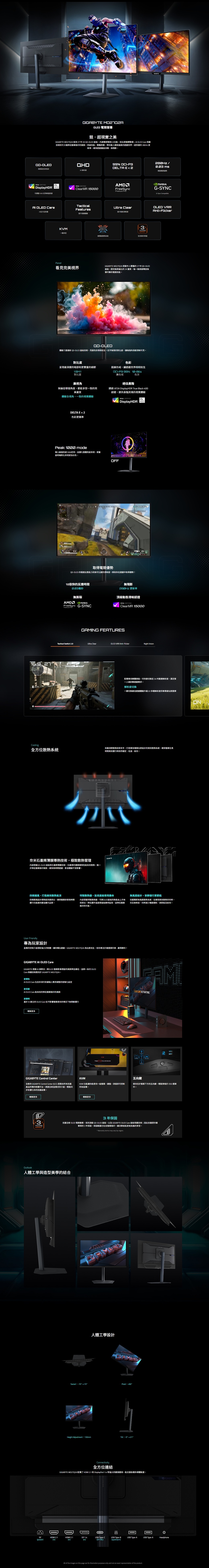 電競競超現實之美 MOQ2A 採用 27  OLED 板,內建獨家戰術20功能,助玩家戰場; OLED Care 保護技術則可大幅降低的風險突破效能,視覺,帶你進入極致逼真的世界。超快速的  更新率,確保遊戲畫面流暢無殘影。GIGABYTEQDOLED99% DCI-P3的色彩2K 解析度DELTA E  2  掌握電競優勢 DisplayHDR 400可調整00峰值VESA CERTIFIED ClearMR 15000AMDFreePremium ProG-SYNCG-Sync Compatible OLED Care全方位169 272376KVMPanelTacticalFeaturesUltra Clear提升清晰度提升遊戲3YEARSWARRANTY一機多控進階版散熱系統包含保固看見完美視界GIGABYTE MO27Q2A 搭載令人驚豔的 27 QD-OLED面板,提供無與倫比的 2K 畫質,每一像素都釋放無懈可擊的電競效能。QD-體驗三星最新 QD-OLED 面板技術,見證色彩栩栩如生。近乎無限的對比度,讓每個角落都清晰可見。對比度呈現最深邃的暗部和更豐富的細節1對比度廣視角無論從哪個角度,都能享受一致的完美畫質體驗全視角,一致的視覺體驗DELTA E 2色彩更精準Peak 1000 mode導入峰值亮度1000,並優化整體亮度表現,使畫面明暗對比表現更加出色。N色彩超廣色域,讓遊戲世界栩栩如生DCI-P3 99% 10-Bits廣色域色深絕佳階通過 VESA DisplayHDR True Black 400認證,提供身臨其境的視覺體驗OFFVESA CERTIFIEDDisplayHDR 400取得電競優勢QD-OLED 的極速反應能力和無可比擬的清晰度,將助你在遊戲取得優勢!10倍快的反應時間毫秒無撕裂AMD nVIA G-SYNC無殘影 更新率頂級動態清晰認證VESA CERTIFIEDClearMR 15000GAM FEATURESTactical Switch 20Ultra ClearOLED VRR Anti-FlickerNight VisionOLED VRRAnti-Flicker配備用實體按鈕,可快速切換至24最適解析度,滿足第一人稱射擊遊戲需求。解析度切換一切换最佳遊戲體驗升級20多種解析度供專業級玩家選擇Coolg全方位散熱系統深耕散熱技術多年,打造專為電競玩家設計的高效散熱系統,確保在長時間高效運行時依然穩定、低溫、耐用。奈米石墨烯薄膜導熱技術,極致散熱管理內部搭載QD-OLED 面板與石墨烯薄膜技術,石墨烯的優異導熱性能有效散熱,進一步降低螢幕烙印風險,確保長時間遊戲、影音體驗不受影響。GIGABYTE四,打造高效散熱氣流四側通風設計使快速排出,確保螢幕即使長時間運行也能維持最佳顯示品質。特製散熱器,延長面板使用壽命內部搭載特製散熱器,可將OLED面板的熱能由上方有效排出,降低運作溫度使面板壽命延長,並降低螢幕烙印的可能。User Friendly專為玩家設計直覺的控制介面搭配強大的軟體,讓你暢玩遊戲。GIGABYTE MO27Q2A 為玩家而生,助你專注最重要的事- 勝利!GIGABYTE AI OLED CareGIGABYTE 透過 AI 演算法,將OLED 螢幕影像殘留的風險降至最低,並將一系列 OLEDCare 保護技術應用於 GIGABYTE MO2702A。OLED Care 包含多項可依據個人需求調整的客製化設定更彈性AI更保護AI OLED Care 能有效的降低螢幕烙印的風險更聽明基於 AI 建立的 OLED Care 在不影響螢幕使用的情況下無間斷運行瞭解更多GIGABYTE Control Center全新的 GIGABYTE Control Center GCC 是整合所有技嘉產品所需的軟體平台。透過全新直覺式的介面,輕鬆同步和優化你的技嘉設備。瞭解更多3YEARSWARRANTY無設計,安靜運行更節能技嘉獨家無風扇散熱系統,在確保高效散熱的同時,完全無噪音,同時減少機器損耗,更節能及耐用。INGOLED CARE ACTIVATINGKVM五向鍵KVM 功能讓你能使用一組螢幕,鍵盤,滑鼠即可控制所有設備。使用位於螢幕下方的五向鍵,輕鬆於 OSD 選單中。瞭解更多3年保固技嘉全新 OLED 電競螢幕,採用頂級 QD-OLED 面板,以及 GIGABYTE OLED Care 面板保護技術;因此技嘉提供最尊榮的3年保固,保固範圍也包含螢幕烙印,讓消費者能更無負擔的享受。Warranty terms may vary by regionOutlook人體工學與造型美學的結合人體工學設計Swivel-15°+15°Pivot+90°Height Adjustment130mm:°+21°Connectivity全方位連結GIGABYTE M027Q2A 配備了 HDMI 2.1 和 DisplayPort  等強大的連接選項,能支援各種多媒體裝置。GIGABYTEDCpower)DIin)HDMI 2.1HDMI 2.1DP 1.4USB Type-CUSB Type-BUSB Type-A.USB Type-AHeadphone(in)(in)(DP Alt.)(upstream)All of the images on this page are for illustration purposes only and not an exact representation of the product.ON