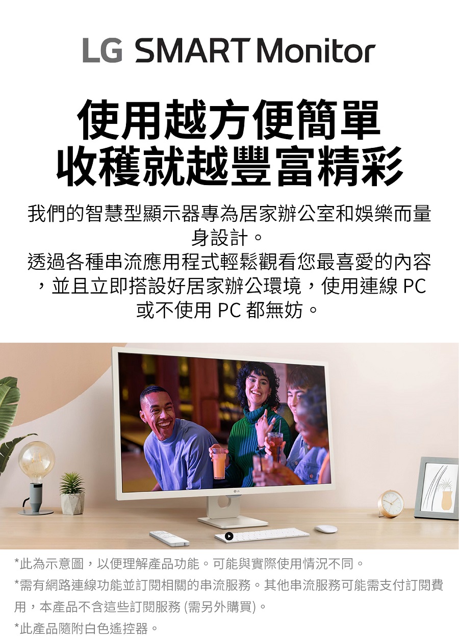 LG SMART Monitor使用越方便簡單收穫就越豐富精彩我們的智慧型顯示器專為居家辦公室和娛樂而量身設計。透過各種串流應用程式輕鬆觀看您最喜愛的內容,並且立即搭設好居家辦公環境,使用連線 PC或不使用 PC 都無妨。*此為示意圖,以便理解產品功能。可能與實際使用情況不同。*需有網路連線功能並訂閱相關的串流服務。其他串流服務可能需支付訂閱費用,本產品不含這些訂閱服務 (需另外購買)。*此產品隨附白色遙控器。