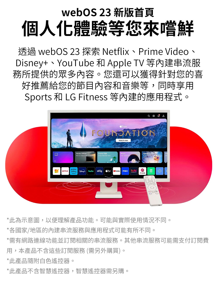 webOS 23 新版首頁個人化體驗等您來嚐鮮透過 webOS 23 探索 Netflix、rime Video、Disney、YouTube 和 Apple TV 等內建串流服務所提供的眾多內容。您還可以獲得針對您的喜好推薦給您的節目內容和音樂等,同時享用 和 LG Fitness 等內建的應用程式。   FOUNDATION  OfficeOfficeHome HubMusicSportsprime NETFLIX video + huluslingtubimaxP*此為示意圖,以便理解產品功能。可能與實際使用情況不同。*各國家/地區的內建串流服務與應用程式可能有所不同。*需有網路連線功能並訂閱相關的串流服務。其他串流服務可能需支付訂閱費用,本產品不含這些訂閱服務 (需另外購買)。*此產品隨附白色遙控器。*此產品不含智慧遙控器,智慧遙控器需另購。