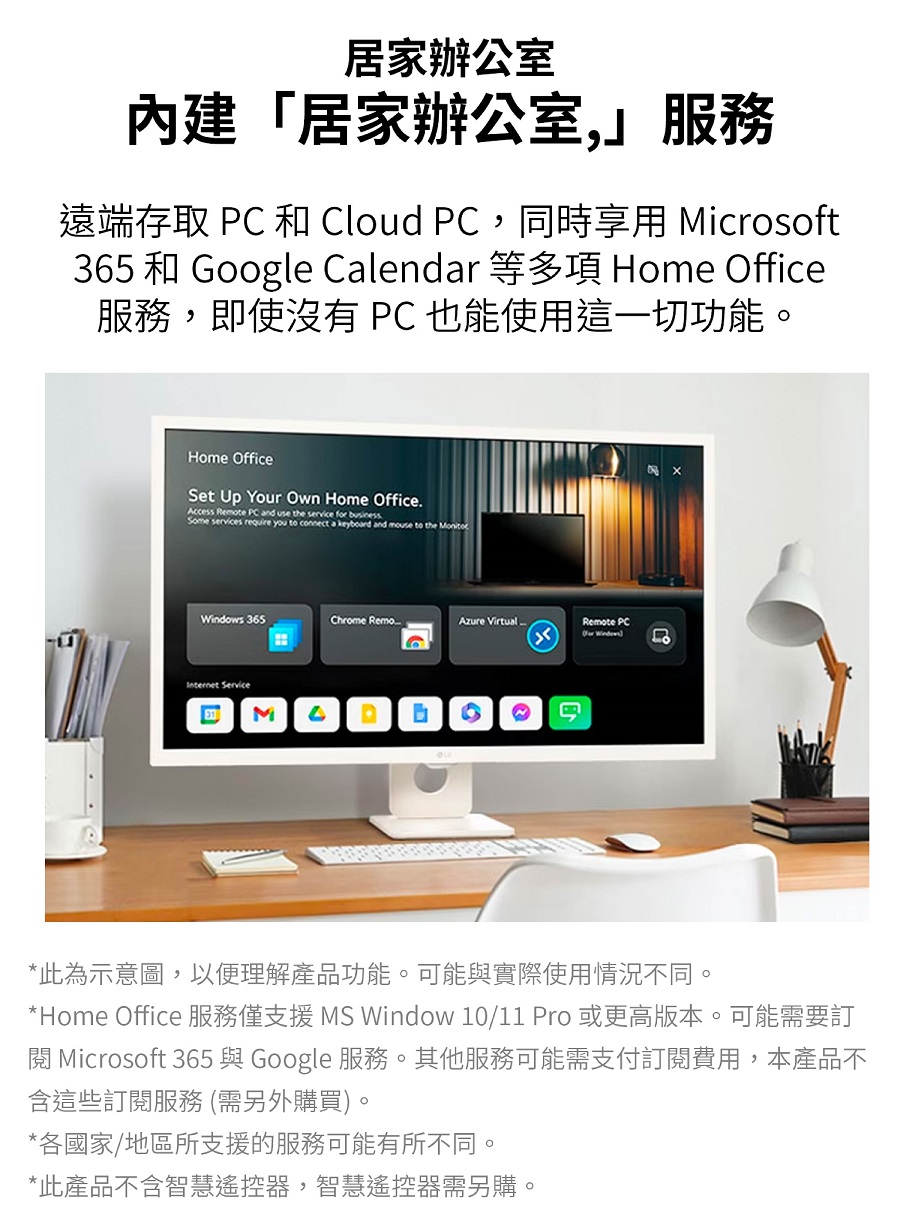 居家辦公室內建「居家辦公室,服務遠端存取 PC 和 Cloud PC,同時享用 Microsoft365 和 Google Calendar 等多項 Home Office服務,即使沒有 PC 也能使用這一切功能。Home OfficeSet Up Your Own Home OfficeAccess Remote PC and use  service for businessSome services require you to  a  and mouse to the  365Chrome RemoAzure VirtualRemote PC Windows Service*此為示意圖,以便理解產品功能。可能與實際使用情況不同。*Home Office 服務僅支援 MS Window 10/11 Pro 或更高版本。可能需要訂閱 Microsoft 365 與Google 服務。其他服務可能需支付訂閱費用,本產品不含這些訂閱服務 (需另外購買)。*各國家/地區所支援的服務可能有所不同。*此產品不含智慧遙控器,智慧遙控器需另購。