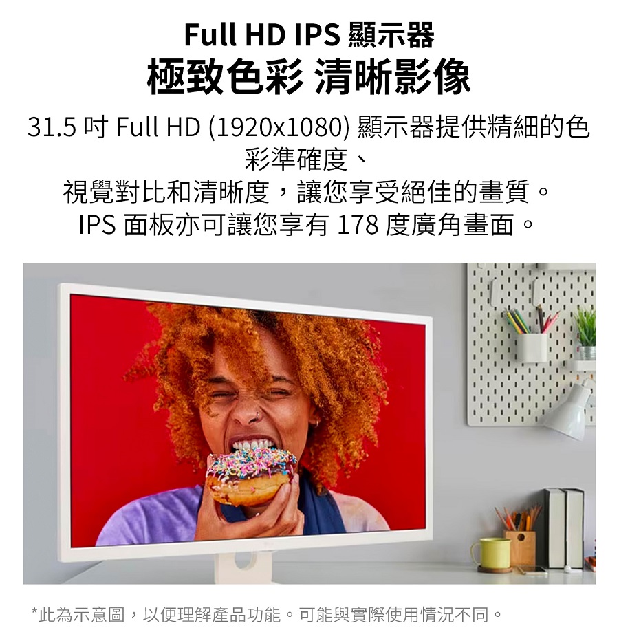 Full HD IPS 顯示器極致色彩 清晰影像31.5  Full HD (1920x1080) 顯示器提供精細的色彩準確度、視覺對比和清晰度,讓您享受絕佳的畫質。IPS 面板亦可讓您享有 178 度廣角畫面。*此為示意圖,以便理解產品功能。可能與實際使用情況不同。