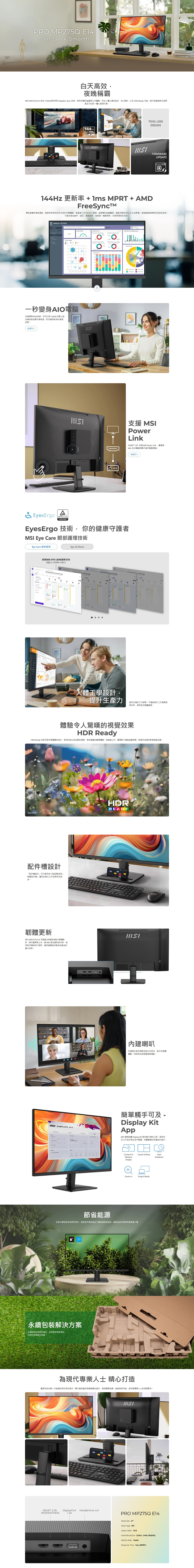 PRO P75Q E14Slim Sleek Smooth白天高效夜晚稱霸PRO MP5Q E14 結合 144Hz與 AdaptiveSync 技術帶來的遊戲與工作體驗符合人體工學的設計IPS 面板以及 HDR  功提升舒適度與沉浸感是全方位的一體化理想方案ACCESSORY SLOT144Hz ReadyVESAMOUNTABLETOOL LESSDESIGNFIRMWAREUPDATE144Hz 更新率 +  MPRT + AMDFreeSync釋放螢幕的極致潛能,高帶來前所未有的流暢體驗無論是工作中的多工處理超順暢的遊戲畫面,還是流動自然的生成影像,每個細節都精準且迅速地呈現不論你是在創作、遊玩,還是創新,這都是一種看得見,也感受得到的效能ANNUAL REPORT 一秒變身AIO電腦支援標準VESA安裝,您可以將 Cubi系列掌上型主機安裝在顯示器背面,即可擁有乾淨的桌面空間觀賞影片  支援 MSIPowerLinkHDMI CEC 支援 MSI Power Link,讓連接MSI 迷你電腦與顯示器可輕鬆開機觀賞影片EyesErgoTUVRheinlandCERTIFIEDEyesErgo 技術,你的健康守護者MSI Eye Care 眼部護理技術Eye Care 眼部護理Eye-Q Check搭載MSI EYE CARE護眼技術減藍光+防閃爍+防眩光         227      design27人體工學設計,提升生產力維持正確的工作姿勢,不僅能提升工作滿意度與效率,更有助於整體健康。體驗令人驚嘆的視覺效果HDR ReadyHDR Ready 技術可提供更豐富的色彩、更深的對比和生動的細節,帶來真的觀看體驗,無論是工作、觀看影片還是遊戲娛樂,都提供卓越的影像細節品質。Non HDR配件設計「配件槽設計」可方便存放小型設備(例如:智慧型手機),讓您的辦公工作空間井然有序。韌體更新PRO MP275Q E14 可透過DP連接埠進行韌體更新,操作簡單易上手, MSI 推出最新版本時,使用者可隨時自行更新,確保螢幕始終維持在最佳的優化狀態。  KITHDRREADY內建喇叭內建喇叭提供強大的音效,提升多媒體體驗,同時保持桌面整潔無雜亂。簡單觸手可及 -Display KitAppMSI 獨家軟體 Display Kit 提供最方便的工具,提供您在工作或日常生活中閱讀、欣賞圖像的多種色彩模式。Connect toWirelessLayout SettingAutoShutdownDisplayZoom-inProject Mode節省能源促進永續發展是我們的使命。微星提供環保產品不僅能夠節省能源,還能為綠色環境保護貢獻力量永續包裝解決方案永續發展是我們的責任,我們提供環保產品為綠色環境做出貢獻。為現代專業人士 精心打造靈感來自年輕一代對簡約與效率的追求,顯示器採用精緻設計,展現優雅格調,象徵無限可能,是年輕專業人士的理想夥伴。HDMI™M DisplayPort(WQHD@144Hz)1.2a 1  2DPHeadphone-outPRO MP275Q E14Panel Size 27Panel Type IPSAspect Ratio 16:9Panel Resolution 2560x1440 (WQHD)Refresh Rate 144HzResponse Time 1ms (MPRT)
