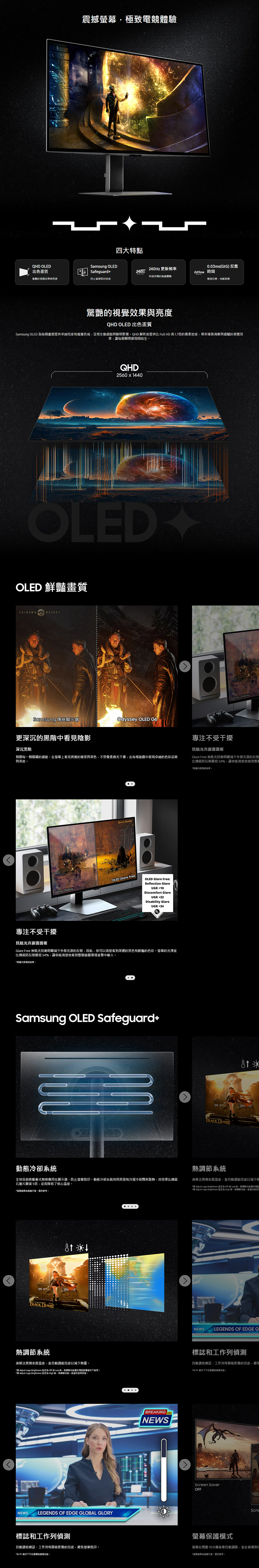 震撼極致電體驗四大特點QHD OLED出色畫質Samsung OLED240Hz 更新頻率Safeguard快速流暢的遊戲體驗的視覺效果亮度防止烙印技術0.03ms(GtG)反應0.03ms 間極速反應克敵致勝驚艷的視覺效果與亮度QHD OLED 出色畫質Samsung OLED 每個畫提供卓越亮度和寬廣色域呈現生動細節與鮮明影像QHD 解析度提供 Full HD 高 1.7倍的像素密度,帶來極致清晰與細膩的視覺效果,讓每個瞬間都栩栩如生QHD2560 1440OLEDOLED 鮮豔畫質CRIMSONGlossy DisplaySamsung 傳統顯示器Odyssey OLED G6更深沉的黑階中看見陰影專注不受干擾深沉黑階揭開每一個隱藏的細節在幕上看見真實的極黑與深色,不受像素微光干擾,在每場遊戲中展現卓越的色彩品質與深度抗眩光真霧面面板Glare Free 無眩光技術明顯減少外部光源的反射比傳統防反射膜低54%,讓你能清楚地看到整個專注不受干擾 DESERTGlossy DisplayOLED Glare freeOLED Glare Free:Refction GlareUGR 10Discomfort GlareUGR22Disability GlareUGR34抗眩光真霧面面板Glare Free 無眩光技術明顯減少外部光源的反射,因此,你可以清楚看到深邃的黑色和鮮豔的色彩螢幕的光澤度比傳統防反射膜低54%,讓你能清楚地看到整個遊戲環境並擊中敵人*根據內部測試結果Samsung OLED Safeguard+動態冷卻系統全球首款將脈衝式管應用在顯示器,防止螢幕烙印動態冷卻系統利用蒸發和冷凝冷卻劑來散,其效果比傳統石墨片顯著5倍,從而降低了核心溫度。*螢幕面為示意,僅供參考。BLACK DESERT系統演算法預測表面溫度,並自動亮度以減少量。* Adjust Logo Brightness 設定為 Off Low ,功能僅在預設影像模式下。* Adjust Logo Brightness 設定為 High 時,熱調節功能一直處於。NEWSLEGENDS OF EDGE GLOBAL GLORY標誌和工作列BREAKNEWSle *根據內部測試結果。BLACK DESERTING熱調節系統演算法預測表面溫度,並自動調節亮度以減少* Adjust Logo Brightness 設定為 Off 或 Low 時,熱調節功能僅在* Adjust Logo Brightness 設定為 High 時,熱調節功能一直處於NEWSLEGENDS OF EDGE G標誌和工作列偵測自動調低標誌、工作列等靜態影像的亮度,避免*在 PC 模式下不標誌偵測功能,Screen SaverOFFScre螢幕保護模式螢幕在10分鐘後會自動調暗,並在偵測自動調低標誌、工作列等靜態影像的亮度,避免螢幕烙印。*在 PC模式下不支援標誌偵測功能。*螢為模擬示意,僅供參考。