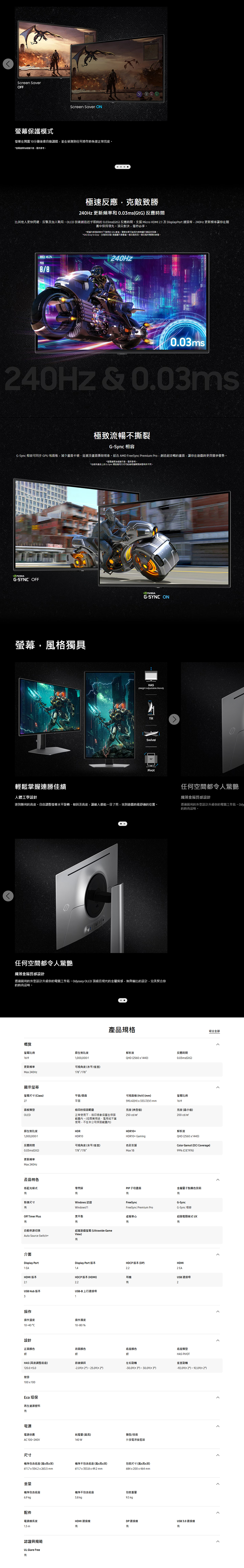 Screen SaverOFFScreen Saver ON幕保護模式幕在10分鐘後會自動調暗並在偵測到任何操作時恢復正常亮度螢為模擬示意僅供參考極速反應克敵致勝40Hz 更新頻率和 0.0msGtG 反應時間比其他人更快閃避反擊及加入戰局OLED 技術創造近乎即時的0.0msGtG反應時間支援 Micro HDMI .1 及DisplayPort 連接埠40Hz 更新頻率讓你在競賽中保持領先。頂尖對決,毫秒必爭。*根據内部測試條件下測得的 GtG 數值。實際效果可能因與顯示器設定而異。*GtG Gray to Gray,灰階到灰階測量顯示器像一個灰階到另一個灰階所需要的時間。RAE 45.48/8 40HZ0.03ms240Hz & 0.03msi極致流暢不撕裂GSync 相容G-Sync 相容可同步 GPU和面板,減少畫面卡頓延遲及畫面撕裂現象。 AMD FreeSync Premium Pro,創造超流暢的畫面,讓你在遊戲時更具競爭優勢。*螢為模擬示意,僅供參考。*包装和產品上的 G-Sync 標誌應用方式可能會根據購買時間所不同。G-SYNC OFF螢幕,風格獨具G-SYNC ONHASHeight Adjustable StandTiltSwivelPivot輕鬆掌握連勝佳績任何空間都令人驚艷人體工學設計纖薄金屬質感設計達到勝利的高度。自由調整螢幕水平旋轉、傾斜及高度,讓敵人都能一目了然,找到遊戲時最舒適的位置。透過銳利的外型設計升級你的電競工作站。Ody的時尚品味。任何空間都令人驚艷纖薄金屬質感設計透OLED 頂級且現代的金屬質感,無與倫比的設計,完美契合你過銳利的外型設計升級你的電競工作站。Odyssey的時尚品味。概覽螢幕比例16:9原生對比度1,000,000:1更新頻率Ma 240Hz可視角度水平/垂直178/178顯示螢幕螢幕尺寸Class27面板類型OLED平面/曲面平面產品規格烙印的保固範圍正常使用下,烙印現象涵蓋在保固範圍內。(但商業用途、濫用或不當使用,不在本公司保固範圍內)解析度反應時間QHD (25601440)0.03ms(GtG)可視面積 (HxV) (mm)螢幕比例590.42(H)x333.72(V)mm16:9亮度(典型值)亮度 (最小值)250 cd/m200 cd/m原生對比度HDR1,000,000:1HDR10HDR10解析度HDR10+ Gaming反應時間可視角度(水平/垂直)色彩支援QHD (2560x1440)Color Gamut ( Coverage)178/178Max 1B99% (CIE1976)0.03ms(GtG)更新頻率Max 240Hz產品特色低藍光模式零閃屏PIP子母畫面金屬量子點顯色技術影像尺寸Off Timer Plus黑平衡自動來源切换Auto Source Switch+超寬遊戲螢幕(Ultrawide GameView)Windows 認證FreeSyncG-SyncWindows11FreeSync Premium ProG-Sync 相容虛擬準心超級電競模式UX有介面Display PortDisplay Port 版本HDCP 版本(DP)HDMI1 EA2 EAHDMI 版本2.1HDCP 版本 (HDMI)耳機2.2有USB Hub 版本USB-B上行連接埠31USB 連接埠2操作操作溫度操作濕度10-40 C設計10-80%正面颜色背面顏色底座颜色底座類型銀銀銀HAS PIVOTHAS (高度調整底座)前後傾斜左右旋轉垂直旋轉-2.0 (2) 25.0 (2)( 3) - ( 3)-92.0 (2) (2)120.0 5.0壁掛100x100Eco 環保再生資源塑料有電源電源供應耗電量 (最高)類型/技術AC100~240V140 W外接電源變壓器尺寸機身包含底座(寬x高x深)機身不包含底座(寬x高x深)包装尺寸(寬x高x深)611.7 x 554.2 x 263.5 mm重量611.7 x 353.8 x 49.2 mm684x200x464mm機身包含底座機身不包含底座包裝重量6.9 kg3.8 kg9.5 kg配件電源線長度HDMI 連接線DP連接線1.5 m有有有認證與規範UL Glare Free有USB3.0 連接線收合全部