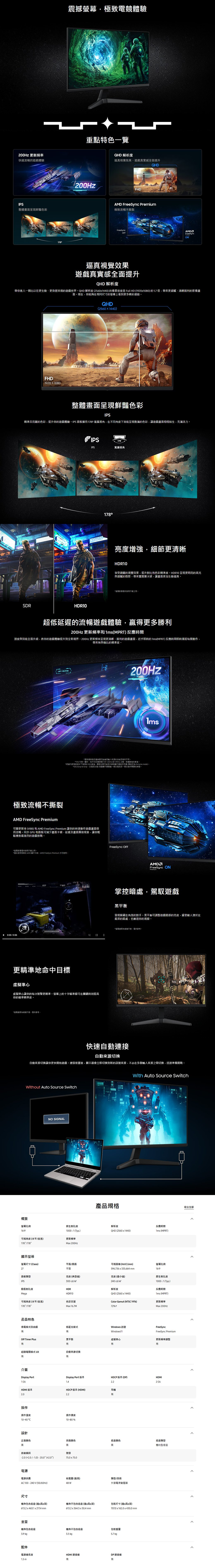震撼幕極致電競體驗 更新頻率重點特色一覽快速流暢的遊戲體驗整體畫呈現鮮豔色彩7800HzQHD 解析度逼真視覺效果遊戲全提升QHDFHD Freeync 極致流暢不撕裂FreeSyncFreeSyncON逼真視覺效果遊戲真實感全面提升QHD 解析度帶你進入一個比以往更生動更身歷其境的遊戲世界QHD解析度25601440 的像素密度是 Full HD (19201080)的1.7倍帶來更細膩、清晰銳利的影像畫面現在你能夠在相同尺寸的幕上看更多精彩細節QHD(2560 x 1440)FHD1920×1080整體畫面呈現鮮豔色彩IPS精準且亮麗的色彩提升你的遊戲體驗IPS 面板擁1789視角在不同角度下皆能呈現飽滿的色彩讓遊戲畫面栩栩如生充滿活力SDRHDR10IPS178IPS廣視角178增強細節更清晰HDR10享受絢麗的視覺效果,提升對比和色彩精準度HDR10呈現更明亮的高光細膩的陰影,帶來豐富層次感,讓畫面更加生動逼真影像僅供說明示範之用超低延遲的流暢遊戲體驗,贏更多勝利200Hz 更新頻率和(MPRT) 反應間速度與全面升級,將你的遊戲體驗提升到全新境界200Hz 更新頻率呈現更清晰、銳利的遊戲畫面,近乎即時的1ms(MPRT)反應時間即時捕捉每個動作,帶來無與倫比的精準度AP 1 *更新频率與反應時間可能源的效能而所不同*1ms 代表一毫秒,平均反應時間介於1.00ms 到1.99ms 之間,整數後的數值。*根據內部測試條件下得的 GtG 數值。實際效果可能因內容與顯示器設定而 (設定為 Extreme mode)。*GtG (Gray to Gray,灰階到灰階)測量顯示器像来一個灰階到另一個灰階所需要的時間。極致流暢不撕裂AMD FreeSync Premium可變更新率(VRR)和AMD FreeSync Premium 讓你的快速動作遊戲畫面保持流暢。同步 GPU 和面板可減少畫面卡頓、延遲及畫面撕裂現象,讓你輕鬆應對最激烈的遊戲對戰。*螢影像僅供說明示範之用。*僅在使用的 AMD 顯示卡時,AMD FreeSync Premium 方可使用。0:00  0:06更精準地命中目標虛擬準心FreeSync OFFAMDFreeSync ONPremium掌控暗處,駕馭遊戲平衡發現躲藏在角落的對手。平衡可調整遊戲暗部的,縱使敵人潛伏在最深的暗處,也難逃你的視線。*面為示意,僅供參考,虛擬準心讓你的每次射擊更精準。螢幕上的十字瞄準線可在關鍵時刻提高你的瞄準精準度。*螢面為模擬示意,僅供參考。快速自動連接自動來源切換S自動來源切換讓你更快開始遊戲。連接裝置後,顯示器會立即切换到新的訊號來源,不必在多個來源之間切換,迅速準備開戰。Without Auto Source Switch概覽螢幕比例16:9可視角度(水平/垂直)178/178顯示螢幕NO SIGNAL產品規格With Auto Source Switch原生對比度解析度反應時間1000:1(Typ.)QHD (2560x1440)1ms (MPRT)更新頻率Max 200Hz螢幕尺寸 (lass)平面/曲面可視面積 (HxV) (mm)螢幕比例27平面面板類型亮度(典型值)596.736x335.664mm亮度(最小值)16:9原生對比度IPS300 cd/m動態對比度MegaHDRHDR10240cd/m解析度1000:1(Typ.)反應時間QHD (2560x1440)1ms (MPRT)可視角度(水平/垂直)178/178色彩支援Color Gamut (NTSC 1976)更新頻率Max 16.7M72Max 200Hz產品特色省電模式自由選低藍光模式Windows 認證FreeSyncWindows11FreeSync PremiumOff Timer Plus平衡有有虛擬準心有更新頻率調整超級電競模式 UX自動來源切換有有介面Display PortDisplay Port 版本1 EAHDMI 版本HDCP 版本 (HDMI)耳機2.2有LHDCP 版本 (DP)HDMI2 EA操作操作溫度操作濕度1040 C10-80%設計正面颜色黑前後傾斜- (2.0/) - 20.0 (2.0)電源電源供應AC100-240V (50/60Hz)背面顏色底座颜色底座類型黑黑簡約型底座壁掛75.0x75.0耗電量(最高)類型/技術48 W外接電源變壓器尺寸機身包含底座(x高x深)機身不包含底座(寬x高x深)包装尺寸(寬x高x深)613.2x 463.1 x 217.4 mm613.2x364.5 x 50.4 mm707.0x162.0x430.0 mm重量機身包含底座機身不包含底座包装重量3.9kg3.5 kg5.7 kg配件電源線長度1.5 mHDMI 連接線DP連接線有有收合全部
