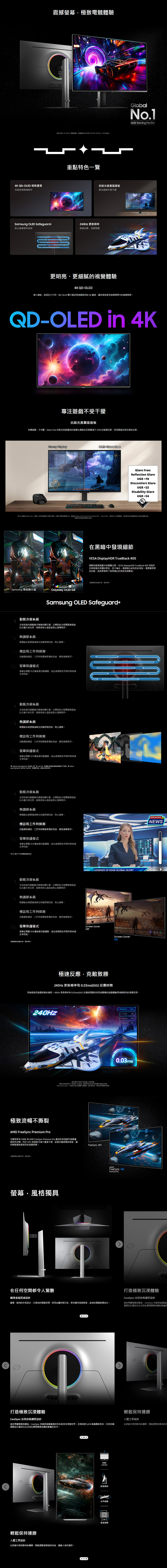 ^K QD-OLED 極致質沉浸在極致細節中震撼極致電體驗資料 IDC 04 Q3 電腦幕根據收的佔率 03.Q3~2024.Q3OLED 總計重點特色覽Samsung OLED Safeguard240Hz 更新頻率防止幕烙印技術極速反應克敵致勝抗眩光真霧面板專注遊戲不受干擾更明亮、更細膩的視覺體驗4K QD-OLED微小細節造就巨大不同QD-OLED 顯示器呈現清晰銳利的4K畫質讓你清楚看見每個場景中的細微陰影GlobalNo.1OLED Gamg MonitorQD-OLED in 4K專注遊戲不受干擾抗眩光真霧面面板持續遊戲不中斷Glare Free 抗眩光技術讓你的螢幕比傳統抗反射膜減少54% 的螢幕反射有效隔絕外部光源的反射 DisplayOLED Glare FreeGlare Free:Reflection GlareUGR10Discomfort GlareUGR22Disability GlareUGR 34VERIFIED   Glare-Free根據  使用的驗證方法測試了解更多驗證方法造訪 https://verify.ul.com/verifications/732 *Glare Free 一 UL 可能無法完全描述此功能的*根據內部測試結果進行比較DisplayHDRSamsung 傳統顯示器Odyssey OLED G8動態冷卻系統在黑暗中發現細節VESA DisplayHDR TrueBlack 400揭開你最愛遊戲中的隱藏元素 VESA DisplayHDR TrueBlack 400 有助於呈現真實且深邃的黑色且不漏光,增強對比度和色彩深度場景變得更加生動,背景增添了無與倫比的深度和清晰度*面模擬示意,僅供參考,Samsung OLED Safeguard+全球首款脈衝式管的顯示器,它釋放的冷卻劑散速度比石墨片快五倍,能降低核心溫度並防止螢幕烙印系統調節系統透過演算法自動控制,防止過標誌和工作列自動調低標誌、工作列等靜態影像的亮度,避免螢幕烙印2 螢幕保護模式螢幕在10分鐘後會自動調暗,並在偵測到任何操作恢復正常亮度動態冷卻系統全球首款脈衝式管的顯示器,它釋放的冷卻劑散速度比石墨片快五倍,能降低核心溫度並防止螢幕烙印熱調節系統熱調節系統透過演算法自動控制亮度,防止過熱。標誌和工作列偵測自動調低標誌、工作列等靜態影像的亮度,避免螢幕烙印。2 螢幕保護模式螢幕在10分鐘後會自動調暗,並在偵測到任何操作恢復正常亮度。* Adjust Logo Brightness 設定Off Low時,熱調節功能僅在預設影像模式下,AdjustLogo Brightness 設定為High時,熱調節功能一直處於。動態冷卻系統全球首款脈衝式熱管的顯示器,它釋放的冷卻劑散熱速度比石墨片快五倍,能降低核心溫度並防止螢幕烙印。熱調節系統熱調節系統透過演算法自動控制亮度,防止過熱。BREAKING標誌和工作列偵測自動調低標誌、工作列等靜態影像的亮度,避免螢幕烙印。2 螢幕保護模式螢幕在10分鐘後會自動調暗,並在偵測到任何操作時恢復NEWS正常亮度。*在 C 模式下不支援標誌偵測功能。動態冷卻系統市全球首款脈衝式熱管的顯示器,它釋放的冷卻劑散熱速度比石墨片快五倍,能降低核心溫度並防止螢幕烙印。熱調節系統熱調節系統透過演算法自動控制亮度,防止過熱。標誌和工作列偵測自動調低標誌、工作列等靜態影像的亮度,避免螢幕烙印。NEWS LEGENDS OF EDGE GLOBAL GLORY2 螢幕保護模式Screen SaverOFF螢幕在10分鐘後會自動調暗,並在偵測到任何操作時恢復正常亮度。*螢為模擬示意,僅供參考。Screen Saver極速反應,克敵致勝240Hz 更新頻率和 0.03ms(GtG 反應時間突破最激烈遊戲對戰的極限。 240Hz 更新頻率和 0.03ms(GtG) 反應時間讓你享受超順暢的遊戲體驗與清晰銳利的視覺效果。240HzCURRENT 1:*更新频率可能和來源而異,*根據內部測試條件下測得的 GtG ,效果可能因內容與顯示器設定而異,*GtG (Gray to Gray,到) 測量顯示器像一個到另一個灰階所需要的時間。極致流暢不撕裂AMD FreeSync Premium Pro可和 AMD FreeSync Premium Pro 讓你的快速動作遊戲畫變更新率(VRR)面保持流暢。 GPU 和面板可減少畫面卡頓、延遲及畫面撕裂現象,讓你輕鬆應對最激烈的遊戲對戰。*螢為模擬示意,僅供參考。螢幕,風格獨具FreeSync OFF4 0.03msAMDFreeSync ONPremium Pro在任何空間都令人驚艷P打造極致沉浸體驗CoreSync 光效自動調整設計纖薄金屬質感設計纖薄、銳利的外型設計,升級你的電競空間。採用金屬材質打造,使其擁有頂級質感,為你的電競裝備加分。調整設計讓你完全沉浸在瞬間氛圍的鮮豔色營造專屬電競氛圍為。CoreSync 技術將遊戲畫面打造極致沉浸體驗輕鬆保持連勝CoreSync 光效自動調整設計人體工學設計營造專屬電競氛圍為。CoreSync 技術將遊戲畫面的色彩延伸至現實世界,呈現高達1,670 萬種繽紛色彩。光效自動在舒適中達到勝利的。輕鬆調整螢幕傾斜調整設計讓你完全沉浸在瞬間氛圍的鮮豔色彩中。輕鬆保持連勝人體工學設計在舒適中達到勝利的巅峰。輕鬆調整螢幕傾斜角度,讓敵人無所遁形。HAS(高度調整)前後傾斜水平旋轉垂直旋轉