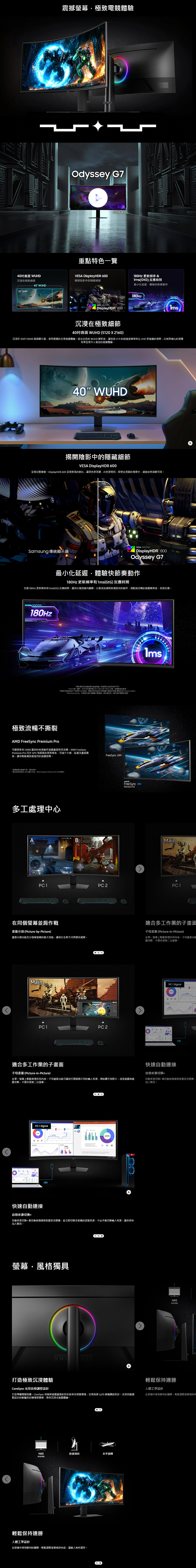 震撼幕極致電體驗Odyssey G7G75F 40重點特色一覽40曲 WUHD沉浸在極致細節VES DisplayHDR 600揭開陰影中隱藏細節 更新頻率 &(GtG) 反應時間40 WUHD最小化延遲體驗快節奏動作32 UHDVESA CERTIFIEDDisplayHDR 600180Hz沉浸在極致細節40吋曲面 WUHD (5120X2160)沉浸於 40吋 1000R曲面顯示器感受震撼的全景遊戲體驗結合出色的 WUHD 解析度讓這款21:9的超寬螢幕帶來比 UHD 更寬廣的視野以無與倫比的視覺效果呈現令人著迷的遊戲體驗40 WUHD揭開陰影中的隱藏細節VESA DisplayHDR 600呈現完整樣貌DisplayHDR 600 呈現更高的對比讓黑色更深邃白色更明亮,即使在黑暗的場景中,細節依然清晰可見Samsung 傳統顯示器VESA CERTIFIEDDisplayHDR 600Odyssey G7最小化延遲,體驗快節奏動作180Hz 更新頻率和1ms(GtG)反應時間支援180Hz 更新頻率和1ms(GtG)反應時間,讓你以極速衝向以最低延遲即時捕捉你的動作,搭配超流暢的遊戲精準度,快速反應180Hz極致流暢不撕裂AMD FreeSync Premium Pro*更新频率和反應時間可能訊號源的而有所不同* 代表一毫秒,為平均反應時間介於1.00ms 到1.99ms ,整數後的數值*根據內部測試條件下測得的 GtG 數值,效果可能因內容與顯示器設定而 (設定為 Extreme mode)*GtG (Gray to Gray,灰階到灰階) 測量顯示器像一個灰階到另一個灰階所需要的時間。可變更新率(VRR) 讓你的快速動作遊戲畫面保持流暢。AMD FreeSyncPremium Pro 同步 GPU 和面板的更新頻率,可減少卡頓延遲及畫面撕裂,讓你輕鬆應對最激烈的遊戲對戰。*螢面為模擬示意,僅供參考。*僅在使用的 AMD 顯示卡時,AMD FreeSync Premium Pro 方可使用。多工處理中心A1007ABFreeSync OFFFreeSync Premium ProMainPC 1PC 2PC 1在同個螢幕並肩作戰適合多工作業的子畫面畫面分割(Picture-by-Picture)子母畫面(Picture-in-Picture)畫面分割功能充分發揮螢幕的最大效能,讓你以全新方式與朋友組隊。在單一螢幕上輕鬆管理所有內容。子母畫面功能戲攻略,不需外接第二台螢幕。MainPC 1 SignalPC 1PC 2適合多工作業的子畫面快速自動連接ON子母畫面(Picture-in-Picture)自動來源切換在單一螢幕上輕鬆管理所有內容。子母畫面功能可讓你打開兩個不同的入來源,例如聊天和影片,或是遊戲和遊戲攻略,不需外接第二台螢幕。自動來源切換+會自動偵測連接裝置是否開機,加入戰局。PC 1 Signal快速自動連接ON60%自動來源切換+自動來源切換+會自動偵測連接裝置是否開機,並立即切換至對應的訊號來源,不必手動切換來源,讓你更快加入戰局。螢幕,風格獨具打造極致沉浸體驗CoreSync 光效自動調整設計HAS(高度調整)輕鬆保持連勝人體工學設計打造專屬電競氛圍。CoreSync 技術將遊戲畫面的色彩延伸至現實環境,呈現高達1,670 萬種繽紛色彩。光效自動調在舒適中達到勝利的巅峰。輕鬆調整螢幕傾斜整設計的鮮豔色彩場景變換,帶來沉浸式遊戲體驗。HAS前後傾斜水平旋轉(高度調整)輕鬆保持連勝人體工學設計在舒適中達到勝利的巅峰。輕鬆調整螢幕傾斜角度,讓敵人無所遁形。
