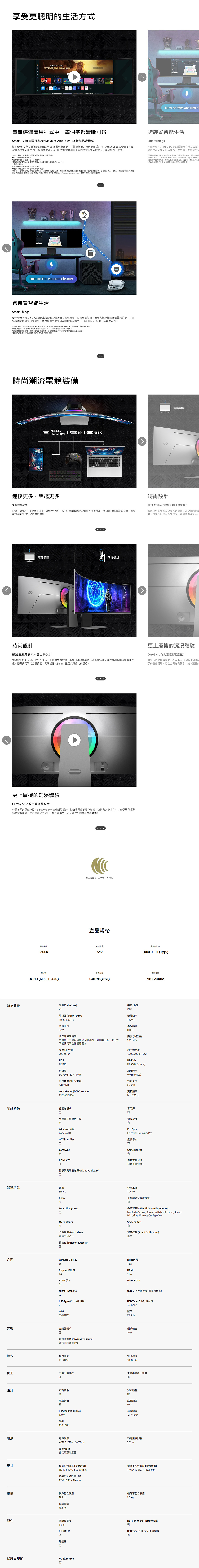 享受更聰明生活方式ODYSSEY OF THE turn on the vacuum 中每個字都清晰辨Smart TV Active Voice Amplifier Pro 抗噪讓 Smart TV 電視來填補你遊戲休息時間切換你想看節目直播內容Active Voice Amplifier Pro抗噪運用技術增強聲音讓你更輕鬆地聆聽你喜愛內容中的每句話錯過任何一個字服務的可用/地區而異部分使用者介面如變更通知 智慧包含對串流必要電視 (TV tuner)*連線*遙控地區而異。*和的性而異。*一以的,例如網路的服務程式(包括和串流媒體服務),功,若不,僅限於外接例如 。你可透過以下連免費 https://account.samsung.com;使用條款及相關規則。跨智生活SmartThings使用全新 3D Map View 功能掌握所智慧過啟用模式來省荷包。使用你的手機語音*可用的技術功能/地區網路境或* Fi、或其他無線網絡,並於 SmartThings 應用程式中*連接之,完整裝置列表,參閱 https://www.s*能功能僅 智慧結模式的智慧,turn on the vacuum cleaner跨裝置智能生活SmartThings使用全新 3D Map View 功能掌握所智慧家電,輕鬆管理不同房間的設備。看看各個設備的耗電量和花費,並透過啟用節能模式來省荷包。使用你的手機或語音即可進入整合 IOT 控制中心-全都不必暫停節目。*可用的技術、功能可能/地區、、網路環境或而異,如變更,恕不另行通知。*連接至 Wi-Fi、或其他無線網路,並於 SmartThings 應用程式中完成註冊。*連接之裝置單獨。完整裝置列表,參閱 https://www.smartthings.com/products。*能功能僅用於與AI智慧節能模式的家電,時尚潮流電競裝備HDMI , USB-Micro HDMI連接更多,樂趣更多多樣連接埠透過 HDMI 2.1、 Micro 、DisplayPort、USB-C 連接埠存取各種輸入連接項。無縫連接你喜愛的設備,減少線材混亂並提升你的遊戲體驗。時尚設計高度調整前後傾斜纖薄金屬質感與人體工學設計透過銳利的外型設計和多功能性,升級你的遊戲站。高度可調的支架和傾斜角度功能,讓你在遊戲時獲得最佳角度。螢幕採用現代金屬,最薄處僅4.5,呈現無與倫比的風格。更上層樓的沉浸體驗CoreSync 光效自動調整設計與眾不同的電競空間。CoreSync 光效自動調整設計,隨著場景自動變化光效,融入遊戲之中,享受更具沉浸感的遊戲體驗。結合全新光效設計,加入豐富的色彩,實現即時同步的氛圍變化。1800RNCC 認證 ID : 產品規格高度調整時尚設計纖薄金屬質感與人體工學設計透過銳利的外型設計和多功能性,升級你的遊度。螢幕採用現代金屬飾面,最薄處僅4.5mm更上層樓的沉浸體驗CoreSync 光效自動調整設計與眾不同的電競空間。CoreSync 光效自動調整請感的遊戲體驗。結合全新光效設計,加入豐富的環比例32:9原生對比度1,000,000:1(Typ.)解析選反應時間更新频率DQHD (5120 1440)0.03ms(GtG)Ma 240Hz顯示螢幕螢幕尺寸 (Class)49平面/曲面曲面可視面積(HV) (mm)1196.7 339.2螢幕曲率1800R螢幕比例32:9烙印的保固範圍正常使用下的烙印在保固範圍內。但商業用途、濫用或不當使用不在保固範圍內亮度(最小值)200 cd/m面板類型OLED亮度(典型值)250 cd/m原生對比度1,000,000:1(Typ.)HDRHDR10解析度DQHD (5120 1440)可視角度(水平/)178/178Color Gamut (DCI Coverage)HDR10+HDR10+ Gaming反應時間0.03ms(GtG)色彩支援Max 1B更新頻率99% (CIE1976)Max 240Hz產品特色低藍光模式零閃屏金屬量子點顯色技術影像尺寸Windows 認證Windows11Off Timer PlusCore SyncHDMI-CECFreeSyncFreeSync Premium Pro虛擬準心Game Bar 2.0自動來源切换自動來源切換+智慧偵測環境光源 (Adaptive picture)智慧功能類型作業系統SmartBixbyTizen長距離語音辨識技術SmartThings Hub多裝置體驗 (Multi Device Experience)Mobile to Screen, Screen initiate mirroring, SoundMirroring, Wireless On, Tap ViewMy Contents多重視窗 (Multi View)最多2個影片遠端存取 (Remote Access)ScveenVitals智慧色(Smart Calibration)基本介面Wireless DisplayDisplay 埠1 EADisplay 埠版本HDMI1 EAHDMI 版本Micro HDMI2.11Micro HDMI版本USB-C 上行連接埠(僅資料傳輸)2.11USB Type-C 下行連接埠USB Type-C 下行端版本23.2 Gen2藍牙(WiFi)(5.2)音效立體聲喇叭智慧偵測音效 (Adaptive Sound)智慧偵測音效 Pro操作操作溫度10-40 C喇叭輸出10W操作濕度10-80%校正工廠出廠調校工廠出廠校正報告設計正面顏色銀底座顏色背面颜色銀底座類型銀HASHAS (高度調整底座)前後傾斜120.0-2 壁掛100x100電源電源供應耗電量(最高)AC100-240V 50/220 W類型/技術外接電源變壓器尺寸機身包含底座(寬x高x深)1194.7 x 529.3 x 236.9 mm包裝尺寸(寬x高x深)1352x240 x 474 mm重量機身包含底座12.9kg包裝重量18.5kgp機身不包含底座(寬x高x深)1194.7x365.0x180.8mm機身不包含底座9.2kg配件電源線長度HDMI轉 Micro HDMI 連接線1.5 m有DP連接線USB Type-C轉 Type-A 傳輸線有有遙控器有認證與規範UL Glare Free有