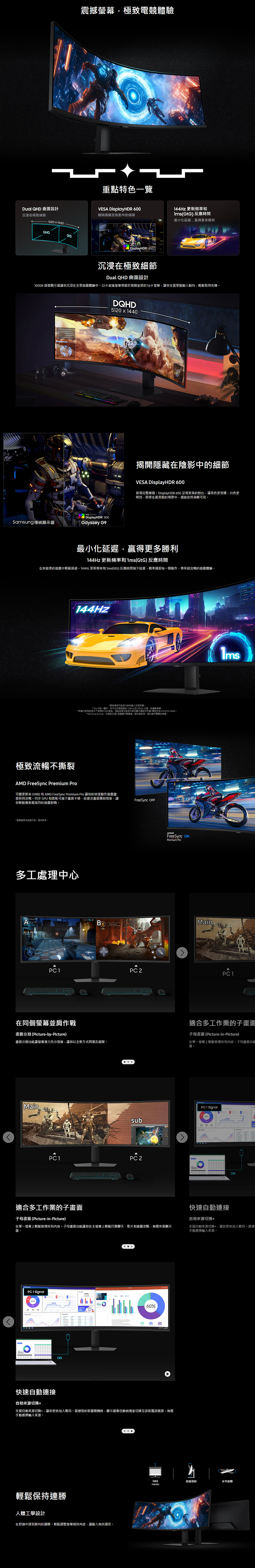 震撼幕極致電競體驗重點特色一覽Dual  曲面設計 DisplayHDR 600沉浸在極致細節揭隱藏在陰影中的細節51201440QHDQHDDisplayHDR 600144Hz 更新頻率GtG 反應時間最小化延遲赢得更多勝利沉浸在極致細節Dual QHD 曲面設計1000R曲面顯示器讓你沉浸在全景遊戲體驗中9超寬螢幕相當於兩個並排的16:9 螢幕讓你全面掌握敵人動向,輕鬆取得先機Samsung 傳統顯示器VESA DisplayHDR 600Odyssey DQHD51201440揭開隱藏在陰影中的細節VESA DisplayHDR 600展現完整樣貌DisplayHDR 600 呈現更高的對比,讓黑色更深邃,白色更明亮,即使在最黑暗的場景中,細節依然清晰可見最小化延遲,贏得更多勝利144Hz 更新頻率和1ms(GtG)反應時間在快節奏的遊戲中輕鬆晉級144Hz 更新頻率和1ms(GtG)反應時間減少延遲,精準捕捉每動作,帶來超流暢的遊戲體驗144Hz1:*更新频率和而* 代表一,平均反應時間在100ms 到1.99ms 之間,取整數*根據內部測試條件下得的 GtG 數值測試結果可能因内容及顯示器設定而異 (開設定為 Extreme mode)。*GtG (Gray to Gray,到灰階)測量顯示器像一個灰階到另一個灰階所需要的時間。極致流暢不撕裂 FreeSync Premium Pro可變更新率(VRR)和 AMD FreeSync Premium Pro 讓你的快速動作遊戲面保持流暢。 GPU 和面板可減少畫面卡頓、延遲及畫面撕裂現象,讓你輕鬆應對最激烈的遊戲對戰。*螢為示意,僅供參考,多工處理中心316FreeSync AMDFreeSync Premium ProMainPC 1PC 1在同個螢幕並肩作戰適合多工作業的子畫面畫面分割(Picture-by-Picture)子母畫面(Picture-in-Picture)畫面分割功能讓螢幕潛力充分發揮,讓你以全新方式與朋友組隊。在單一螢幕上輕鬆管理所有內容。子母畫面功能器。MainPC 1 SignalsubPC 1PC 2適合多工作業的子畫面快速自動連接自動來源ON子母畫面(Picture-in-Picture)在單一螢幕上輕鬆管理所有內容。子母畫面功能讓你在主螢幕上輕鬆打開聊天、影片和遊戲攻略,無需外接顯示器。支援自動來源切換,讓你更快加入戰局。當連手動選擇來源。PC 1 Signal: 快速自動連接ON60%自動來源切換+支援自動來源切換+,讓你更快加入戰局。當連接的裝置開機時,顯示器會自動偵測並切換至該裝置訊號源,無需手動選擇來源。輕鬆保持連勝人體工學設計在舒適中達到勝利的巅峰。輕鬆調整螢幕傾斜角度,讓敵人無所遁形。HAS前後傾斜水平旋轉()