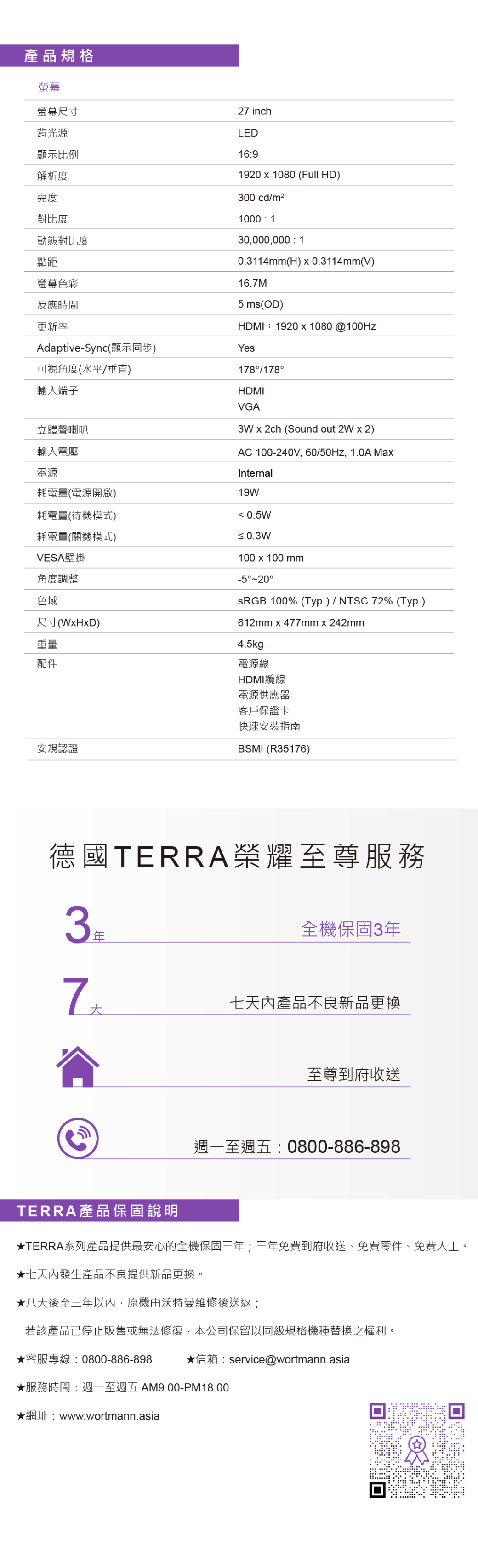 產品規格螢幕螢幕尺寸背光源顯示比例解析度亮度對比度動態對比度點距螢幕色彩反應時間更新率Adaptive-Sync顯示同步)可視角度(水平垂直)輸入端子立體聲喇叭輸入電壓電源耗電量(電源開啟)耗電量(待機模式)耗電量(關機模式)VESA壁掛角度調整色域尺寸(WHxD)重量配件安規認證年27 inchLED1691920 x 1080 (Full HD)300 cdm21000  130,000,000 : 10.3114mm(H) x 0.3114mm(V)16.7M (OD)HDMI:1920x1080@100HzYes178/178HDMIVGA3W x 2ch (Sound out 2W x 2)AC 100-240V, 60/50Hz, 1.0A MaxInternal19W 0.5W 0.3W100 x 100 mm-520德國TERRA榮耀至尊服務3 100% (Typ.) / NTSC 72% (Typ.)612mm x 477mm x 242mm4.5kg電源線HDMI纜線電源供應器客戶保證卡快速安裝指南BSMI (R35176)全機保固3年七天內產品不良新品更換至尊到府收送週一至週五: 0800-886-898TERRA產品保固說明TERRA系列產品提供最安心的全機保固三年;三年免費到府收送、免費零件、免費人工。七天內發生產品不良提供新品更換。八天後至三年以內,原機由沃特曼維修後送返;若該產品已停止販售或無法修復,本公司保留以同級規格機種替換之權利。客服專線:0800-886-898信箱:service@wortmann.asia★服務時間: 週一至週五 AM9:00-PM18:00★網址:www.wortmann.asia