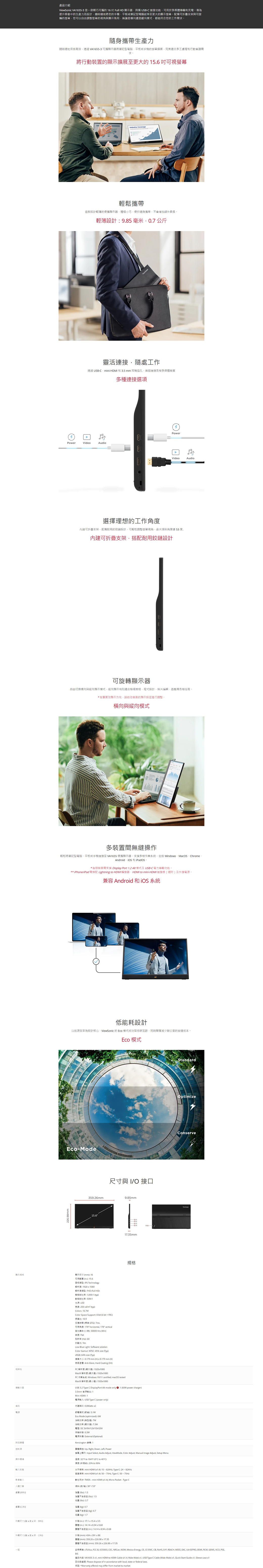 22698mm產品介紹ViewSonic VA6553 是一款輕巧可的 6  ull HD 顯示器具備 USBC 功能可用於多媒傳輸和充電提升移動中的生產力而設計隨時隨地將您的手平板或筆記型電腦延伸至更大的顯示配備可折疊支架可旋的您可以由調整的與顯示佈局無論是還是縱向模式都能符合您的工作求隨身生產力隨時隨地保持效透過VA16553 可攜顯示器將筆記型電腦平板或手機的擴展完美適合多工處理和行動需求。將行動裝置的顯示擴展至更大的可視螢幕 Coverage輕鬆攜帶這款設計輕薄的便攜顯示器小巧便於隨身攜帶不會增加額外負擔。輕薄設計985毫米07公斤自靈活連接隨處工作透過 USBCmi 和 35mm 耳機插孔連接各種多媒體裝置Audio多種連接選項1PowerVideoPowerVideo選擇理想的工作角度可折疊支架配備耐用的設計可輕鬆調整螢幕視角最大斜角度 53 度.內建可折疊支架搭配耐用鉸鏈設計可旋轉顯示器自由切換橫向與縱向顯示模式縱向顯示特別適合檢視表格、程式設計、照片編輯、遊戲等各種任務。*若要更改顯示方向請往裝置的顯示設定進行調整。橫向與縱向模式Audio多裝置間無縫操作輕鬆將筆記型電腦、平板或手機連接至 VA1655 便攜顯示器支援多種 Windows、MacOS、ChromeAndroid、 和iPadOS。*智慧裝置需支援 Display Port 1.2 Alt模式及USB-C 電力傳輸功能。** iPhone/iPad 需搭配 Lightning  HDMI 器、HDMI  mini-HDMI連接線隨附及外接。兼容 Android 和 系統低能耗設計以能源效率為設計核心ViewSonic 的Eco 模式成功降低碳足跡同時顯著減少辦公室的營運成本。Eco 模式Eco-Mode359.26mm15.6尺寸與 I/O 接口9.85mm17.35mm顯示規格顯示尺寸mm16可視 in. 15.6面IPS Technology板解析度19201080解析度 FHD Full HD 10001 typ比率 1光源 LED亮度250 cd/ typColors 16.7MSpace Support 8 bit 6 bit + FRCColor長比 169反應時間 標準 GTG7ms可視角度 178 horizontal 178 vertical( 30000 Hrs (Min刷新率(Hz 60抗藍光 YesLow Blue Light Software solutionColorGamut NTSC 45% size (TypsRGB: 64% size (Typ像素大小: 0.179 mm (H  0.179 mm (V)表面: Anti-Glare Hard Coating (3H)相容PC 解析度 ():19201080Mac® 解析度 (): 19201080PC作業系統: Windows 10/11 certified; macOS testedMac® 解析度 (): 19201080USB 3.2 Type C DisplayPort Alt mode only : 1 (60W power charger)3.5mm 音源輸出:1Mini HDMI: 1電源: USB Type C (power only)內建:0.8Watts 2模式():5.1WMode (optimized): 音訊電源節電Eco消耗功率 (典型):附加硬體控项操作環境訊號 ()()消耗功率 (最大值):7.3W:DC5V/9V/12V/15V/:0.3W電源供應: Eternal (Optional)Kensingn 機:1實體操控: Up Right Down Left Power螢幕上顯示: Input Select Audio Adjust ViewMode Color Adjust, Manual Image Adjust, Setup Menu溫度:32°F to 104°F (0°C to 40°C)溫度():20% to 90%水平频率: mini HDMI (:15 - 82KHz, Type C: 24  82KHz垂直频率: mini HDMI (: 50-75Hz, Type C: 50  75Hz數位: TMDS - mini HDMI (v1.4), Micro-Packet - Type C傾(前/):30°/53° (): 1.5淨重 (): 1.5 (): 3.7淨重 (kg): 0.7淨重不含底座 (kg): 0.7(kg): 1.7外觀尺寸(x,制)外箱 (in.): 17.1 x 15.4 x 3.5實體 (in.): 14.14 x 實體不含底座 (in.) 14.14x8.94x0.68外觀尺寸(寬x高x、)一般外箱 (mm): 434x391x88體 (mm):359.26x226.987.35StandardOptimizeConserve實體不含底座(mm):359.26x226.9817.35安規標準: , FCC-B, ICES003, CEC, NRCan, NOM, Mexico Energy. CE, CE EMC, CB, RoHS, ErP, REACH, WEEE, EAC, UkrSEPRO, BSMI, RCM, GEMS, VCCI, PSE,商品内容: VA1655-3 x1. mini HDMI to HDMI Cable (v1.4; Male-Male) x1, USB Type-C Cable (Male-Male)x1, Quick Start Guide x1, Sleeve case x1回收與處理: Please dispose of in accordance with local, state or federal laws.: *Warranty offered may differ from market to market