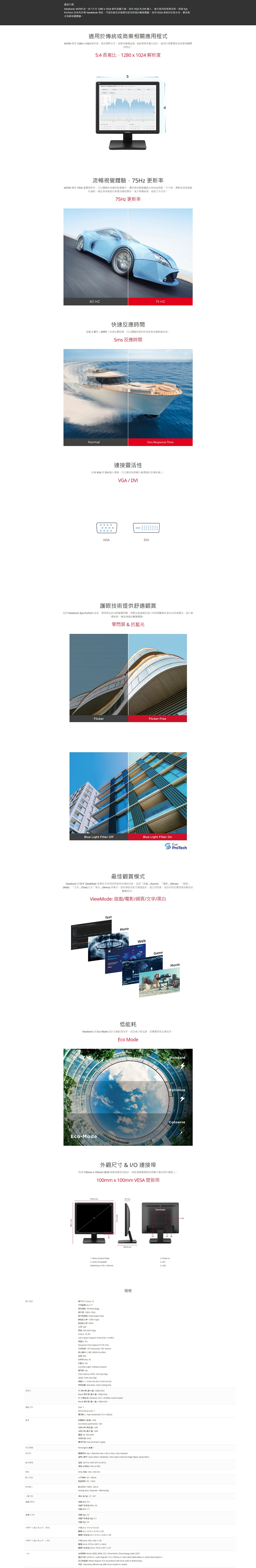 產品介紹 VA79一款7201024 顯示器VGA 和  適合家用和業透過 EyeProTech 技術和 Viewode 可提供最佳的能和舒適的體驗使用 VESA 兼容的安装支架實現真正無視覺體驗適用於或商業相應用程式VA709  12801024 解析度提供文字解析關像品質4 準長比設計適用於瀏覽傳統或商業相關應用程式4長比12801024 解析度  ompany   4流暢視覺體驗Hz 更新率VA709 擁有 7Hz 更新率可以體驗到流暢的影像顯示讓快速的無拖延殘影不清晰每個動作細節滿足使用者於影像流暢的要求減少眼提工作效率。75Hz 更新率 75 HZ快速反應時間 5 毫秒 MPRT快速反應時間可以體驗到更好的性能和流暢影像呈現。 反應時間Normal5ms Response Time靈活性支援 VGA 和 VI 入可以彈性地將顯示器連接到各種設備。VGADVIVGADVI護眼技術提供舒適觀賞採用 ViewSonic Eye ProTech 技術零閃技術消除螢幕而藍過濾器則減少觀看所產生的有害光減少眼睛確保舒適的觀賞體驗。零閃屏&抗藍光lickerFlicker FreeBlue Light Filter OffBlue Light Filter OnEyeProTech最佳觀賞ViewSonic 的獨家 ViewMode 有為不同用途而提供的預設功能包括遊戲」Game電影」Movie「網頁」Web「文字」Tet以及「白」等模式。這些預設功能可增強色彩比和亮度為您的特定應用提供最佳的觀賞特性。ViewMode 遊戲電影/網頁/文字/黑白TetOutsourcgcompanyMonoWebGameMovie低能耗ViewSonic 的 Eco Mode 設計效率成功減少足跡並顯著降低企業成本。Eco ModeEcoModeStandardOptimizeConserve外觀尺寸 & I/O 連接埠利用 100mm100mm VESA 型架設計就能視需要輕鬆的將顯示器安裝於牆面上。100mm100mm VESA 架 mm47 mmViewSonic04 05 Menu Control Panel Power In2 VESA Compatible4  Mount 100100mm VGA顯示尺寸mm17  17 TN Technology解析度1280024解析度 SXGA Super GA對 10001 typ動態對比率 1光源 LED亮度 250 cd/ typColors 167MColorSpace Support 8 bit 6 bit  FRC長寬比ResponseTime (Typical TrT 5ms可視角度 170 horizontal 160 vertical光商(0000 Hrs (M (HZ 75抗藍光 YesLow Blue Light Software 零閃屏 YesColorGamut NTSC 72% size (TypSRGB103% (Typ 0264 mm (H0264 mm (M黑 AntiGlare Hard Coating (相容性PC 解析度 ( 1280024博輸介面「附加硬體制操作規格Mac 解析度(1280024PC系統 Windows 10/11 certified macOS testedMac 解析度 ( 1280024VGA: 1DVID (Dual Link: 1電源: 3-pin Socket ( C/CEE22鋁電模式():EcoMode (optimized: 12W消耗(:14消耗功率(::AC100-240V: 電源供應: Internal Power SupplyKensingn 標:1控: Key 1 (favorite) Key 2 Key 3.  4. Key 5 (power)上顯示: Input Select ViewMode. Color Adjust Manual image Adjust Setup Menu温度: 32F  104F (0C to 40C)():20% to 90%VESA 相容: 100  100 mm3083KHZ: 50: TMDS - DVI-DAnalog Sync: Separate-RGB Analog (/))-5 / 20 ():  (): 4.6 (): 7.7淨 (kg) 2.5淨重 (kg): 壁掛輸入水平频率:影像輸入人體工學 ()()外觀尺寸(寬x高x)外觀尺寸(寬x高x、)一般 (kg) 3.5外 (in.): 17.6 x  x 實體 (in.): 14.72 x 15.19x7.28實體 (in.): 14.7212.09 x 1.85外箱 (mm): 446 x 382x138(mm):373.8 x  x 實體底座 (mm):373.8x307.147安規標準: ROHS, WEEE. BSMI, CCC, China RoHS, China Energy Label CECP產品内容: VA709 x1. 3-pin Plug ( C13 / CEE22) x1, VGA Cable (Male-Male) x1. Quick Start Guide x1處理: Please dispose of in accordance with local, state or federal laws.: *Warranty offered may differ from market to market