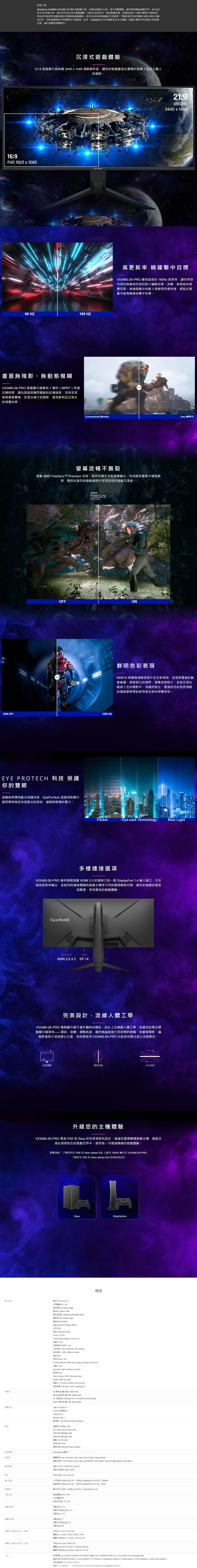 69產品介紹Viewonic GAMING V34802K-PRO 電競顯示器具備超顯示比例提升視覺體驗讓你盡情暢遊遊戲世界 超寬 219 比例讓玩家享受沉浸式遊戲體驗 高更新率確保動畫流暢而極快速的1毫秒 MPRT 反應時間則為使用者提供無縫接軌的流暢動態遊戲畫面使其成為快節奏遊戲的完美選擇可變更新率技術將顯示器與 GPU 的出同步消除遊戲過程中的撕裂和卡頓現象此外DisplayPort 和 HDMI 能在多台電腦遊戲主和其他裝置之間無縫切換滿足遊戲與娛樂需求沉浸式遊戲體驗219 超寬顯示器具備 3440  1440 清晰解析度讓您的遊戲畫面在廣闊的螢幕上呈現出驚人的細節HD 1920  1080Viewonic60 HZ165 HZ畫面無殘影無動態模糊V3480-2K-PRO 遊戲顯示器擁有1毫秒MPRT快速反應時間讓玩家能具備閃電般的反應速度完美呈現無瑕像素轉換呈現出極少的殘影提供鮮明且沉浸式的視覺效果。219UWQHD3440  1440高更新率 精確擊中目V3480-2K-PRO 擁有超高的 165Hz 更新率讓你享受完美的遊戲和完美的影片編輯效果。流暢無瑕疵的視覺效果。無論遊戲中的敵人移動得多麼快速都能在遊戲中能夠精確地擊中目標。onventional Monitor MPRT螢幕流暢不撕裂搭載 AMD FreeSync™ Premium 技術能同步顯示卡和螢幕輸出有效降低畫面卡頓和撕裂確保在激烈的遊戲過程中呈現流程的遊戲沉浸感。FreeSyncPremiumOFFONHDR ONHDR OFFEYE PROTECH 科技 保護你的雙眼搭載無閃爍和藍光保護技術EyeProTech 透過消除顯示器閃爍和降低有害藍光的排放緩解對眼睛的壓力。顯示規格性鮮明色彩表現HDR10 將圖像清晰度提升至全新領域呈現更豐富的動態範圍。探索超凡的境界瀏覽度假照片或者沉浸在動感十足的電影中邃的對比、豐富的色彩和更清晰的細節都將帶給使用者全新的視覺享受。FilckerEye-care TechnologyBlue ight多樣連接選項VX3480-2K-PRO 擁有兩個搭載 HDMI 20 的連接口和一個 DisplayPort 14 端口均支援高更新率輸出並能同時連接電腦和遊戲主機等不同設備間輕鬆切換。讓你的遊戲設置更加簡潔享受最佳的遊戲體驗。ViewSonicHDMI 2.0 X 2 DP1.4完美設計流線人體工學VX3480-2K-PRO 電競顯示器不僅外觀時尚簡約設計上也兼顧人體工學依據您的需求調整顯示器傾斜、旋轉、調整高度讓您無論是進行長時間的遊戲、追劇看電影、編輯影像照片或是辦公文書長時間使用 VX3480-2K-PRO 也能保持注度以及娛樂性。高度調整傾斜角度左右角度升級您的主機體驗VX3480-2K-PRO 專為 PS5 和 Xbo 的完美相容性設計無論您選擇哪種遊戲主機都能沉浸在栩栩如生的遊戲世界中,感受每一次極速精確的遊戲體驗。點擊連結,了解如何在PS5 或Xbo Series XS 上啟用 120Hz 輸出至 VX3480-2K-PRO了解更多 PS5 和 Xbo Series XS 的相容性設定Xbo顯示尺寸(mm 34可視範圍 (in. 34面板類型 VA Technology解析度: 3440440解析度類型: UWQHD (UltraWide QHD)靜態對比率: 4,000:1 (typ)動態對比率: 80M:1High Dynamic Range: HDR10光源: LED亮度:300 cd/m² (typ)Colors: 16.7MColor Space Support: 8 bit true長寬比: 21:9反應時間 (MPRT): 1ms可視角度: 178 horizontal, 178 vertical命 (小時): 30000 Hrs (Min)曲度: Flat刷新率(Hz): 165規格Variable Refresh Rate Technology: FreeSync Premium抗藍光: YesLow Blue Light: Software solution零閃屏: YesColor Gamut: NTSC: 90 size (Typ):128% size (Typ)像素大小: 0.232 mm(H)0.232mm (V)表面塗層: Anti-Glare, Hard Coating ()PC解析度(最大值):3440440Mac® 解析度 (最大值): 3440440PC 作業系統: Windows 10/11 certified; macOS testedMac® 解析度(最小值):3440x1440介面USB 2.0 Type A: 15mm 音源輸出: 1HDMI 2.0: 2Display Port: 1電源附加硬體控制項操作環境壁掛輸入訊號LPlayStation電源輸入: DC Socket (Center Positive)節電模式 (節省): 24WEcoMode (optimized): 32W消耗功率 (典型值): 43W消耗功率 (最大值): 45W電壓:AC100-240V待機狀態: 0.5W電源供應: External Power AdaptorKensington 標:1實體操控: Key 1 (favorite), Key 2, Key 3. Key 4, Key 5, Key 6 (power)螢幕上顯示: Input Select, Audio Adjust, ViewMode. Color Adjust, Manual Image Adjust Setup Menu溫度: 32°F to 104°F (0°C to 40°C)濕度 (非凝結): 20% to 90%VESA 相容: 水平频率: HDMI (v2.0):24-150KHz, DisplayPort (V1.4):30254KHz垂直频率: HDMI (v2.0): 48-100Hz, DisplayPort (v1.4): 48 -165Hz數位同步: TMDS - HDMI (v2.0), PCI-E-DisplayPort (v1.4)高度調整(mm): 140傾斜 (前/後): -5°/ 20°影像輸入人體工學水平旋轉: 90° (英制)淨重 (): 15.6()淨重不含底座():11.3毛重 (): 21.5淨重(kg):7.1外觀尺寸(寬x高x深,英制)外觀尺寸(寬X高X深、公制)一般淨重不含底座 (kg): 5.1毛重(kg): 9.8)外箱 (in.):36.7 x 19.6 x 實體 (in.): 32.06x18.82-22.99x10.41實體不含底座 (in.):32.06x14.02x1.64外箱 (mm): 933 x 498 x 213實體 (mm): 814.2x478.11-584.02x264.33實體不含底座(mm):814.2x356.01× 41.72安規標準: CE, CE EMC, CB, RoHS, ErP, REACH, WEEE, EAC, , BSMI, CCC, China RoHS, China Energy Label產品内容: VX3480-2K-PRO x1,3-pin Plug (IEC C13 / CEE22) x1, DisplayPort Cable (v14; Male-Male) x1, AC/DC Adapter x1, Quick Start Guide x1回收與處理:請依照政府回收規定保固:三年全機保固、一年無亮點保固*所提供的保固服務請依照 ViewSonic 官網規定