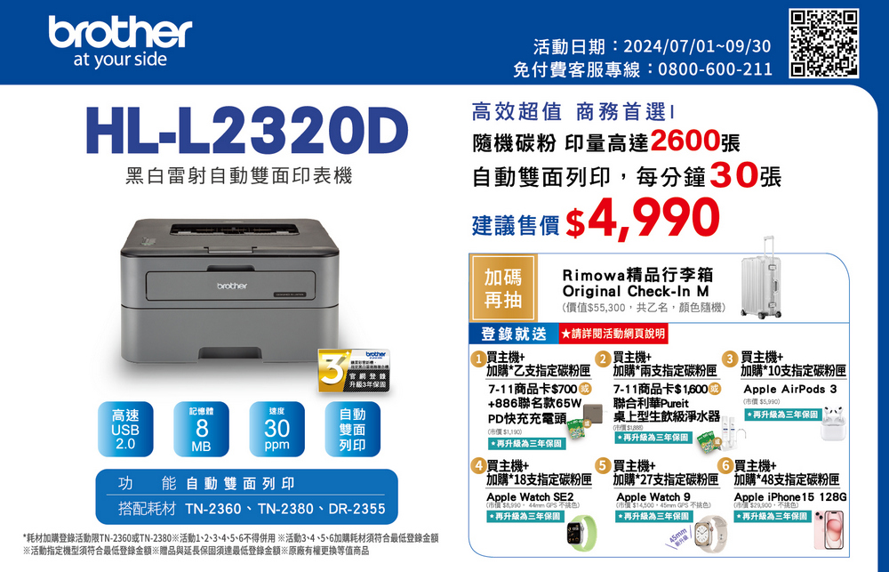 at your sideHL-L2320D黑白雷射自動雙面印表機brother活動日期:2024/07/0~09/30免付費客服專線:0800-00-211高效超值 商務首選隨機碳粉 印量高達2600張自動雙面列印,每分鐘30張建議售價 4,990加碼再抽Rimowa精品行李箱Original Check- M價值55,300,共乙名,顏色隨機就送 請詳閱活動頁說明8brother3官網登錄升級3年高速記憶體速度自動30雙面ppm列印USB2.0MB功能自動雙面列印搭配耗材 TN-2360、TN-2380、DR-2355耗材加購登錄活動限TN-2360或TN-2380活動1、2、3、4、5、6不得用 ※活動3、4、5、6加購耗材須符合最低登錄金額※活動指定機型須符合最低登錄金額※贈品與延長須達最低登錄金額※原廠有權更換等值商品買主機+ 買主機+加購乙支指定碳粉匣7-11商品卡700+886聯名款65WPD快充充電頭($1,190)$1 再升級為三年保固買主機+加購18支指定碳粉Apple Watch SE2(市價  不色)再升級為三年保固加購兩支指定碳粉匣7-11商品卡$聯合利華Pureit桌上型生飲級淨水器*再升級為三年保固買主機+匣買主機+加購*10支指定碳粉匣Apple AirPods 3(市價 $5,990)*再升級為三年保固6買主機+加購*27支指定碳粉匣 加購*48支指定碳粉匣Apple Watch 9$  *再升級為三年保固Apple iPhone 15 128G $29.900*再升級為三年保固