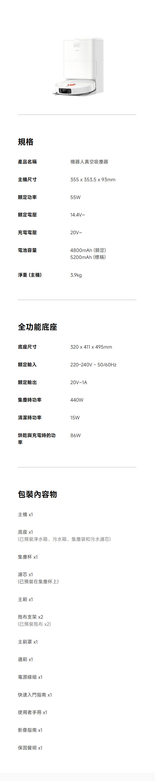 規格產品名稱機器人真空吸塵器主機尺寸355  353.5  93mm額定功率55W額定電壓14.4V 充電電壓20V =電池容量4800mAh (額定)5200mAh (標稱)淨重(主機)3.9kg全功能底座底座尺寸320 x 411 x 495mm額定輸入220-240V~50/60Hz額定輸出20V=1A集塵時功率440W清潔時功率15W烘乾與充電時的功86W率包裝內容物主機 x1底座 x1(已預裝淨水箱、污水箱、集塵袋和污水濾芯)集塵杯 x1濾芯 x1(已預裝在集塵杯上)主刷 x1拖布支架 x2(已預裝拖布 x2)主刷罩 x1邊刷 x1電源線組 x1快速入門指南 x1使用者手冊 x1影像指南 x1保固聲明 x1