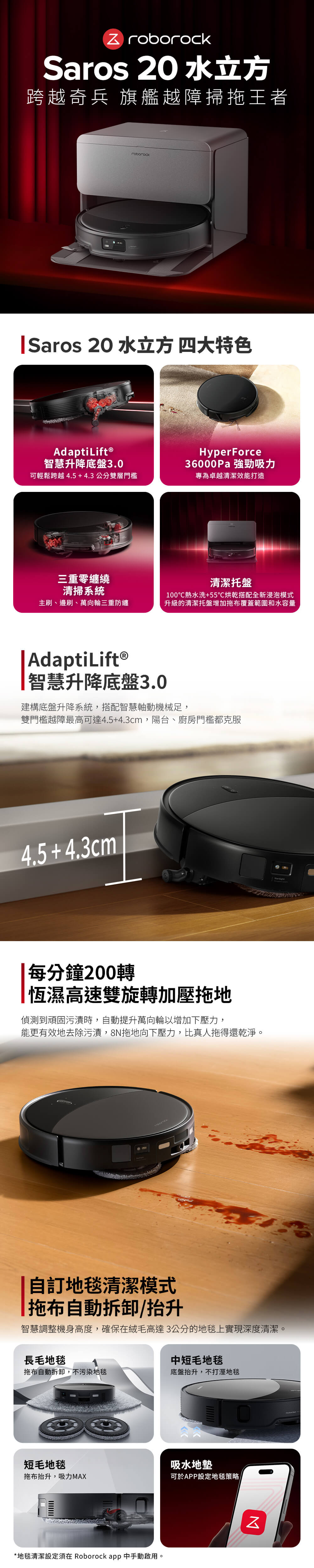 Z roborockSaros 20 水立方跨越奇兵 旗艦越障掃拖王者roborockSaros 20 水立方 四大特色Adapti Lift®智慧升降底盤3.0可輕鬆跨越4.5+4.3公分雙層門檻三重零纏繞清掃系統HyperForce36000Pa 強勁吸力專為卓越清潔效能打造清潔托盤主刷、邊刷、萬向輪三重防纏100熱水洗+55烘乾搭配全新浸泡模式升級的清潔托盤增加拖布覆蓋範圍和水容量AdaptiLift®智慧升降底盤3.0建構底盤升降系統,搭配智慧軸動機械足,雙門檻越障最高可達4.5+4.3cm,陽台、廚房門檻都克服4.5 +4.3cm每分鐘200轉恆濕高速雙旋轉加壓拖地偵測到頑固污漬時,動提升萬向輪以增加下壓力,能更有效地去除污漬,8拖地向下壓力,比真人拖得還乾淨。自地毯清潔模式拖布自動拆卸抬升智慧調整機身高度,確保在絨毛高達3公分的地毯上實現深度清潔。長毛地毯中短毛地毯拖布自動拆卸,不污染地毯底盤抬升,不打溼地毯短毛地毯吸水地墊拖布抬升,吸力MAX可於APP設定地毯策略/*地毯清潔設定須在 Roborock app 中手動啟用。N