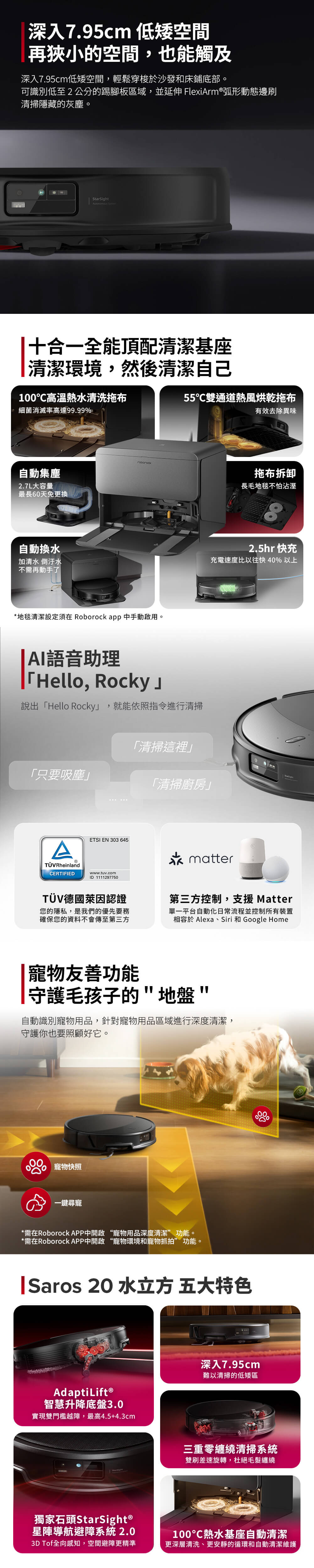 深入7.95cm 低矮空間再狹小的空間,也能觸及深入7.95cm低矮空間,輕鬆穿梭於沙發和床鋪底部。可識別低至2公分的踢腳板區域,並延伸 FlexiArm®弧形動態邊刷清掃隱藏的灰塵。StarSight 十合一全能頂配清潔基座清潔環境,然後清潔自己100高溫熱水清洗拖布細菌消滅率高達99.99%55雙通道熱風烘乾拖布有效去除異味自動集塵2.7L大容量最長60天免更換自動換水加清水 倒汙水不需再動手了*地毯清潔設定須在 Roborock app 中手動啟用。AI語音助理Hello, Rocky說出「Hello Rocky」,就能依照指令進行清掃「只要吸塵」「清掃這裡」「清掃廚房」拖布拆卸長毛地毯不怕沾溼2.5hr 快充充電速度比以往快 40% 以上ATÜVRheinlandCERTIFIEDETSI EN 303 645www.tuv.commatterID1111297750TÜV德國萊因認證您的隱私,是我們的優先要務確保您的資料不會傳至第三方第三方控制,支援 Matter單一平台自動化日常流程並控制所有裝置相容於 Alexa、Siri 和 Google Home|寵物友善功能守護毛孩子的地盤自動識別寵物用品,針對寵物用品區域進行深度清潔,守護你也要照顧好它。寵物快照一鍵尋寵*需在Roborock APP中開啟 “寵物用品深度清潔”功能。*需在Roborock APP中開啟 “寵物環境和寵物抓拍”功能。|Saros 20 水立方 五大特色AdaptiLift®智慧升降底盤3.0實現雙門檻越障,最高4.5+4.3cm深入7.95cm難以清掃的低矮區三重零纏繞清掃系統雙刷差速旋轉,杜絕毛髮纏繞獨家石頭StarSight ®星導航避障系統 2.03D Tof全向感知,空間避障更精準100熱水基座自動清潔更深層清洗、更安靜的循環和自動清潔維護