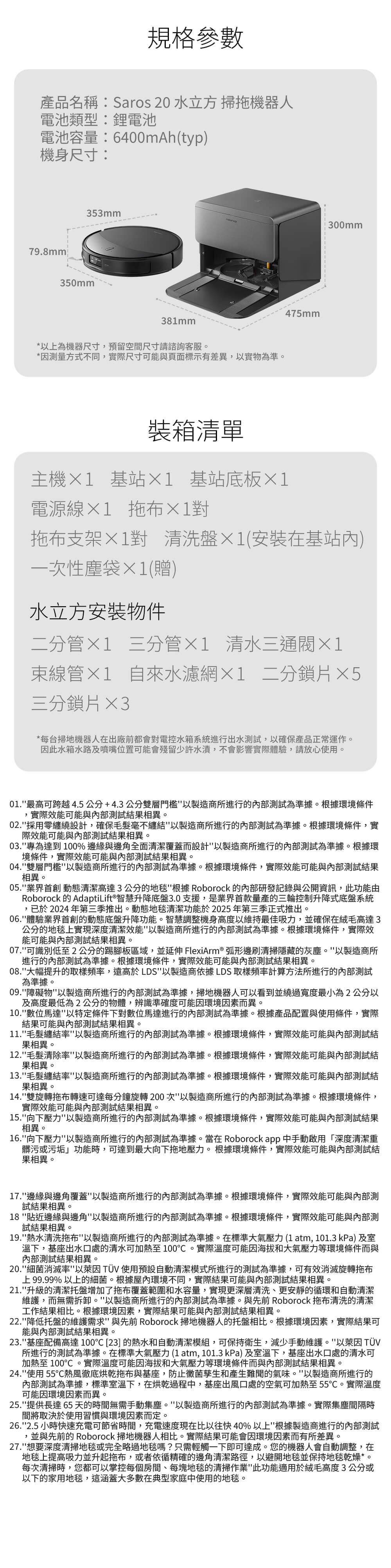 規格參數產品名稱:Saros 20 水立方 掃拖機器人電池類型:鋰電池電池容量:6400mAh(typ)機身尺寸:79.8mm300mm353mm350mm381mm*以上為機器尺寸,預留空間尺寸請諮詢客服*因測量方式不同,實際尺寸可能與頁面標示有差異,以實物為準。475mm裝箱清單主機1 基站1 基站底板1電源 拖布拖布支架1對 清洗盤1(安裝在基站內)一次性塵袋1(贈)水立方安裝物件二分管×1 三分管×1 清水三通×1束線管×1 自來水濾網×1 二分鎖片×5三分鎖片×3*每台掃地機器人在出廠前都會對電控水箱系統進行出水測試,以確保產品正常運作。因此水箱水路及噴嘴位置可能會殘留少許水漬,不會影響實際體驗,請放心使用。01.最高可跨越4.5公分+4.3公分雙層以製造商所進行的測試為準據。根據環境條件,實際效能可能與內部測試結果相異。02.採用零纏繞設計,確保毛髮毫不纏結以製造商所進行的內部測試為準據。根據環境條件,實際效能可能與內部測試結果相異。03.專為達到100%邊緣與邊角全面清潔覆蓋而設計以製造商所進行的內部測試為準據。根據環境條件,實際效能可能與內部測試結果相異。04.雙層門檻以製造商所進行的內部測試為準據。根據環境條件,實際效能可能與內部測試結果相異。05.業界動態清潔高達3公分的地毯根據 Roborock 的內部研發記錄與公開資訊,此功能由Roborock 的AdaptiLift® 智慧升降底盤3.0支援,是業界首款量產的三輪控制升降式底盤系統,已於2024年第三季推出。動態地毯清潔功能於2025年第三季正式推出。06.體驗業界的動態底盤升降功能。智慧調整機身高度以維持最佳吸力,並確保在絨毛高達3公分的地毯上實現深度清潔效能以製造商所進行的內部測試為準據。根據環境條件,實際效能可能與內部測試結果相異。07.可識別低至2公分的踢腳板區域,並延伸 FlexiArm® 弧形邊刷清掃隱藏的灰塵。以製造商所進行的內部測試為準據。根據環境條件,實際效能可能與內部測試結果相異。08.大幅提升的取樣頻率,遠高於LDS以製造商依據LDS取樣頻率計算方法所進行的內部測試為準據。09.障礙物以製造商所進行的內部測試為準據,掃地機器人可以看到並繞過寬度最小為2公分以及高度最低為2公分的物體,辨識準確度可能因環境因素而異。10.數位馬達以特定條件下對數位馬達進行的內部測試為準據。根據產品配置與使用條件,實際結果可能與內部測試結果相異。11.毛髮纏結率以製造商所進行的內部測試為準據。根據環境條件,實際效能可能與內部測試結果相異。12.毛髮清除率以製造商所進行的內部測試為準據。根據環境條件,實際效能可能與內部測試結果相異。13.毛髮纏結率以製造商所進行的內部測試為準據。根據環境條件,實際效能可能與內部測試結果相異。14.雙旋轉拖布轉速可達每分鐘旋轉200次以製造商所進行的內部測試為準據。根據環境條件,實際效能可能與內部測試結果相異。15.向下壓力以製造商所進行的內部測試為準據。根據環境條件,實際效能可能與內部測試結果相異。16.向下壓力以製造商所進行的內部測試為準據。當在 Roborock app中手動啟用「深度清潔重髒污或污垢功能時,可達到最大向下拖地壓力。根據環境條件,實際效能可能與內部測試結果相異。17.邊緣與邊角覆蓋以製造商所進行的內部測試為準據。根據環境條件,實際效能可能與內部測試結果相異。18貼近邊緣與邊角以製造商所進行的內部測試為準據。根據環境條件,實際效能可能與內部測試結果相異。19.熱水清洗拖布以製造商所進行的內部測試為準據。在標準大氣壓力(1atm, 101.3 kPa)及室溫下,基座出水口處的清水可加熱至100。實際溫度可能因海拔和大氣壓力等環境條件而與內部測試結果相異。20.細菌消滅率以 TÜV 使用預設自動清潔模式所進行的測試為準據,可有效消滅旋轉拖布上99.99%以上的細菌。根據屋內環境不同,實際結果可能與內部測試結果相異。21.升級的清潔托盤增加了拖布覆蓋範圍和水容量,實現更深層清洗、更安靜的循環和自動清潔維護,而無需拆卸。以製造商所進行的內部測試為準據。與先前Roborock 拖布清洗的清潔工作結果相比。根據環境因素,實際結果可能與內部測試結果相異。22.降低托盤的維護需求與先前 Roborock 掃地機器人的托盤相比。根據環境因素,實際結果可能與內部測試結果相異。23.基座配備高達100 [23] 的熱水和自動清潔模組,可保持衛生,減少手動維護。以 TÜV所進行的測試為準據。在標準大氣壓力(1atm, 101.3kPa)及室溫下,基座出水口處的清水可加熱至100。實際溫度可能因海拔和大氣壓力等環境條件而與內部測試結果相異。24.使用55℃熱風徹底烘乾拖布與基座,防止黴菌孳生和產生難聞的氣味。以製造商所進行的內部測試為準據,標準室溫下,在烘乾過程中,基座出風口處的空氣可加熱至55℃。實際溫度可能因環境因素而異。25.提供長達65天的時間無需手動集塵。以製造商所進行的內部測試為準據。實際集塵間隔時間將取決於使用習慣與環境因素而定。26.2.5小時快速充電可節省時間,充電速度現在比以往快40%以上根據製造商進行的內部測試,並與先前的 Roborock 掃地機器人相比。實際結果可能會因環境因素而有所差異。27.想要深度清掃地毯或完全略過地毯嗎?只需輕觸一下即可達成。您的機器人會自動調整,在地毯上提高吸力並升起拖布,或者依循精確的邊角清潔路徑,以避開地毯並保持地毯乾燥*。每次清掃時,您都可以掌控每個房間、每塊地毯的清掃作業此功能適用於絨毛高度3公分或以下的家用地毯,這涵蓋大多數在典型家庭中使用的地毯。