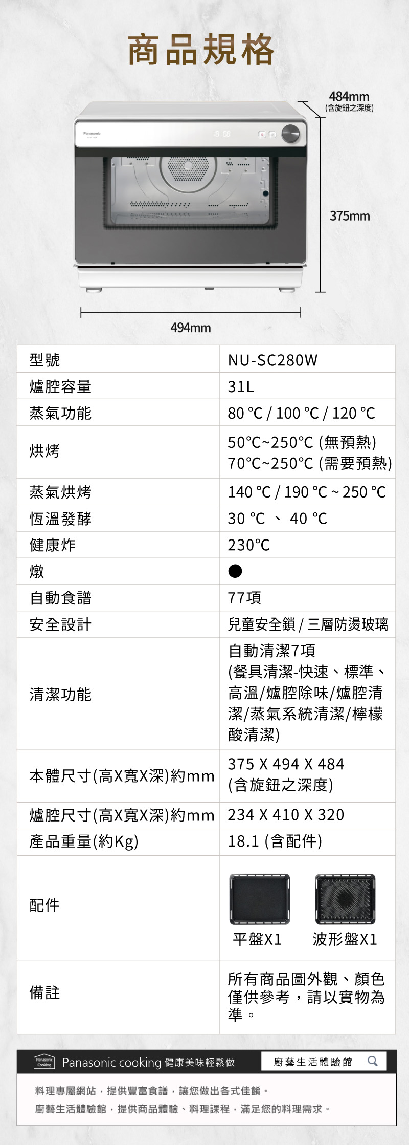 商品規格 88494mm484mm(含旋鈕之深度)375mm型號爐腔容量蒸氣功能烘烤蒸氣烘烤恆溫發酵健康炸燉自動食譜安全設計NU-S280W31L80 100   120 50250(無預熱)70~250℃(需要預熱)140 190  ~ 250 30  40 230C清潔功能本體尺寸(高XX深)mm77項兒童安全鎖/三層防燙玻璃自動清潔7項(餐具清潔-快速、標準、高溫/爐腔除味爐腔清潔/蒸氣系統清潔/檸檬酸清潔)375 X 494 X 484(含旋鈕之深度)爐腔尺寸(高X寬X深)約mm 234 X 410 X 320產品重量(約)18.1 (含配件)配件備註平盤X1 波形盤X1所有商品圖外觀、顏色僅供參考請以實物為準。Panasonic cooking 健康美味輕鬆做廚藝生活體驗館料理專屬網站提供豐富食譜,讓您做出各式佳餚。廚藝生活體驗館,提供商品體驗、料理課程,滿足您的料理需求。