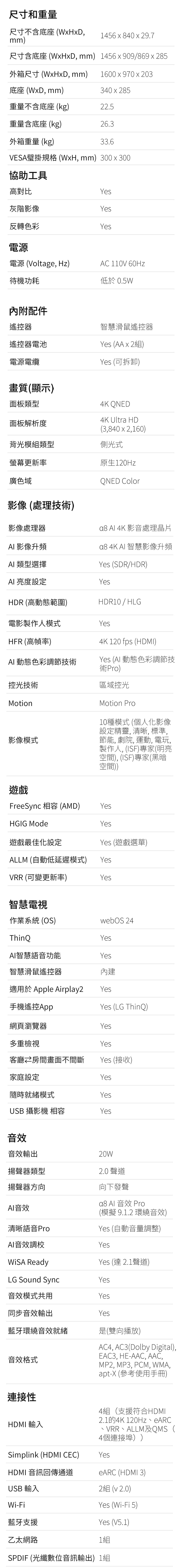 尺寸和重量尺寸不含底座 (WHDmm)456  840  29.7尺寸含底座( mm) 1456x909/869x285外箱尺寸(WxHxD mm)1600x970x203底座(WxD, mm)340x285重量不含底座 (kg)22.5重量含底座 (kg)26.3外箱重量(kg)33.6VESA壁掛規格 (WxH, mm) 300 x 300協助工具高對比Yes灰階影像Yes反轉色彩Yes電源電源 (Voltage, Hz)AC 110V 60Hz低於 0.5W待機功耗內附配件遙控器遙控器電池電源電纜畫質(顯示)智慧滑鼠遙控器Yes (AA x 2)Yes (可拆卸)4K QNED面板類型4K Ultra HD面板解析度(3,840 x 2,160)背光模組類型側光式螢幕更新率廣色域影像 (處理技術)影像處理器 影像升頻AI 類型選擇AI 亮度設定HDR (高動態範圍)原生120HzQNED Color Al 4K 影音處理晶片 4K AI 智慧影像升頻Yes (SDR/HDR)YesHDR10/HLG電影製作人模式YesHFR (高幀率)AI 動態色彩調節技術4K 120 fps (HDMI)Yes (AI 動態色彩調節技術Pro)控光技術Motion影像模式區域控光Motion Pro10種模式 (個人化影像設定精靈,清晰,標準,節能, 劇院, 運動, 電玩,製作人, (ISF)專家(明亮空間),(ISF)專家(黑暗空間))遊戲FreeSync 相容 (AMD)HGIG Mode遊戲最佳化設定ALLM (自動低延遲模式)YesYesYes (遊戲選單)YesYesVRR (可變更新率)智慧電視作業系統(OS)webOS 24ThinQYesAI智慧語音功能Yes智慧滑鼠遙控器內建適用於 le Airplay2 Yes手機遙控App網頁瀏覽器Yes (LG ThinQ)Yes多重檢視Yes客廳房間畫面不間斷Yes (接收)家庭設定Yes隨時就緒模式YesUSB 攝影機 相容Yes音效音效輸出揚聲器類型20W2.0聲道揚聲器方向AI音效清晰語音ProAI音效調校 Ready向下發聲 Al 音效 Pro(模擬9.1.2環繞音效)Yes (自動音量調整)YesYes (達 2.1聲道)LG Sound SyncYes音效模式共用Yes同步音效輸出Yes藍牙環繞音效就緒是(雙向播放)音效格式AC4, AC3(Dolby Digital),EAC3, HE-AAC, AAC,MP2, MP3, PCM, WMA,apt-X (參考使用手冊)連接性HDMI 輸入Simplink (HDMI CEC)HDMI 音訊回傳通道USB 輸入4組(支援符合HDMI2.1的4K 120Hz、eARC、VRR、ALLM及QMS(4個連接埠))YeseARC (HDMI 3)2組( 2.0)Yes (Wi-Fi 5)Wi-Fi藍牙支援Yes (V5.1)乙太網路1組SPDIF (光纖數位音訊輸出)1組