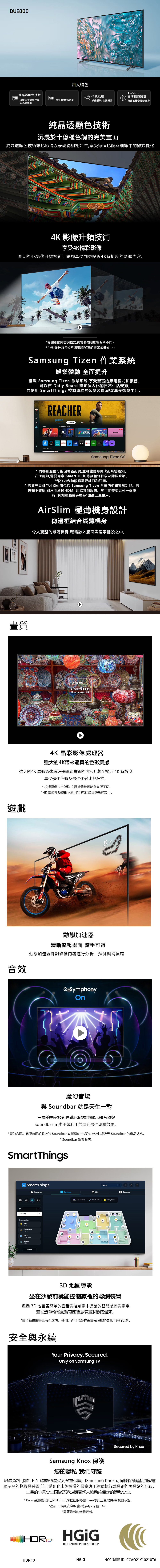 UE00四大特色純晶透顯色技術沉浸於十億種色調的完美畫面作業系統享受4K精彩影像娛樂體驗 全面提升AirSlim極薄機身設計微邊框結合纖薄機身純晶透顯色技術沉浸於十億種色調的完美畫面純晶透顯色技術讓色彩得以表現得栩栩如生享受每個色調細節中的微妙變化4K 影像升頻技術享受4K精彩影像強大的4K影像升頻技術,讓您享受到更貼近4K解析度的影像内容。畫質*根據影像與格式,觀賞體驗可能會有所不同。* 4K影像升頻技術不適用於PC連結與遊戲模式中。Samsug izen 作業系統娛樂體驗 全面提升搭載 Samsung Tizen 作業系統,享受豐富的應用程式和服務,可以在 Daily ard 設定個人化的日常生活安排,並使用 SmartThings 控制連結的智慧裝置,輕鬆享受智慧生活。8 RecentREACHERprimeDiscover nAppsRecommended for You  NEWSLIVEWatch NowNBC NEWSMOONGUG TNOW popprimeNETFLIX videoLive TV WatchingSamsung Tizen * 內容和服務可能因地區而異,並可能隨時更改而無需通知。在使用前,需要同意 Smart Hub 條款和條件以及隱私政策。*部分内容和服務需要註冊和訂閱。需要三星帳戶才能使用包括 Samsung Tizen 系統的相關智慧功能。若選擇不登錄,則只能通過HDMI 連結其他設備。您可能需要另外一個設備(例如電腦或手機)來創建三星帳戶。AirSlim 極薄機身設計微邊框結合纖薄機身令人驚豔的纖薄機身,輕鬆融入牆面與居家擺設之中。SAMSUNGCrystal UHDProcessor 4K4K 晶彩影像處理器強大的4K帶來逼真的色彩震撼強大的4K 晶彩影像處理器讓您喜歡的内容升頻至接近 4K 解析度享受優化色彩及最佳化對比與細節。* 根據影像內容與格式,觀賞體驗可能會有所不同。* 4K 影像升頻技術不適用於PC連結與遊戲模式中。遊戲777音效動態加速器清晰流暢畫面 可得動態加速器針對影像內容進行分析、預測與補幀處Q-Symphonyo魔幻音場與 Soundbar 就是天生一對三星的獨家技術再進化!讓智慧顯示器音效與Soundbar 同步出聲利用並達到最佳環繞效果。*魔幻音場功能僅適用於兼容的 Soundbar,有關魔幻音場的兼容性,請 Soundbar 的產品規格。* Soundbar 單獨販售。SmartThingsAll roomsSmartThingsFavorites2D 3D DHome statusDevicesB LifeHome Movie timeWork outParty time Light Temperature71.6FEnergy201.88 kWhPorchCamera4 Edit mapBBathrooRoutines3D 地圖導覽坐在沙發前就能控制家裡的聯網裝置透過 3D 地圖更簡單的查看與控制家中連結的智慧裝置與家電並從螢幕輕鬆瀏覽有關智慧裝置狀態的通知。*圖片為模擬影像,僅供參考。使用介面可能會在未事先通知的情況下進行更新。安全與永續Your Privacy. Secured.Only on Samsung TVSamsung  保護您的隱私我們守護Secured by Knox敏感資料(例如 PIN 碼或密碼)受到多重保護,且Samsung Knox 可同樣保護連接到智慧顯示器的物聯網裝置,並自動阻止未經授權的惡意應用程式執行或網路釣魚網站的存取。三星的專業安全團隊透過定期更新來協助確保您的隱私安全。* Knox保護適用於自2015年以來推出的搭載Tizen®的三星電視/智慧顯示器。*產品上市後,安全軟體更新至少保證三年。*需要最新的軟體更新。HDR+HDR GAMING INTEREST GROUPHDR10+NCC 認證 ID: CCAO21Y102106