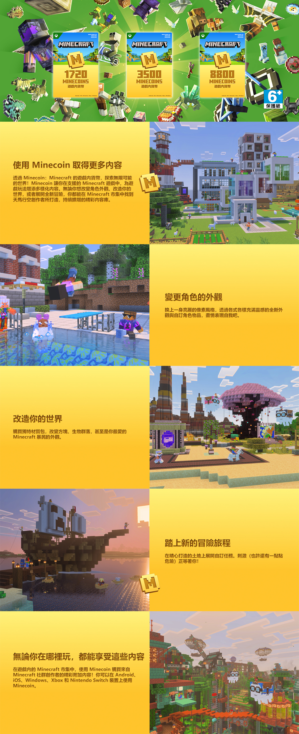 MINECRAFTMINECRAFTMINECRAFT1720MINECOINS遊戲貨幣3500MINECOINS遊戲貨幣8800MINECOINS遊戲貨幣使用 Minecoin 取得更多内容透過Minecoin: Minecraft 的遊戲貨幣,探索無限可能的世界!Minecoin 讓你在支援的 Minecraft 遊戲中,為遊 戲玩法增添多樣化容。無論你想改變角色外觀改造你的世界,或者展開全新冒險,你都能在 Minecraft 市集中找到天馬行空創作者所打造,持續擴增的精彩內容庫。改造你的世界購買獨特材質包,改變方塊、生物群落,甚至是你最愛的Minecraft 暴民的外觀。無論你在哪裡玩,都能享受這些內容在遊戲內的 Minecraft 市集中,使用Minecoin 購買來自Minecraft 社群創作者的精彩附加内容!你可以在Android、、Windows、Xbox 和 Nintendo Switch 裝置上使用Minecoin。6 保護級變更角色的外觀換上一身亮麗的像素風格,透過各式各樣充滿靈感的全新外觀與自訂角色物品,盡情表現自我吧。踏上新的冒險旅程在精心打造的土地上展開自訂任務。刺激(也許還有一點點危險)正等著你!