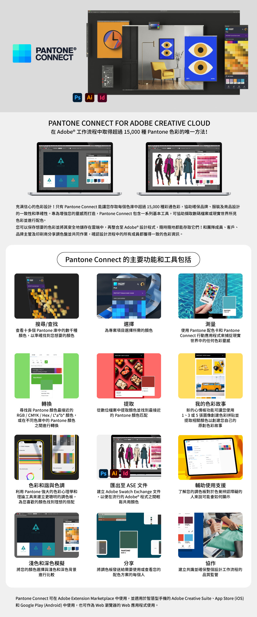 PNTONE®CONNECT i PNTONE CONNECT FOR ADOBE CREATIVE CLOUD在Adobe®工作流程中取得超過15,000種Pantone 色彩唯一方法!A A A充满信心的色彩設計!只有 Pantone Connect 能讓您存取每個色庫中超過15,000種彩通色彩,協助確保品牌、服裝及商品設計的一致性和準確性。為增強您的靈感而打造,Pantone Connect 包含一系列基本工具,可協助擷取數碼檔案或現實世界所見色彩並進行配色。您可以保存想要的色彩並將其安全地儲存在雲端中,再整合至 Adobe® 設計程式,隨時隨地都能存取它們!和團隊成員、客戶、品牌主管及印刷商分享調色盤並共同作業,確認設計流程中的所有成員都獲得一致的色彩資訊。Pantone Connect 的主要功能和工具包括搜尋/查找選擇查看十多個 Pantone 庫中的數千種顏色,以準確找到您想要的顏色為項目選擇所需的顏色 轉換尋找與 Pantone 顏色最接近的RGB / /Hex/L*a*b*颜色,或在不同色庫中的 Pantone 顏色之間進行轉換提取從數位檔案中提取顏色並找到最接近的 Pantone 顏色匹配色彩和諧與色調利用 Pantone 的色彩心理學和理論工具來建立更聰明的調色板,為您喜歡的顏色找到理想的搭配Ps Ai匯出至 ASE 文件建立 Adobe Swatch Exchange 文件,以便在流行的Adobe®程式之間輕鬆共用顏色A APANTONE測量使用 Pantone 配色卡和 PantoneConnect 行動應用程式來捕捉現實世界中的任何色彩靈感 CMYK 我的色彩故事新的心情板功能可讓您使用1、3或5張圖像創建色彩拼貼並提取相關顏色以創建您自己的原創色彩故事輔助使用支援了解您的調色板對於色覺辨認障礙的來說可能會如何顯示淺色和深色模擬將您的顏色選擇與淺色和深色背景進行比較分享協作將調色板發送給需要使用或查看您的配色方案的每個人建立共識並確保整個設計工作流程的品質監管Pantone Connect 可在 Adobe Extension Marketplace 中使用,並適用於智慧型手機的Adobe Creative Suite、App Store (iOS)和 Google Play (Android)中使用,也可作為Web 瀏覽器的Web應用程式使用。