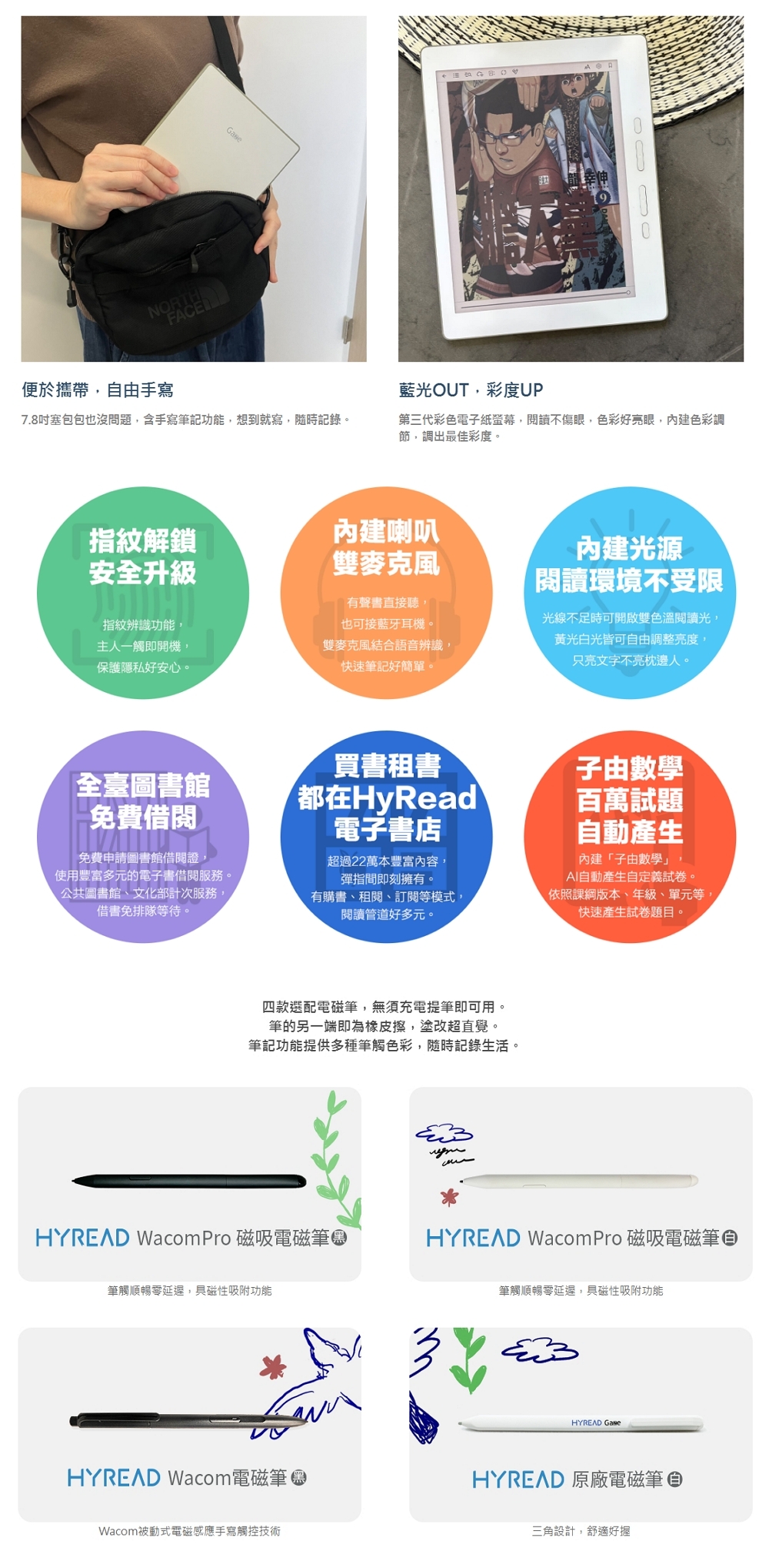 NORTHFACE便於攜帶,自由手寫7.8塞包包也沒問題,含手寫筆記功能,想到就寫,隨時記錄。藍光OUT,彩度UP第三代彩色電子紙,閱讀不傷眼,色彩好亮眼,內建色彩調節,調出最佳彩度。指紋解鎖安全升級內建喇叭雙麥克風指紋辨識功能,主人一觸即開機,保護隱私好安心。雙麥克風結合語音辨識,快速筆記好簡單。有聲書直接聽,也可接藍牙耳機。內建光源閱讀環境不受限光線不足時可開啟雙色溫閱讀光,黃光白光皆可自由調整亮度,只亮文字不亮枕邊人。買書租書都在HyRead電子書店全臺圖書館免費借閱免費申請圖書館借閱證,使用豐富多元的電子書借閱服務。公共圖書館、文化部計次服務,借書免排隊等待。有購書、租閱、訂閱等模式,閱讀管道好多元。超過22萬本豐富內容,彈指間即刻擁有。子由數學百萬試題自動產生內建「子由數學」,AI自動產生自定義試卷。依照課版本、年級、單元等,快速產生試卷題目。四款選配電磁筆,無須充電提筆即可用。筆的另一端即為橡皮擦,塗改超直覺。筆記功能提供多種筆觸色彩,隨時記錄生活。HYREAD Wacom Pro 磁吸電磁筆HYREAD Wacom Pro 磁吸電磁筆筆觸順暢延遲,具磁性吸附功能筆觸順暢延遲,具磁性吸附功能HYREAD Wacom 電磁筆Wacom被動式電磁感應手寫觸控技術HYREAD HYREAD 原廠電磁筆三角設計,舒適好握