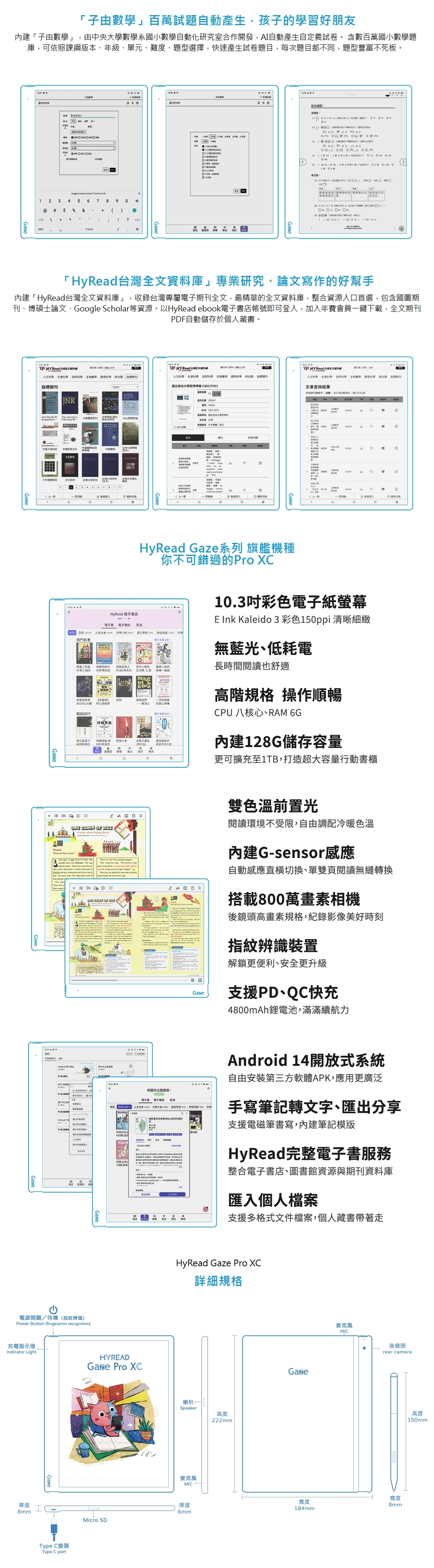 子由數」百萬試題自動產生孩子習好朋友內建子由數學」由中央大學數學系國小數學自動化室合作開發自動產生自定義試卷 含數百萬國小數學題庫可依課版本年級單元難度、題型選擇快速產生試卷題目每次題目都同題型豐富不死板9?品 「庫」專業、論文寫作好幫手內建「Hy全文庫」,收錄台灣專屬全文,最精華全文資料庫,整合資源入口首選,包含國圖、博碩士論文、Googl Scholr等資源以HyRd ebook店帳號即可登入,加入年費會員一鍵下載,全文PDF自動儲存於個人藏書學 Hy Read 台灣全文資料   生  標期刊JNR文化學刊科學  生物醫學 科學 綜合 指期刊國立政治大學哲學 研究文化研究 台灣土地研究 書店  Read 人文科學 社會科學 科學 生物醫學 應用科學 綜合類 期刊文章詢結果查期刊,資料,HyRead Gaze系列 旗艦機種你不可錯過Pro XC103彩色紙螢幕E nk Kaleido 3 彩色清晰細緻、電子 人文社會 熱門新書      無藍光、低耗電,甘丹小學矩 照的長時間閱讀也舒適「第三個 的 【物自然公司一流管理的可能了少女者的我的。   OF RICEA     , a       , d I    e    each year,       a   I  have the         , an    AHyRead 電子電源開關/待機(指紋辨識)Power Button (fingerprint recognition)e。不高階規格 操作順暢CPU 八核心、RAM 6G內建128G儲存容量更可擴充至1TB,打造超大容量行動書櫃雙色溫前置光閱讀環境不受限,自由調配冷暖色溫內建G-sensor感應自動感應直切換、單雙頁閱讀無縫轉換搭載800萬畫素相機後鏡頭高畫素規格,紀錄影像美好時刻指紋辨識裝置。圖書館。電子書、電子雜誌「 人文社會  文學小說    科學[科學刊期解鎖更便利、安全更升級支援PD、QC快充4800mAh鋰電池,滿滿續航力Android 14開放式系統自由安裝第三方軟體APK,應用更廣泛手寫筆記轉文字、匯出分享支援電磁筆書寫,內建筆記模版HyRead完整電子書服務期整合電子書店、圖書館資源與期刊資料庫匯入個人檔案充電指示燈Indicator LightHYREADGaze Pro XC支援多格式文件檔案,個人藏書帶著走HyRead Gaze Pro XC詳細規格喇叭Speaker高度麥克風MIC厚度厚度6mm8mm.Micro SDType C接頭Type C port222mmGaze寬度184mm麥克風MIC後鏡頭rear camera寬度8mm高度150mm