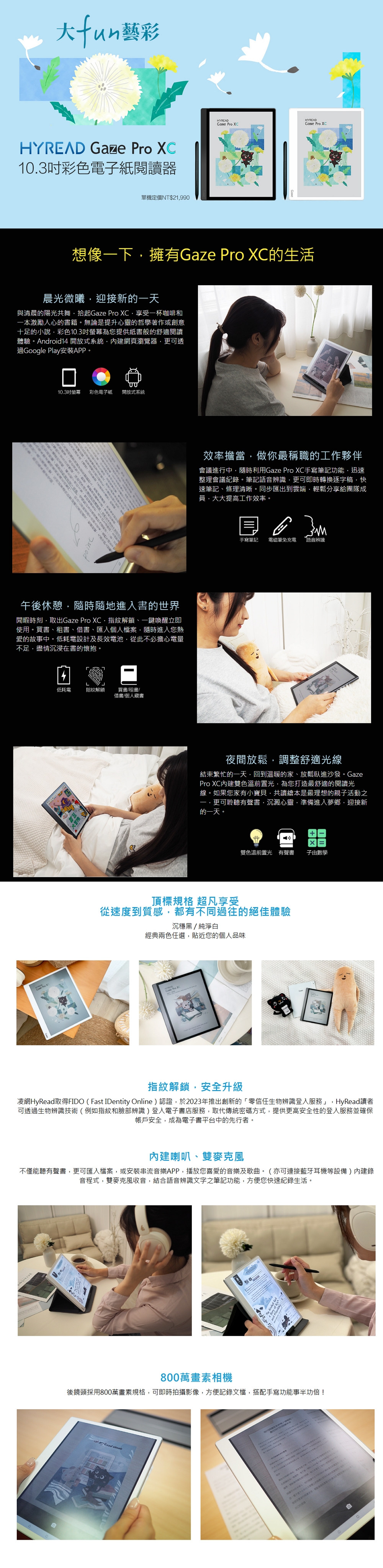 fun藝彩HYEAD Gaze  103吋彩色電子紙閱讀器單機定價NT$21990HYREADHYREAD Pro  Pro XC想像下擁有Gaze Pro XC生活晨光微曦迎接新的一天與清晨的陽光共舞Gaze Pro XC享受一杯咖啡和一本激勵人心的書籍。無論是提升心靈的哲學著作或創意十足的小說彩色10.3吋螢幕為您提供紙書般的舒適閱讀體驗。roid14 開放式系統網頁瀏覽器可透過Google Play安裝APP。10.3吋螢幕 彩色電子紙 開放式系統  R午後休憩隨時隨地進入書的世界閒暇時刻取出Gaze Pro XC指紋解鎖、一鍵喚醒立即使用。買書、租書、借書、匯入個人檔案隨時進入您熱愛的故事中。低耗電設計及長效電池從此不必擔心電量不足盡情沉浸在書的懷抱。低耗電指紋解鎖買書/租書/借書/個人藏書效率擔當做你最稱職的工作夥伴會議進行中隨時利用Gaze Pro XC手寫筆記功能迅速整理會議紀錄。筆記語音辨識更可即時轉換逐字稿快速筆記、條理清晰。同步匯出到雲端輕鬆分享給團隊成員大大提高工作效率。手寫筆記 電磁筆免充電語音辨識夜間放鬆,調整舒適光線結束繁忙的一天,回到溫暖的家、放鬆臥進沙發。GazePro XC內建雙色溫前置光,為您打造最舒適的閱讀光線。如果您家有小寶貝,共讀繪本是最理想的親子活動之一,更可聆聽有聲書沉澱心靈.準備進入夢鄉,迎接新的一天。雙色溫前置光 有聲書 子由數學頂標規格 超凡享受從速度到質感,都有不同過往的絕佳體驗沉穩黑/純淨白經典兩色任選,貼近您的個人品味 Pro XC指紋解鎖,安全升級凌網HyRead取得FIDO(Fast IDentity Online)認證,於2023年推出創新的零信任生物辨識登入服務」,HyRead讀者可透過生物辨識技術(例如指紋和臉部辨識)登入電子書店服務,取代傳統密碼方式,提供更高安全性的登入服務並確保帳戶安全,成為電子書平台中的先行者。內建喇叭、雙麥克風不僅能聽有聲書,更可匯入檔案,或安裝串流音樂APP,播放您喜愛的音樂及歌曲。(亦可連接藍牙耳機等設備)內建錄音程式,雙麥克風收音,結合語音辨識文字之筆記功能,方便您快速紀錄生活。And 800萬畫素相機後鏡頭採用800萬畫素規格,可即時拍攝影像,方便記錄文檔,搭配手寫功能事半功倍!  代