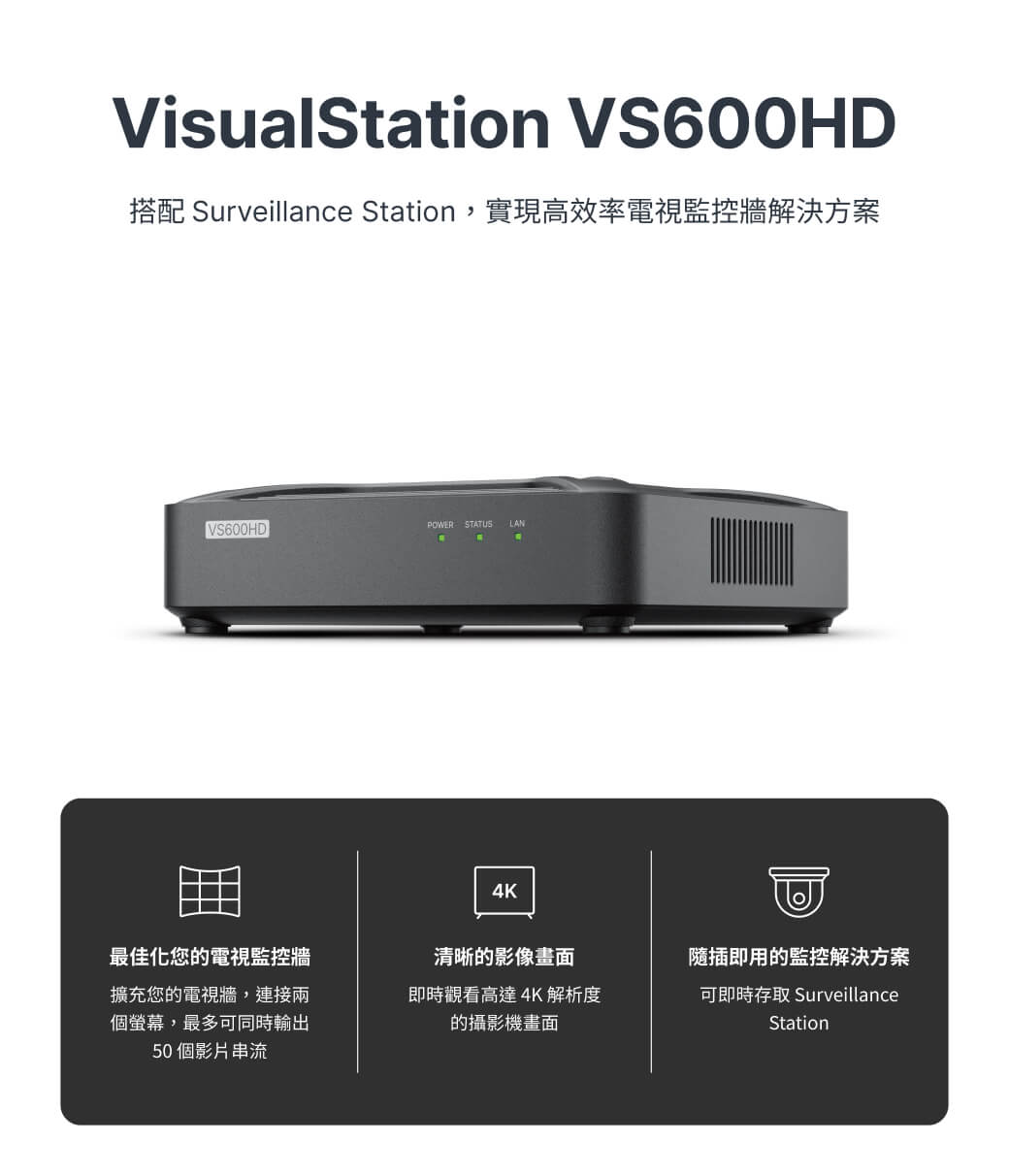 VisualStation VS600HD搭配 Surveillance Station,實現高效率電視監控牆解決方案VS600HDPOWER STATUS LAN4K最佳化您的電視監控牆擴充您的電視牆,連接兩個螢幕,最多可同時輸出50個影片串流清晰的影像畫面即時觀看高達4K解析度的攝影機畫面隨插即用的監控解決方案可即時存取 SurveillanceStation