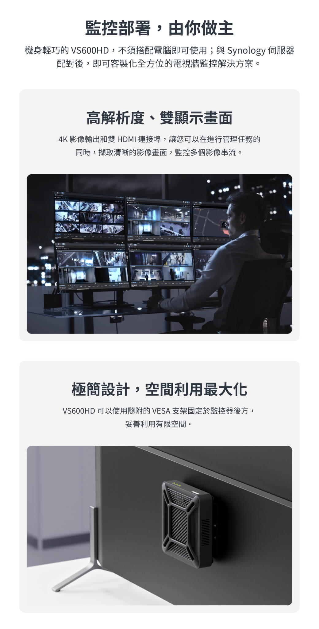 監控部署,由你做主機身輕巧的 VS600HD,不須搭配電腦即可使用;與 Synology 伺服器配對後,即可客製化全方位的電視牆監控解決方案。高解析度、雙顯示畫面4K 影像輸出和雙HDMI 連接埠,讓您可以在進行管理任務的同時,擷取清晰的影像畫面,監控多個影像串流。極簡設計,空間利用最大化VS600HD 可以使用隨附的 VESA 支架固定於監控器後方,妥善利用有限空間。