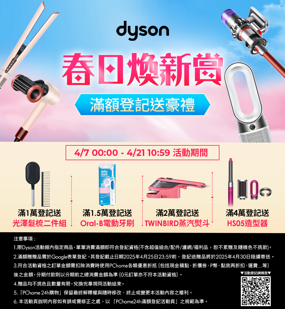 dyson春日新赏滿額登記送豪禮4/7 00:00 - 4/21 10:59 活動期間滿1萬登記送滿15萬登記送滿2萬登記送光澤髮梳二件組Oral-B電動牙刷 . TWINBIRD蒸汽熨斗滿4萬登記送HSO5造型器注意事項:1.限Dyson活動館內指定商品,單筆消費滿額即符合登記資格(不含超值組合/配件/濾網/福利品,恕不累贈及隨機色不挑款)。2.滿額贈贈品需於Google表單登記,其登記截止日期2025年4月25日23:59前,登記送贈品將於2025年4月30日陸續寄送。3.符合活動資格之訂單金額需扣除消費時使用PChome各類優惠折抵 (包括現金積點、折價券、P幣、點我再折扣、運費...等)後之金額,分期付款則以分期前之總消費金額為準(0元訂單亦不符本活動資格)。4.贈品均不挑色且數量有限,兌換完畢視同活動結束。5.PChome 24h購物」保留最終解釋權與隨時修改、終止或變更本活動內容之權利。6. 本活動頁說明內容如有誤或需修正之處,以「PChome24h滿額登記活動頁」之規範為準。▼活動登記請掃我▼