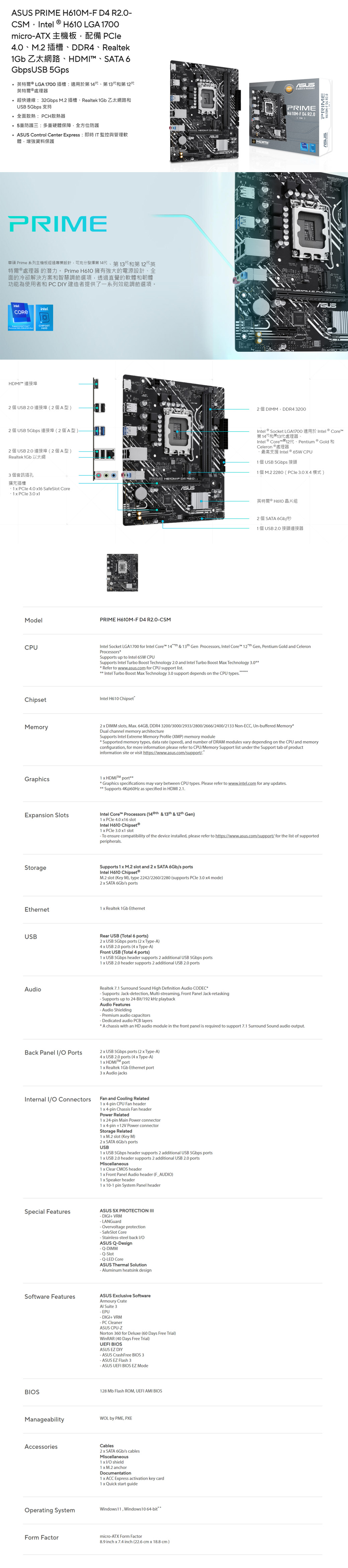 PRE F   ntel H610 LGA 1700microAT  DDR4 Realtek1Gb ZM SATA 6Gbps USB Gps英特爾  LGA 1700插槽:適用於第14代第13代和第12代英特爾處理器超快連線:32Gbps M2插槽Realtek 1Gb 乙太網路和USB 5Gbps全面散熱:PCH散熱器5重防護三:多重硬體保障全方位防護 Control Center Epress: 即時T監控與管理軟體增強資料保護HDMPRIME華碩 Prime 系列主機板經過專業設計,可充分發揮第14代第13代和第12代英特爾® 處理器的潛力。 Prime H610 擁有強大的電源設計全面的冷卻解決方案和智慧調節選項,透過直覺的軟體和韌體功能為使用者和PCDIY建造者提供了一系列效能調節選項。intelHDMIintelCHIPSETH610 USB  )2 USB 5Gbps () USB  (2A)Realtek 1Gb3個音訊插孔PRIME H610MF  R20擴充插槽   40 6 SafeSlot Core1   1ModelPRIME H610MF D4 R20CSMCPUChipsetASUS   PRIMEH610MF D4 R20 CSM  DIMM DDR4 3200PRIMEH610MF D4 R20ASUSIntel Socket LGA1700  Core第14代和第13代處理器、Intel® Core  Pentium GoldCeleron 處理器Intel ® 65W CPU1 個USB 5Gbps 接頭1 M.2 2280 ( 3.0 X 4 )英特爾 ® H61 晶片組2 個SATA 6Gb秒1 個 USB 2.0 接頭連接器Intel Socket LGA1700 for Intel Core  &  Gen Processors, Intel Core  Gen, Pentium Gold and CeleronProcessorsSupports up to Intel 65W CPUSupports Intel Turbo Boost Technology 2.0 and Intel Turbo Boost Ma Technology 3.0 Refer to www.asus.com for CPU support list.Intel Turbo Boost Ma Technology 3.0 support depends on the CPU types.Intel H610 ChipsetMemory2  DIMM slots, Ma. 64GB, DDR4 3200/3000/2933/2800/2666/2400/2133 NonECC, Unbuffered MemoryDual channel memory architectureSupports Intel Etreme Memory Profile (XMP) memory moduleSupported memory types, data rate (speed), and number of DRAM modules vary depending on the CPU and memoryconfiguration, for more information please refer to CPU/Memory Support list under the Support tab of productinformation site or visit https://www.asus.com/support/.Graphics1  HDMI port Graphics specifications may vary between CPU types. Please refer to www.intel.com for any updates. Supports 4K@60Hz as specified in HDMI 2.1.Epansion SlotsIntel Core Processors (14 th & 13th & 12th Gen)1  PCle 4.0 16 slotIntel H610 1   3.0 1 slotTo ensure compatibility of the device installed, please refer to https://www.asus.com/support/ for the list of supportedperipherals.StorageSupports 1  M.2 slot and 2  SATA 6Gb/s portsIntel H610 ChipsetⓇM.2 slot (Key M), type 2242/2260/2280 (supports  3.0 4 mode) SATA 6Gb/s portsEthernet1  Realtek 1Gb EthernetUSBRear USB (Total 6 ports)2 USB 5Gbps ports (2  TypeA)4  USB 2.0 ports (4  TypeA)Front USB (Total 4 ports)1  USB 5Gbps header supports 2 additional USB 5Gbps ports1  USB 2.0 header supports 2 additional USB 2.0 portsAudioRealtek 7.1 Surround Sound High Definition Audio CDECSupports: Jack-detection, Multi-streaming, Front Panel Jack-retasking- Supports up to 24-Bit/192 kHz playbackAudio Features- Audio Shielding- Premium audio capacitors-Dedicated audio PCB layersA chassis with an HD audio module in the front panel is required to support 7.1 Surround Sound audio output.Back Panel I/ Ports2x USB 5Gbps ports (2 x Type-A)4 x USB 2.0 ports (4 x Type-A)1x HDMI port1 x Realtek 1Gb Ethernet port3 x Audio jacksInternal I/ ConnectorsFan and Cooling Related1 x 4-pin CPU Fan headerSpecial Features1x 4-pin Chassis Fan headerPower Related1 x 24-pin Main Power connectorx 4-pin +12V Power connectorStorage Related1 x M.2 slot (Key M)2x SATA 6Gb/s portsUSB1 x USB 5Gbps header supports 2 additional USB 5Gbps ports1 x USB 2.0 header supports 2 additional USB 2.0 portsMiscellaneous1x Clear CMOS header1 x Front Panel Audio header (F_AUDIO)1x Speaker header1x 10-1 pin System Panel headerASUS 5X PROTECTION - DIGI+ VRM-LANGuard-Overvoltage protection-SafeSlot Core- Stainless-steel back I/OASUS Q-Design-DIMM-Slot- Q-LED CoreASUS Thermal Solution- uminum heatsink designSoftware FeaturesASUS Exclusive SoftwareArmoury CrateAl Suite 3- EPU- DIGI+ VRM- PC CleanerASUS CPU-ZNorton 360 for Deluxe (60 Days Free Trial)WinRAR (40 Days Free Trial)UEFI BIOSASUS EZ DIY- ASUS CrashFree BIOS 3- ASUS EZ Flash 3- ASUS UEFI BIOS EZ ModeBIOS128 Mb Flash ROM, UEFI AMI BIOSManageabilityAccessoriesWOL by PME, PXECables2 x SATA 6Gb/s cablesMiscellaneous1x I/O shield1x M.2 anchorDocumentation1x ACC Express activation key card1 x Quick start guideOperating SystemWindows 11, Windows 10 64-bitForm Factormicro-ATX Form Factor8.9 inch x 7.4 inch (22.6 cm x 18.8 cm)
